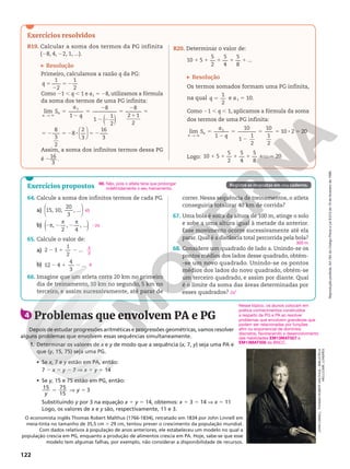 Reprodução
proibida.
Art.184
do
Código
Penal
e
Lei
9.610
de
19
de
fevereiro
de
1998.
122
Exercícios resolvidos
R19. Calcular a soma dos termos da PG infinita
(28, 4, 22, 1, ...).
Resolução
Primeiro, calculamos a razão q da PG:
q 5
2
5 2
1
2
1
2
Como 21 , q , 1 e a1 5 28, utilizamos a fórmula
da soma dos termos de uma PG infinita:
( )
→
lim
1
8
1
1
2
8
2 1
2
1
5
2
5
2
2 2
5
2
1
5
Ü
S
a
q
n
n
5 2 5 2 8 5 2






8
3
2
8
2
3
16
3
Assim, a soma dos infinitos termos dessa PG
é 216
3
.
R20. Determinar o valor de:
1 1 1 1 1
10 5
5
2
5
4
5
8
...
Resolução
Os termos somados formam uma PG infinita,
na qual 5
1
2
q e a1 5 10.
Como 21 , q , 1, aplicamos a fórmula da soma
dos termos de uma PG infinita:
5
2
5
2
5 5 8 5
Ü
→
lim
1
10
1
1
2
10
1
2
10 2 20
1
S
a
q
n
n
Logo: 1 1 1 1 1 5
10 5
5
2
5
4
5
8
... 20
64. Calcule a soma dos infinitos termos de cada PG.
a)






15, 10,
20
3
, ...
b) 2 2 2
,
2
,
4
, ...
( )
π
π π
65. Calcule o valor de:
a) 2 1 2
2 1
1
2
...
b) 12 4
4
3
...
2 1 2
66. Imagine que um atleta corra 20 km no primeiro
dia de treinamento, 10 km no segundo, 5 km no
terceiro, e assim sucessivamente, até parar de
45
22π
4
3
9
correr. Nessa sequência de treinamentos, o atleta
conseguiria totalizar 40 km de corrida?
67. Uma bola é solta da altura de 100 m, atinge o solo
e sobe a uma altura igual à metade da anterior.
Esse movimento ocorre sucessivamente até ela
parar. Qual é a distância total percorrida pela bola?
68. Considere um quadrado de lado a. Unindo-se os
pontos médios dos lados desse quadrado, obtém-
-se um novo quadrado. Unindo-se os pontos
médios dos lados do novo quadrado, obtém-se
um terceiro quadrado, e assim por diante. Qual
é o limite da soma das áreas determinadas por
esses quadrados?
300 m
2a2
Exercícios propostos Registre as respostas em seu caderno.
4 Problemas que envolvem PA e PG
Depois de estudar progressões aritméticas e progressões geométricas, vamos resolver
alguns problemas que envolvem essas sequências simultaneamente.
1. Determinar os valores de x e y de modo que a sequência (x, 7, y) seja uma PA e
que (y, 15, 75) seja uma PG.
• Se x, 7 e y estão em PA, então:
7 2 x 5 y 2 7 V x 1 y 5 14
• Se y, 15 e 75 estão em PG, então:
15 75
15
3
y
y
5 V 5
Substituindo y por 3 na equação x 1 y 5 14, obtemos: x 1 3 5 14 V x 5 11
Logo, os valores de x e y são, respectivamente, 11 e 3.
O economista inglês Thomas Robert Malthus (1766-1834), retratado em 1834 por John Linnell em
meia-tinta no tamanho de 35,5 cm ≥ 29 cm, tentou prever o crescimento da população mundial.
Com dados relativos à população de anos anteriores, ele estabeleceu um modelo no qual a
população crescia em PG, enquanto a produção de alimentos crescia em PA. Hoje, sabe-se que esse
modelo tem algumas falhas, por exemplo, não considerar a disponibilidade de recursos.
JOHN
LINNELL.
THOMAS
ROBERT
MALTHUS
–
BIBLIOTECA
WELLCOME,
LONDRES
66. Não, pois o atleta teria que prolongar
indefinidamente o seu treinamento.
Nesse tópico, os alunos colocam em
prática conhecimentos construídos
a respeito de PG e PA ao resolver
problemas que envolvem grandezas que
podem ser relacionadas por funções
afim ou exponencial de domínios
discretos, favorecendo o desenvolvimento
das habilidades EM13MAT507 e
EM13MAT508 da BNCC.
 