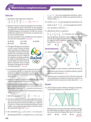 Reprodução
proibida.
Art.184
do
Código
Penal
e
Lei
9.610
de
19
de
fevereiro
de
1998.
124
Exercícios complementares Registre as respostas em seu caderno.
Aplicação
1. Descubra o termo geral da sequência:




3
4
,
6
5
,
9
6
,
12
7
,
15
8
, ...
2. (Enem) O número mensal de passagens de uma deter-
minada empresa aérea aumentou no ano passado
nas seguintes condições: em janeiro foram vendidas
33.000 passagens; em fevereiro, 34.500; em março,
36.000. Esse padrão de crescimento se mantém para
os meses subsequentes.
Quantas passagens foram vendidas por essa empresa
em julho do ano passado?
a) 38.000
b) 40.500
c) 41.000
d) 42.000
e) 48.000
3. Os Jogos Olímpicos acontecem
a cada 4 anos. Embora tenham
sido cancelados em alguns anos,
o calendário continuou sendo obe-
decido como se tivessem ocorrido
normalmente. Em sua 1a
 edição da
Era moderna, os Jogos ocorreram
em 1896, em Atenas (Grécia), e, em
sua 28a
edição, em 2016, no Rio de
Janeiro. Quantas vezes os Jogos
Olímpicos deixaram de aconte-
cer nesse período?
4. A soma dos dez primeiros elementos de uma PA
é o quadrado de 10, e a soma dos vinte primeiros
elementos dessa mesma PA é o quadrado de 20. A
soma de seus trinta primeiros elementos é o qua-
drado de 30?
5. Entre 3 e 3.000 há n números na forma 2k
, em que k
é um número natural. Determine n.
6. Considere uma progressão geométrica de cinco ter-
mos e de razão positiva, em que a soma do primeiro
termo com o terceiro é
9
2
e o produto dos termos é
1.024. Encontre o produto dos três primeiros termos
da PG.
7. Resolva a equação:
3 9
... 9
1 1 1 5
x
x x
8. Um aluno, depois de formar uma progressão aritmé-
tica com oito termos começando pelo 3 e composta
apenas de números naturais, percebe que o segundo,
o quarto e o oitavo termos dessa PA formam, nessa
ordem, uma progressão geométrica. Calcule a soma
dos elementos dessa PG.
9. Se a sequência






1
3
, , 27
a , com a . 0, é uma pro-
gressão geométrica, e a sequência (x, y, z), em que
n
n
n 5
1
3
3
,
a com n Ñ NÇ
alternativa d
três vezes
sim
10
2 2
S 5 {6}
9 ou 42
©
RIO
2016
Desafio
14. (FGV) A figura indica infinitos triângulos isósceles,
cujas bases medem, em centímetro, 8, 4, 2, 1, ...
h
d
4 2 1
...
8
ILUSTRAÇÕES:
ADILSON
SECCO
x 1 y 1 z 5 18, é uma progressão aritmética, deter-
mine x, sabendo que ambas as sequências têm a
mesma razão.
10. Se (40, x, y, 5, ...) é uma progressão geométrica de
razão q e 2
( )
, 8 ,
7
2
, ...
q a é uma progressão aritmé-
tica, encontre o valor de a.
11. (Mackenzie-SP) Se a sequência






2,
1
2
, 4,
1
4
, 6,
1
8
, ... é formada por termos de
uma progressão aritmética alternados com os ter-
mos de uma progressão geométrica,então o produto
do vigésimo pelo trigésimo primeiro termo dessa
sequência é:
a) 210
b)
1
2
8 c) 215
d)
1
2
20 e)
1
2
5
23
6
alternativa e
Aprofundamento
12. Observe a seguir a trajetória de um pêndulo.
...
x m x
3
–– m
x
9
–– m
Sabendo que a cada oscilação o pêndulo percorre
1
3
da distância percorrida na oscilação anterior,quanto
ele percorrerá até parar?
13. Sabendo que os números 20, 56 e 83 são termos de
uma progressão aritmética crescente, encontre os
possíveis valores naturais da razão dessa PA.
1,5x m
1, 3 ou 9
Sabendo que a soma das áreas dos infinitos triângu-
los hachurados na figura é igual a 51, pode-se afir-
mar que a área do retângulo de lados h e d é igual a:
a) 68 b) 102 c) 136 d) 153 e) 192
alternativa c
 