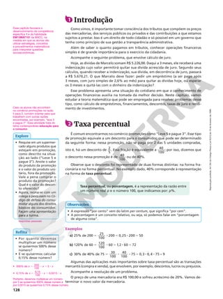 Reprodução
proibida.
Art.184
do
Código
Penal
e
Lei
9.610
de
19
de
fevereiro
de
1998.
128
Exemplos
a) 25% de 200 5
25
100
200 0,25 200 50
8 5 8 5
b) 120% de 60 5
120
100
60 1,2 60 72
8 5 8 5
c) 30% de 40% de 75 5 30
100
40
100
75 0 3 0 4 75 9
8 8 5 8 8
, , =
Algumas das aplicações mais importantes sobre taxa percentual são as transações
mercantis (compra e venda), que envolvem, por exemplo, descontos, lucros ou prejuízos.
Acompanhe a resolução de um problema.
O preço de uma mercadoria era R$ 100,00 e sofreu acréscimo de 20%. Vamos de‑
terminar o novo valor da mercadoria.
1 Introdução
Como vimos, é importante tomar consciência dos tributos que compõem os preços
das mercadorias, dos serviços públicos ou privados e das contribuições a que estamos
sujeitos a prestar. Isso é um direito de todo cidadão e só possível em um governo que
tenha como princípio de sua gestão a transparência administrativa.
Além de saber o quanto pagamos em tributos, conhecer operações financeiras
simples é de grande importância para o exercício da cidadania.
Acompanhe o seguinte problema, que envolve cálculo de juro.
Hoje, as dívidas de Marcelo somam R$ 5.226,00. Daqui a 3 meses, ele receberá uma
indenização cujo valor permitirá quitar sua dívida acrescida de juro. Segundo seus
cálculos, quando receber a indenização, sua dívida, em decorrência de juro, passará
a R$ 5.670,21. O que Marcelo deve fazer: pedir um empréstimo (a ser pago após
3 meses, com juro simples de 2,6% ao mês) para quitar as dívidas hoje, ou esperar
os 3 meses e quitá‑las com o dinheiro da indenização?
Esse problema apresenta uma situação do cotidiano em que o conhecimento de
operações financeiras auxilia na tomada da melhor decisão. Neste capítulo, vamos
estudar a teoria matemática que pode ser empregada para resolver problemas desse
tipo, como cálculo de empréstimos, financiamentos, descontos, taxas de juro e rendi‑
mento de investimentos.
2 Taxa percentual
É comum encontrarmos no comércio promoções como “Leve 5 e pague 3”. Esse tipo
de promoção equivale a um desconto para o consumidor, que pode ser determinado
da seguinte forma: nessa promoção, não se paga por 2 das 5 unidades compradas,
isto é, há um desconto de 2
5
. Essa fração é equivalente a 40
100
; por isso, dizemos que
o desconto nessa promoção é de 40
100
ou de 40%.
Observe que o desconto foi representado de duas formas distintas: na forma fra‑
cionária e na forma percentual. No exemplo dado, 40% corresponde à representação
na forma de taxa percentual.
• Pesquise em um supermer‑
cado alguns produtos que
estejam em promoção,
como descrito na situa‑
ção ao lado (“Leve 5 e
pague 3”). Anote o valor
do produto da promoção
e o valor do produto uni‑
tário, fora da promoção.
Vale a pena comprar o
produto da promoção?
Qual é o valor do descon‑
to oferecido?
• Agora, reúna‑se com um
colega e pesquisem no Có-
digo de defesa do consu-
midor alguns dos direitos
básicos do consumidor.
Façam uma apresentação
para a turma.
respostas pessoais
Explore
Caso os alunos não encontrem
no comércio promoções na razão
5 para 3, convém orientar para que
trabalhem com outras razões
encontradas, por exemplo, “leve 3
e pague 2”. Essa atividade trata do
tema contemporâneo educação para
o consumo.
Reflita
• Por quanto devemos
multiplicar um número
se quisermos 500% desse
número?
• E se quisermos calcular
0,15% desse número?
• 500% de 5 8 5 8
x x x
500
100
5
• 0,15% de 5 8 5 8
x x x
0,15
100
0,0015
Portanto, devemos multiplicar um número
por 5 se quisermos 500% desse número e
por 0,0015 se quisermos 0,15% desse número.
Taxa percentual, ou porcentagem, é a representação da razão entre
um número real p e o número 100, que indicamos por: p%.
• A expressão “por cento” vem do latim per centum, que significa “por cem”.
• A porcentagem é um conceito relativo, ou seja, só podemos falar em “porcentagem
de alguma coisa”.
Observações
Esse capítulo favorece o
desenvolvimento da competência
específica 1 e da habilidade
EM13MAT101 da BNCC, na
medida em que os alunos vão
utilizar estratégias, conceitos
e procedimentos matemáticos
para interpretar questões
socioeconômicas.
 