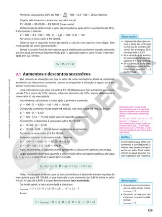 Reprodução
proibida.
Art.184
do
Código
Penal
e
Lei
9.610
de
19
de
fevereiro
de
1998.
129
2.1 Aumentos e descontos sucessivos
São comuns as situações em que o valor de uma mercadoria altera‑se mediante
aumentos ou descontos sucessivos. Vamos acompanhar a situação a seguir para en‑
tender como isso funciona.
Uma mercadoria cujo valor inicial V0 é R$ 100,00 passa por dois aumentos sucessivos,
um de 5% e outro de 12%; depois, sofre um desconto de 10%. Vamos determinar o
novo valor Vf da mercadoria.
Inicialmente, calculamos o valor após o primeiro aumento:
V1 5 100 8 (1 1 0,05) 5 100 8 1,05 5 105,00
O segundo aumento incide sobre R$ 105,00, não mais sobre R$ 100,00. Então:
V2 5 105 8 (1 1 0,12)
V2 5 105 8 1,12 5 117,60 (valor após o segundo acréscimo)
Finalmente, o desconto é calculado sobre R$ 117,60:
Vf 5 117,60 8 (1 2 0,10)
Vf = 117,60 8 0,90 5 105,84 (valor após todas as variações)
Portanto, o novo valor Vf é R$ 105,84.
Podemos calcular Vf de outro modo. Observe.
Vf 5 100 8 (1 1 0,05) 8 (1 1 0,12) 8 (1 2 0,10)
Vf = 100 8 1,05 8 1,12 8 0,90 5 105,84
Aqui, novamente, o segundo modo apresenta o cálculo em apenas uma etapa.
Logo, podemos dizer que, quando o valor inicial sofre variações sucessivas de taxas
i1, i2, i3, ..., in, o valor final é assim determinado:
Note, na situação anterior, que os dois aumentos e o desconto elevam o preço da
mercadoria para R$ 105,84, o que equivale a um aumento de 5,84% sobre o valor
inicial. A taxa de 5,84% é o que denominamos taxa acumulada.
De modo geral, a taxa acumulada é dada por:
iacumulada 5 (1 ∞ i1) 8 (1 ∞ i2) 8 (1 ∞ i3) 8 … 8 (1 ∞ in) 2 1
Assim:
Primeiro, calculamos: 20% de 100 5 20
100
8 100 5 0,2 8 100 5 20 (acréscimo)
Depois, adicionamos o acréscimo ao valor inicial:
R$ 100,00 1 R$ 20,00 5 R$ 120,00 (novo valor)
Outro modo de determinar o valor da mercadoria, após sofrer o acréscimo de 20%,
é efetuando o cálculo:
V 5 100 1 0,2 8 100 5 100 8 (1 1 0,2) 5 100 8 (1,2) 5 120
Portanto, o novo valor é R$ 120,00.
Observe que o segundo modo apresenta o cálculo com apenas uma etapa. Esse
modo pode ser assim generalizado:
Sendo Vf o valor final da mercadoria, que é obtido pelo acréscimo ou pelo desconto
de uma taxa percentual (representada por i), aplicada sobre o valor inicial (represen‑
tado por V0), temos:
Reflita
Chamando de V0 o valor inicial
da mercadoria e de Vf o valor final,
após um aumento e um desconto,
ambos à mesma taxa percentual i,
temos:
Vf 5 V0 8 (1 1 i) 8 (1 2 i) 5 V0 8 (1 2 i2
)
Como 0 , i2
, temos: 1 2 i2
, 1
Se multiplicarmos o valor V0 por um
número menor que 1, o novo valor
será menor que V0. Portanto, o valor
final da mercadoria será menor que o
valor inicial.
A mercadoria que sofre um
aumento e um desconto à
mesma taxa percentual apre‑
senta um valor final maior,
menor ou igual ao valor ini‑
cial? Explique sua resposta.
Vf 5 V0 8 (1 6 i)
Vf 5 V0 8 (1 6 i1) 8 (1 6 i2) 8 (1 6 i3) 8 … 8 (1 6 in)
1 1 iacumulada 5 (1 ∞ i1) 8 (1 ∞ i2) 8 (1 ∞ i3) 8 … 8 (1 ∞ in)
• i representa a taxa percen‑
tual e deve ser utilizada
na forma de número de‑
cimal. Por exemplo, 25%
corresponde a 0,25.
• Se a variação é de aumen‑
to (valorização/acréscimo),
usamos 1 1 i na fórmula.
• Se a variação é de des‑
conto (depreciação/de‑
créscimo), usamos 1 2 i
na fórmula.
Observações
• Quando ocorre um acrésci‑
mo no valor inicial, temos:
iacumulada . 0
• Quando ocorre um de‑
créscimo no valor inicial,
temos:
iacumulada , 0
Observações
 
