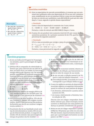Reprodução
proibida.
Art.184
do
Código
Penal
e
Lei
9.610
de
19
de
fevereiro
de
1998.
130
• No caso de n aumentos
iguais à taxa i, temos:
Vf 5 V0 8 (1 1 i)n
• No caso de n descontos
iguais à taxa i, temos:
Vf 5 V0 8 (1 2 i)n
Observações
Exercícios resolvidos
R1. Entre os especialistas do mercado automobilístico, é consenso que um auto‑
móvel zero‑quilômetro sofre uma depreciação de 15% ao ano nos 3 primeiros
anos, estabilizando‑se em um patamar inferior a esse nos anos seguintes.
Se hoje um veículo zero‑quilômetro custa R$ 34.000,00, qual será seu valor
daqui a 3 anos, segundo a opinião desses especialistas?
Resolução
Como a taxa de depreciação é constante nos 3 anos, temos:
Vf 5 34.000 8 (1 2 0,15)3
5 34.000 8 (0,85)3
5 20.880,25
Portanto, o valor do veículo será R$ 20.880,25 daqui a 3 anos.
R2. O preço de um produto teve aumento total de 61% por causa de dois
aumentos sucessivos. Se o primeiro aumento foi de 15%, qual foi a taxa
percentual do segundo aumento?
Resolução
61% é a taxa acumulada que corrigiu o preço do produto. Então:
(1 1 iacumulada) 5 (1 1 i1) 8 (1 1 i2)
(1 1 0,61) 5 (1 1 0,15) 8 (1 1 i2) V i2 5 0,4
Portanto, a taxa percentual do segundo aumento foi 40%.
Exercícios propostos
1. Se em um ônibus de 40 lugares há 24 passagei‑
ros sentados, qual é a porcentagem de lugares
vazios?
2. (UFSCar‑SP) A companhia de eletricidade in‑
formou que, para cada hora de um mês de 30
dias, um bairro ficou, em média, 0,2 hora sem
energia elétrica em algumas ruas. No mesmo
período, uma residência localizada nesse bairro
totalizou 18 horas sem energia elétrica. Em
relação ao total de horas que alguma parte
do bairro ficou sem eletricidade, o número de
horas que essa residência ficou sem energia
elétrica representa:
a) 3,6%
b) 9%
c) 12%
d) 12,5%
e) 33,3%
3. Se o consumo mensal de energia elétrica de
uma residência passou de 120 kWh para 156
kWh, qual foi a taxa percentual de aumento?
4. Dos produtos de uma farmácia, 10% são de
uso contínuo e, destes, 50% exigem receita
médica. Qual é a taxa percentual dos produtos
da farmácia que são de uso contínuo e exigem
receita médica?
5. No primeiro dia de sua liquidação anual, uma
loja de eletrodomésticos vendeu 40% do esto‑
que de determinado produto; no segundo dia,
vendeu 25% do restante. Que porcentagem do
estoque do produto não foi vendida?
40%
alternativa d
30%
5%
45%
Registre as respostas em seu caderno.
6. A valorização de uma ação foi de 38% em
dois meses. Qual foi a sua valorização no se‑
gundo mês se, no primeiro mês, a valorização
foi de 15%?
7. Em países de economia instável, observa‑se
o fenômeno da inflação, que basicamente é a
perda do valor de compra de sua moeda.
a) Se em um país a inflação mensal é de 5%,
qual é a taxa de inflação trimestral?
b) Uma inflação de 44%,acumulada em 2 anos,
corresponde a que inflação média ao ano?
8. O setor de vigilância sanitária de determinado
município registrou as seguintes informações
quanto ao número de casos positivos de dengue:
• em fevereiro, relativamente a janeiro, houve
aumento de 10%;
• em março, relativamente a fevereiro, hou‑
ve redução de 10%.
Discuta com um colega e respondam: Esses
dados indicam que, nesse município, houve
aumento ou diminuição nos casos positivos da
doença no período considerado? De quanto?
9. Reúna‑se com um colega e respondam à questão.
(UFRJ) Das 100 pessoas que estão em uma sala,
99% são homens. Quantos homens devem sair
para que a porcentagem de homens na sala
passe a ser 98%?
20%
q 15,8%
20%
diminuição; de 1%
50 homens
 
