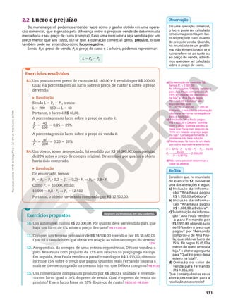 Reprodução
proibida.
Art.184
do
Código
Penal
e
Lei
9.610
de
19
de
fevereiro
de
1998.
131
2.2 Lucro e prejuízo
De maneira geral, podemos entender lucro como o ganho obtido em uma opera‑
ção comercial, que é gerado pela diferença entre o preço de venda de determinada
mercadoria e seu preço de custo (compra). Caso uma mercadoria seja vendida por um
preço menor que seu custo, diz‑se que a operação comercial gerou prejuízo, o que
também pode ser entendido como lucro negativo.
Sendo Pv o preço de venda, Pc o preço de custo e L o lucro, podemos representar:
Em uma operação comercial,
o lucro pode ser calculado
como uma porcentagem tan‑
to do preço de custo quanto
do preço de venda. Quando,
no enunciado de um proble‑
ma, não é mencionado se o
lucro refere‑se ao custo ou
ao preço de venda, admiti‑
mos que deve ser calculado
sobre o preço de custo.
Observação
L 5 Pv 2 Pc
Exercícios resolvidos
R3. Um produto tem preço de custo de R$ 160,00 e é vendido por R$ 200,00.
Qual é a porcentagem do lucro sobre o preço de custo? E sobre o preço
de venda?
Resolução
Sendo L 5 Pv 2 Pc, temos:
L 5 200 2 160 V L 5 40
Portanto, o lucro é R$ 40,00.
A porcentagem do lucro sobre o preço de custo é:
5 5 5
40
160
0,25 25%
L
Pc
A porcentagem do lucro sobre o preço de venda é:
5 5 5
40
200
0,20 20%
L
Pv
R4. Um objeto, ao ser renegociado, foi vendido por R$ 10.000,00, com prejuízo
de 20% sobre o preço de compra original. Determinar por quanto o objeto
havia sido comprado.
Resolução
Do enunciado, temos:
Pv 5 Pc 2 Pc 8 0,2 5 (1 2 0,2) 8 Pc V Pv 5 0,8 8 Pc
Como Pv 5 10.000, então:
10.000 5 0,8 8 Pc V Pc 5 12.500
Portanto, o objeto havia sido comprado por R$ 12.500,00.
Reflita
Considere que, no enunciado
do exercício 12, houvesse
uma das alterações a seguir.
a) Inclusão da informa‑
ção “Ana Paula pagou
R$ 1.700,00 a Débora”.
b) Inclusão da informa‑
ção “Ana Paula pagou
R$ 1.600,00 a Débora”.
c) Substituição da informa‑
ção “Ana Paula vendeu‑
‑a para Fernando por
R$ 1.955,00, obtendo lucro
de 15% sobre o preço que
pagou” por “Fernando
comprou‑a de Ana Pau‑
la, que obteve lucro de
15%. Ele pagou R$ 45,00 a
menos do que o preço da
loja.” e alterar a pergunta
para “Qual é o preço dessa
esteira na loja?”.
d) Omissão do valor de
venda para Fernando
(R$ 1.955,00).
Que consequências essas
alterações trariam para a
resolução do exercício?
a) Da resolução do exercício 12,
temos Pc = 2.000,00.
As informações “Débora vendeu‑a
para Ana Paula com prejuízo de
15% em relação ao preço pago
na loja” e “Ana Paula pagou
R$ 1.700,00 a Débora” são
equivalentes, pois
(1 2 0,15) 8 2.000,00 5 1.700,00.
Portanto, a inclusão da informação
não traria nenhuma consequência
para a resolução.
b) A inclusão “Ana Paula pagou
R$ 1.600,00 a Débora” conflita
com o dado “Débora vendeu‑a
para Ana Paula com prejuízo de
15% em relação ao preço pago
na loja”. Consequentemente, o
problema não teria solução.
c) Neste caso, há troca de um dado
por outro equivalente e teríamos:
1 8 2 8 5 2
5
2
5
P P
P
C C
C
(1 0,15) (1 0,15) 45,00
45,00
(1 0,9775)
2.000,00
d) Não seria possível determinar o
valor da esteira.
Exercícios propostos
10. Um automóvel custou R$ 20.000,00. Por quanto deve ser vendido para que
haja um lucro de 6% sobre o preço de custo?
11. Comprei um terreno pelo valor de R$ 34.500,00 e vendi‑o por R$ 38.640,00.
Qual foi a taxa de lucro que obtive em relação ao valor de compra do terreno?
12. Arrependida da compra de uma esteira ergométrica, Débora vendeu‑a
para Ana Paula com prejuízo de 15% em relação ao preço pago na loja.
Em seguida, Ana Paula vendeu‑a para Fernando por R$ 1.955,00, obtendo
lucro de 15% sobre o preço que pagou. Quantos reais Fernando pagaria a
mais se tivesse comprado na mesma loja em que Débora comprou?
13. Um comerciante compra um produto por R$ 28,00 a unidade e revende‑
‑o com lucro igual a 20% do preço de venda. Qual é o preço de venda do
produto? E se o lucro fosse de 20% do preço de custo?
R$ 21.200,00
12%
R$ 45,00
R$ 35,00; R$ 33,60
Registre as respostas em seu caderno.
 