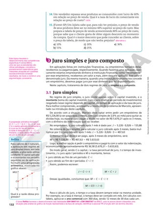 Reprodução
proibida.
Art.184
do
Código
Penal
e
Lei
9.610
de
19
de
fevereiro
de
1998.
132
Este tópico favorece o
desenvolvimento das competências
específicas 1 e 3 da BNCC,
uma vez que os estudantes vão
utilizar estratégias, conceitos e
procedimentos matemáticos para
interpretar situações em questões
socioeconômicas e analisar
resultados, de modo a construir uma
argumentação consistente.
Reflita
A progressão aritmética formada é
(C, C 1 j, C 1 2j, C 1 3j, ...), em que
C é o capital aplicado inicialmente e j
é o juro ao fim de um período.
A razão é dada por: (C 1 j) 2 C 5 j
Portanto, a razão dessa PA é o valor
do juro ao fim de um período.
Para valores de t naturais,
a aplicação em regime de
juro simples cresce, em cada
período, a uma razão aditiva
constante. O capital aplicado
e os montantes nos períodos
seguintes ao da aplicação
formam uma progressão
aritmética, mostrada no
gráfico abaixo.
Qual é a razão dessa pro‑
gressão?
M(t)
C
0 t
O boxe Reflita favorece o desenvolvimento das habilidades EM13MAT101 e EM13MAT507 da BNCC, pois os alunos devem interpretar uma
situação pela análise do gráfico da função representada e da taxa de variação, identificar e associar PA à função afim de domínio discreto.
ADILSON
SECCO
M 5 C(1 1 i 8 t)
J 5 C 8 i 8 t M 5 C 1 J
3 Juro simples e juro composto
Em aplicações feitas em instituições financeiras, ou empréstimos tomados delas,
recebemos ou pagamos juro, respectivamente. Quando fazemos uma aplicação, basi‑
camente estamos emprestando dinheiro à instituição financeira; como “recompensa”
por esse empréstimo, recebemos um valor a mais, além daquele aplicado. Esse valor é
denominado juro. Da mesma maneira, quando uma instituição financeira nos concede
um empréstimo, devemos pagar juro por esse dinheiro que foi disponibilizado.
Neste capítulo, trataremos de dois regimes de juro: o simples e o composto.
3.1 Juro simples
No regime de juro simples, o juro incide apenas sobre o capital investido, e o
montante (soma do capital investido mais o juro relativo ao período de investimento)
resgatado nesse regime depende do capital, do tempo de aplicação e da taxa de juro.
Para melhor compreensão, acompanhe a resolução do problema de Marcelo, apresen‑
tado na introdução deste capítulo.
De acordo com a situação, Marcelo deve optar entre pedir um empréstimo de
R$ 5.226,00 (a ser pago após 3 meses, com juro simples de 2,6% ao mês) para quitar as
dívidas hoje, ou esperar para pagar a dívida no valor de R$ 5.670,21 após os 3 meses,
com o dinheiro da indenização que vai receber.
No empréstimo, o juro cobrado após 1 mês é dado por: J 5 5.226 8 0,026 q 135,88
No sistema de juro simples, para calcular o juro cobrado após 3 meses, basta mul‑
tiplicar por 3 o juro cobrado após 1 mês: J 5 5.226 8 0,026 8 3 q 407,63
O montante que deverá ser pago, após 3 meses do empréstimo, será:
M q R$ 5.226,00 1 R$ 407,63 5 R$ 5.633,63
Logo, a melhor opção é pedir o empréstimo e pagá‑lo com o valor da indenização,
economizando aproximadamente R$ 36,58 (5.670,21 – 5.633,63).
De modo geral, sendo C o capital, i a taxa percentual de juro, t o tempo de inves‑
timento, J o juro após t períodos e M o montante, temos:
• juro obtido ao fim de um período: C 8 i
• juro obtido ao fim de t períodos: C 8 i 8 t
Assim, podemos escrever:
Para o cálculo do juro, o tempo e a taxa devem sempre estar na mesma unidade.
Por exemplo, se a taxa é mensal, o tempo deve ser contado em mês. Em cálculos con‑
tábeis, aplica‑se o ano comercial com 360 dias, sendo 12 meses de 30 dias cada um.
Dessas igualdades, concluímos que: M 5 C 1 C 8 i 8 t
14. Um vendedor repassa seus produtos ao consumidor com lucro de 60%
em relação ao preço de venda. Qual é a taxa de lucro do comerciante em
relação ao preço de custo?
15. (Fuvest‑SP) Um lojista sabe que, para não ter prejuízo, o preço de venda
de seus produtos deve ser no mínimo 44% superior ao preço de custo. Mas
prepara a tabela de preços de venda acrescentando 80% ao preço de custo,
porque sabe que o cliente gosta de obter algum desconto no momento
da compra. Qual é o maior desconto que pode conceder ao cliente, sobre
o preço da tabela, de modo que não tenha prejuízo?
a) 10%
b) 15%
c) 20%
d) 25%
e) 36%
150%
alternativa c
 