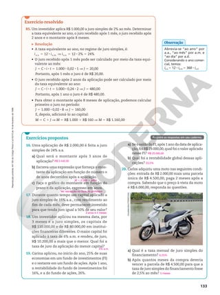 Reprodução
proibida.
Art.184
do
Código
Penal
e
Lei
9.610
de
19
de
fevereiro
de
1998.
133
Exercícios propostos
16. Uma aplicação de R$ 2.000,00 é feita a juro
simples de 24% a.a.
a) Qual será o montante após 3 anos de
aplicação?
b) Escreva uma expressão que forneça o mon‑
tante da aplicação em função do número n
de anos decorridos após a aplicação.
c) Faça o gráfico do montante em função do
prazo n da aplicação, expresso em anos.
17. Durante quanto tempo um capital aplicado a
juro simples de 15% a.a., com rendimento ao
fim de cada mês, deve permanecer investido
para que renda juro igual a 50% de seu valor?
18. Um investidor aplicou na mesma data, por
3 meses e a juro simples, os capitais de
R$ 110.000,00 e de R$ 80.000,00 em institui‑
ções financeiras diferentes. O maior capital foi
aplicado à taxa de 6% a.m. e rendeu, de juro,
R$ 10.200,00 a mais que o menor. Qual foi a
taxa de juro da aplicação do menor capital?
19. Carina aplicou, no início do ano, 25% de suas
economias em um fundo de investimentos (FI)
e o restante em um fundo de ações. Após 1 ano,
a rentabilidade do fundo de investimentos foi
16%, e a do fundo de ações, 26%.
R$ 3.440,00
M 5 2.000 1 480n
Ver resolução no Guia do professor.
3 anos e 4 meses
4% a.m.
Registre as respostas em seu caderno.
Exercício resolvido
R5. Um investidor aplica R$ 1.000,00 a juro simples de 2% ao mês. Determinar
a taxa equivalente ao ano, o juro recebido após 1 mês, o juro recebido após
2 anos e o montante após 8 meses.
Resolução
• A taxa equivalente ao ano, no regime de juro simples, é:
ia.a. 5 12 8 ia.m. V ia.a. 5 12 8 2% 5 24%
• O juro recebido após 1 mês pode ser calculado por meio da taxa equi‑
valente ao mês:
J 5 C 8 i 8 t 5 1.000 8 0,02 8 1 V J 5 20,00
Portanto, após 1 mês o juro é de R$ 20,00.
• O juro recebido após 2 anos da aplicação pode ser calculado por meio
da taxa equivalente ao ano:
J 5 C 8 i 8 t 5 1.000 8 0,24 8 2 V J 5 480,00
Portanto, após 1 ano o juro é de R$ 480,00.
• Para obter o montante após 8 meses de aplicação, podemos calcular
primeiro o juro no período:
J 5 1.000 8 0,02 8 8 V J 5 160,00
E, depois, adicioná‑lo ao capital:
M 5 C 1 J V M 5 R$ 1.000 1 R$ 160 V M 5 R$ 1.160,00
Abrevia‑se “ao ano” por
a.a., “ao mês” por a.m. e
“ao dia” por a.d.
Considerando o ano comer‑
cial, temos:
ia.a.5 12 8 ia.m.5 360 8 ia.d.
Observação
a) Se o saldo do FI,após 1 ano da data de aplica‑
ção,foi R$ 29.000,00,qual foi o valor aplicado
nesse FI?
b) Qual foi a rentabilidade global dessas apli‑
cações?
20. Carlos adquiriu uma moto nas seguintes condi‑
ções: entrada de R$ 2.000,00 mais uma parcela
única de R$ 4.500,00, paga 2 meses após a
compra. Sabendo que o preço à vista da moto
é R$ 6.000,00, responda às questões.
a) Qual é a taxa mensal de juro simples do
financiamento?
b) Após quantos meses da compra deveria
vencer a parcela de R$ 4.500,00 para que a
taxa de juro simples do financiamento fosse
de 2,5% ao mês?
R$ 25.000,00
23,5%
OVU0NG/SHUTTERSTOCK
6,25%
5 meses
 
