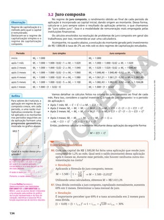 Reprodução
proibida.
Art.184
do
Código
Penal
e
Lei
9.610
de
19
de
fevereiro
de
1998.
134
Vamos detalhar os cálculos feitos na coluna do juro composto ao final de cada
mês. Para isso, considere o capital investido C, a taxa de juro composto i e o período
de aplicação t.
• Após 1 mês: M1 5 C 1 C 8 i V M1 5 C(1 1 i)
• Após 2 meses: M2 5 M1 1 M1 8 i 5 M1(1 1 i) V M2 5 C(1 1 i) 8 (1 1 i) 5 C(1 1 i)2
• Após 3 meses: M3 5 M2 1 M2 8 i 5 M2(1 1 i) V M3 5 C(1 1 i)2
8 (1 1 i) 5 C(1 1 i)3

• Após t meses: Mt 5 Mt 2 1 1 Mt 2 1 8 i 5 Mt 2 1(1 1 i) V
V Mt 5 C(1 1 i)t 2 1
8 (1 1 i) 5 C(1 1 i)t
Então, podemos calcular o montante resultante dessa aplicação da seguinte forma:
Período Juro simples Juro composto
início M0 5 1.000 M0 5 1.000
após 1 mês M1 5 1.000 1 1.000 8 0,02 8 1 V M1 5 1.020 M1 5 1.000 1 1.000 8 0,02 V M1 5 1.020
após 2 meses M2 5 1.000 1 1.000 8 0,02 8 2 V M2 5 1.040 M2 5 1.020 1 1.020 8 0,02 V M2 5 1.040,40
após 3 meses M3 5 1.000 1 1.000 8 0,02 8 3 V M3 5 1.060 M3 5 1.040,40 1 1.040,40 8 0,02 V M3 q 1.061,21
após 4 meses M4 5 1.000 1 1.000 8 0,02 8 4 V M4 5 1.080 M4 q 1.061,21 1 1.061,21 8 0,02 V M4 q 1.082,43
após 5 meses M5 5 1.000 1 1.000 8 0,02 8 5 V M5 5 1.100 M5 q 1.082,43 1 1.082,43 8 0,02 V M5 q 1.104,08
após t meses Mt 5 1.000 8 (1 1 0,02 8 t) Mt 5 1.000 8 (1 1 0,02)t
3.2 Juro composto
No regime de juro composto, o rendimento obtido ao final de cada período de
aplicação é incorporado ao capital inicial, dando origem ao montante. Dessa forma,
calcula‑se o juro sempre sobre o resultado da aplicação anterior, o que chamamos
de “juro sobre juro”. Essa é a modalidade de remuneração mais empregada pelas
instituições financeiras.
Os cálculos envolvidos na resolução de problemas de juro composto em geral são
trabalhosos; por isso, recomenda‑se usar uma calculadora.
Acompanhe, no quadro abaixo, a evolução do montante gerado pelo investimento
de R$ 1.000,00 à taxa de 2% ao mês sob os dois regimes de capitalização estudados.
Regime de capitalização é o
método pelo qual o capital
é remunerado.
Destacam‑se o regime de
capitalização simples e o
regime de capitalização
composto.
Observação
Reflita
Para valores de t naturais, a
aplicação em regime de juro
composto cresce, em cada
período, a uma razão mul‑
tiplicativa constante. O capi‑
tal aplicado e os montantes
nos períodos seguintes ao
da aplicação formam uma
progressão geométrica,
mostrada no gráfico abaixo.
Qual é a razão dessa pro‑
gressão?
M(t)
C
0 t
ADILSON
SECCO
O boxe Reflita favorece o
desenvolvimento das habilidades
EM13MAT101 e EM13MAT508 da
BNCC, pois os alunos devem interpretar
uma situação pela análise do gráfico
da função representada e da taxa de
variação, identificar e associar PG à
função exponencial de domínio discreto.
A progressão geométrica formada é
[C, C(1 1 i), C(11 i)2
, C(1 1 i )3
, ...],
em que C é o capital aplicado
inicialmente e i é a taxa de juro ao fim
de cada período.
A razão é dada por:
C i
C
i
(1 )
1
1
5 1
Portanto, a razão dessa PG é 1 1 i.
M 5 C(1 1 i)t
Exercícios resolvidos
R6. Com um capital de R$ 1.500,00 foi feita uma aplicação que rende juro
composto de 1,2% ao mês. Qual será o saldo (montante) dessa aplicação
após 6 meses se, durante esse período, não houver nenhuma outra mo‑
vimentação na conta?
Resolução
Aplicando a fórmula do juro composto, temos:








5 8 1
1.500 1
1,2
100
6
M V M 5 1.500 8 (1,012)6
Utilizando uma calculadora, obtemos M q R$ 1.611,29.
R7. Uma dívida contraída a juro composto, captalizado mensalmente, aumenta
69% em 2 meses. Determinar a taxa mensal de juro.
Resolução
É importante perceber que 69% é a taxa acumulada em 2 meses para
essa dívida.
(1 1 0,69) 5 (1 1 ia.m.)2
V 1 1 ia.m. 5 1,69 V ia.m. 5 30%
 