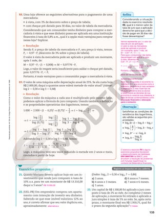 Reprodução
proibida.
Art.184
do
Código
Penal
e
Lei
9.610
de
19
de
fevereiro
de
1998.
135
Reflita
Considerando a situação
dada no exercício resolvido
R8, qual é o menor valor da
taxa de juro que a aplicação
deveria ter para que a deci‑
são de pagar em 30 dias não
fosse desvantajosa?
R8. Uma loja oferece as seguintes alternativas para o pagamento de uma
mercadoria:
• à vista, com 3% de desconto sobre o preço de tabela;
• com cheque pré‑datado para 30 dias, no valor de tabela da mercadoria.
Considerando que um consumidor tenha dinheiro para comprar a mer‑
cadoria à vista e que esse dinheiro possa ser aplicado em uma instituição
financeira à taxa de 0,8% a.m., qual é a opção mais vantajosa para comprar
nessa loja? Explicar.
Resolução
Sendo Pt o preço de tabela da mercadoria e Pv seu preço à vista, temos:
Pv 5 0,97 8 Pt (desconto de 3% sobre o preço de tabela).
O valor à vista da mercadoria pode ser aplicado e produzir um montante,
após 1 mês, de:
M 5 0,97 8 Pt 8 (1 1 0,008) V M 5 0,97776 8 Pt
Logo, o valor do resgate seria insuficiente para saldar o cheque pré‑datado,
pois: 0,97776 8 Pt , Pt
Portanto, é mais vantajoso para o consumidor pagar a mercadoria à vista.
R9. O valor de uma máquina sofre depreciação anual de 25%. Se ela custa hoje
R$ 2.000,00, daqui a quantos anos valerá metade do valor atual? (Adotar:
log 2 5 0,30 e log 3 5 0,48)
Resolução
Como o valor da máquina a cada ano é multiplicado pelo mesmo fator,
podemos aplicar a fórmula do juro composto. Usando também a definição
e as propriedades operatórias dos logaritmos, temos:
1.000 5 2.000 8 (1 2 0,25)t
V (0,75)t
5
1
2
V t 5 log0,75 ( )
1
2
V
( ) ( )
( )
V 5 5 5
2
2
V
log 1
2
log (0,75)
log 1
2
log 3
4
log 1 log 2
log 3 log 4
t
V 5
2
2
5
2
2 8
log 1 log 2
log 3 log 2
log 1 log 2
log 3 2 log 2
2
t
Adotando log 2 5 0,30 e log 3 5 0,48, temos:
5
2
2 8
5
2
2
5
0 0,30
0,48 2 0,30
0,30
0,12
2,5
t
Logo, a máquina terá seu valor reduzido à metade em 2 anos e meio,
contados a partir de hoje.
Satisfeitas as condições de
existência dos logaritmos,
são válidas as seguintes pro‑
priedades:
• loga (b 8 c) 5 loga b 1 loga c
•






b
c
b c
a a a
log log log
5 2
• loga ba
5 a 8 loga b
• b
b
a
a
c
c
log
log
log
5
Observação
Vamos representar por i o valor da
taxa de juro da aplicação.
O valor à vista da mercadoria
pode ser aplicado e produzir
um montante, após 1 mês, de:
M 5 0,97 8 Pt 8 (1 1 i )
Para que o consumidor não tenha
desvantagem em aplicar o valor
à vista, devemos ter:
0,97 8 Pt 8 (1 1 i)  Pt
1 1 i 
1
0,97
V i 
0,03
0,97
3,1%
q
Portanto, a taxa procurada
deve ser no mínimo de 0,03
0,97
,
aproximadamente 3,1%.
Esse tipo de questão é recorrente no
cotidiano. Em uma economia como a
brasileira, geralmente é mais vantajoso
o pagamento à vista. Esse tipo de
situação‑problema leva os alunos
a refletir sobre as decisões de sua
economia e a exercer sua cidadania, e
trata de temas contemporâneos como
educação financeira e educação
para o consumo.
Exercícios propostos
21. Quanto Mariana deveria aplicar hoje em um in‑
vestimento que rende juro composto à taxa de
10% a.a. para ter um montante de R$ 13.310,00
daqui a 3 anos?
22. (UEL‑PR) Um empresário comprou um aparta‑
mento com intenção de investir seu dinheiro.
Sabendo‑se que esse imóvel valorizou 12% ao
ano, é correto afirmar que seu valor duplicou em,
aproximadamente:
O exercício resolvido R9 e alguns
exercícios propostos favorecem
o desenvolvimento da habilidade
EM13MAT305 da BNCC, pois
envolvem a resolução de problemas
com funções logarítmicas no
contexto da Matemática financeira.
R$ 10.000,00
alternativa e
(Dados: log10 2 q 0,30 e log10 7 q 0,84)
a) 3 anos.
b) 4 anos e 3 meses.
c) 5 anos.
d) 6 anos e 7 meses.
e) 7 anos e 6 meses.
23. Um capital de R$ 1.500,00 foi aplicado a juro com‑
posto à taxa de 2% ao mês. Ao completar 2 meses
de aplicação, o montante foi retirado e aplicado a
juro simples à taxa de 5% ao mês. Se, após certo
prazo, o montante final era R$ 1.950,75, qual foi
o prazo da segunda aplicação? 5 meses
Registre as respostas em seu caderno.
 