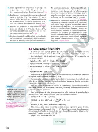 Reprodução
proibida.
Art.184
do
Código
Penal
e
Lei
9.610
de
19
de
fevereiro
de
1998.
136
3.3 Atualização financeira
Já vimos que certo capital, aplicado por um período t, a juro composto, tem seu
valor final calculado pela fórmula M 5 C 8 (1 1 i)t
. Agora, acompanhe a situação.
Um capital de R$ 500,00, aplicado, rende juro composto de 2% a.m. e produz os
montantes a seguir.
• Após 1 mês: M1 5 500 8 (1 1 0,02) V M1 5 510,00
• Após 2 meses: M2 5 500 8 (1 1 0,02)2
V M2 5 520,20
• Após 3 meses: M3 5 500 8 (1 1 0,02)3
V M3 q 530,60

• Após t meses: Mt 5 500 8 (1 1 i)t
Observe que, ao projetarmos o valor de uma aplicação ou de uma dívida, devemos
multiplicar o valor presente pelo fator (1 1 i)t
.
Vamos analisar agora o que ocorre na situação inversa, ou seja, a de uma dívida cujo
valor já está calculado com juro composto embutido, que vence daqui a um tempo,
mas tem seu pagamento antecipado.
Uma loja vende um aparelho de som por R$ 1.011,24 para pagamento com cheque
pré‑datado para 60 dias. Se a loja está cobrando juro de 6% ao mês no crediário, qual
é o preço à vista do aparelho?
Para saber o preço à vista, devemos calcular o valor presente do aparelho. Para
isso, devemos “tirar” o juro embutido no preço final da mercadoria.
Utilizando M 5 C 8 (1 1 i)t
, temos:
1.011,24 5 C 8 (1 1 0,06)2
V C C
5 V 5
1.011,24
(1,06)
900
2
Portanto, o preço à vista do aparelho é R$ 900,00.
Observe que, para trazer o valor da mercadoria para o presente (preço à vista),
dividimos o valor no futuro pelo fator (1 1 i)t
. Normalmente, nesta etapa do estudo,
alteramos a classificação de montante (M) para dívida (D) e de capital (C) para valor
presente (VP). Assim, temos: D 5 VP 8 (1 1 i)t
Logo, o valor presente é dado por:
Reflita
A taxa de juro de 6% ao mês
equivale a uma taxa de juro
composto de, aproximada‑
mente, quantos por cento
ao ano? Compare‑a com a
taxa de inflação dos últimos
doze meses.
(1 1 0,6)12
q 2,012 5 100% 1 101,2%
A taxa de juro anual é
aproximadamente igual a 101,2%.
A comparação depende da taxa de
inflação da época.
VP D
i t
(1 )
5
1
24. Certo capital duplica em 2 meses de aplicação no
regime de juro composto. Qual é, aproximadamen‑
te, a taxa mensal de juro desse investimento?
25. Em 3 anos, o crescimento do setor agroindustrial
de certa região foi 700%. Qual foi a taxa de cresci‑
mento média por ano? Se a taxa de crescimento
no primeiro ano foi 25% e a do segundo foi 100%,
qual foi a taxa de crescimento no terceiro ano?
26. Em uma loja, as vendas de 2019 foram 40% supe‑
riores em relação às de 2018. Em relação a 2019,
as vendas de 2018 foram inferiores em que por‑
centagem, aproximadamente?
27. Um investidor aplicou R$ 4.000,00 em um fundo
de ações que lhe causou um prejuízo, no primei‑
ro mês, de 40% sobre o total do investimento.
41%
100%; 220%
q 29%
Na tentativa de recuperar o dinheiro perdido, apli‑
cou o montante da primeira aplicação por um prazo
de 60 dias a uma taxa de 20% a.m. Esse investidor
conseguiu recuperar o dinheiro investido? Após a
segunda aplicação, qual foi a taxa percentual do
montante em relação aos R$ 4.000,00 aplicados?
28. Exercícios de Matemática financeira que envolvem
depreciação ou valorização de bens com ques‑
tões como “daqui a quanto tempo o bem valerá
a metade do que vale hoje?” ou “daqui a quanto
tempo o capital duplicará de valor?” podem ser
resolvidos com o auxílio de função logarítmica.
Com base nas questões que você trabalhou neste
tópico, elabore um exercício em que, para deter‑
minar uma previsão de valorização ou deprecia‑
ção, deve‑se, necessariamente, utilizar a ideia de
logaritmo.
não; 86,4%
resposta pessoal
 