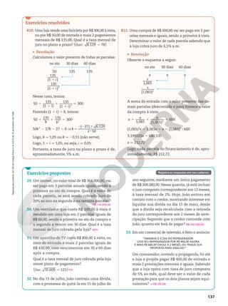 Reprodução
proibida.
Art.184
do
Código
Penal
e
Lei
9.610
de
19
de
fevereiro
de
1998.
137
Exercícios resolvidos
R10. Uma loja vende uma bicicleta por R$ 300,00 à vista,
ou por R$ 50,00 de entrada e mais 2 pagamentos
mensais de R$ 135,00. Qual é a taxa mensal de
juro no plano a prazo? ( )
Usar 5
: 6.129 78
Resolução
Calculamos o valor presente de todas as parcelas:
60 dias
135
i
1
135
(1 )2
i
1
135
(1 )
30 dias
no ato
135
50
Nesse caso, temos:
1
1
1
1
5
50 135
(1 )
135
(1 )
300
2
i i
Fazendo (1 1 i) 5 k, temos:
1 1 5
50 135 135 300
2
k k
50k2
2 27k 2 27 5 0 V 5
2 2 6
8
( 27) 6.129
2 50
k
Logo, k q 1,05 ou k q 20,51 (não serve).
Logo, 1 1 i q 1,05, ou seja, i q 0,05.
Portanto, a taxa de juro no plano a prazo é de,
aproximadamente, 5% a.m.
R11. Uma compra de R$ 600,00 vai ser paga em 3 par‑
celas mensais e iguais, sendo a primeira à vista.
Determinar o valor de cada parcela sabendo que
a loja cobra juro de 6,5% a.m.
Resolução
Observe o esquema a seguir.
x
(1,065)2
x
1,065
60 dias
x
30 dias
no ato
x
x
A soma da entrada com o valor presente das de‑
mais parcelas (descontado o juro) fornece o valor
da compra à vista:
1 1 5
1,065 (1,065)
600
2
x x x
(1,065)2
x 1 1,065x 1 x 5 (1,065)2
8 600
3,199225x 5 680,535
x q 212,72
Logo, cada parcela do financiamento é de, apro‑
ximadamente, R$ 212,72.
Exercícios propostos
29. Um imóvel, no valor total de R$ 364.000,00, vai
ser pago em 3 parcelas anuais iguais, sendo a
primeira no ato da compra. Qual é o valor de
cada parcela, se está sendo cobrado juro de
20% ao ano na segunda e na terceira parcelas?
30. Um ventilador que custa R$ 100,00 à vista é
vendido em uma loja em 2 parcelas iguais de
R$ 60,00, sendo a primeira no ato da compra e
a segunda a vencer em 30 dias. Qual é a taxa
mensal de juro cobrada pela loja?
31. Um aparelho de TV custa R$ 800,00 à vista, ou
zero de entrada e mais 2 parcelas iguais de
R$ 430,00, com vencimentos em 30 e 60 dias
após a compra.
Qual é a taxa mensal de juro cobrada pela loja
nesse plano de pagamento?
( )
Use 5
: 15.609 125
32. No dia 15 de julho, João contraiu uma dívida,
com a promessa de quitá‑la em 15 de julho do
R$ 144.000,00
50%
5%
Registre as respostas em seu caderno.
ano seguinte, mediante um único pagamento
de R$ 208.080,00. Nessa quantia, já está incluso
o juro composto correspondente aos 12 meses,
à taxa mensal de 2%. Hoje, João entrou em
contato com o credor, mostrando interesse em
liquidar sua dívida no dia 15 de maio, desde
que a dívida seja recalculada com a retirada
do juro correspondente aos 2 meses de ante‑
cipação. Supondo que o credor concorde com
João, quanto ele terá de pagar?
33. Em um comercial de televisão, é feito o anúncio:
“AMANHÃ É O DIA DO REFRIGERADOR.
LEVE SEU REFRIGERADOR POR R$ 400,00 AGORA
E MAIS R$ 600,00 DAQUI A 2 MESES, OU TRAGA SUA
PROPOSTA PARA ANÁLISE!”
Um consumidor, ouvindo a propaganda, foi até
a loja e propôs pagar R$ 400,00 de entrada e
mais 2 prestações mensais e iguais. Sabendo
que a loja opera com taxa de juro composto
de 5% ao mês, qual deve ser o valor de cada
prestação para que os dois planos sejam equi‑
valentes?
R$ 200.000,00
q R$ 292,68
 