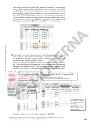 Reprodução
proibida.
Art.184
do
Código
Penal
e
Lei
9.610
de
19
de
fevereiro
de
1998.
139
1
6
A B
3
4
2
5
7
118
119
120
2.674,06
Período
(mês)
Valor presente
da parcela (R$)
2
3
4
5
117
118
119
121 120
122
1
B
2
122
122
122
122
122
122
122
122
122
122
122
122
122
Inicialmente,
preenchemos
a coluna com
os períodos
até o 120o
mês.
118 117
118 117
118 117
118 117
118 117
118 117
118 117
118 117
6
118
5
117
6
118
5
117
6
118
5
117
6
118
5
117
6
8
5
6 5
6
7
5
6 5
…
3
4
(m
mês) da parcela (R$
R$
R )
2
3
1
2
Inicialm
preench
a coluna com
os per 2.674,06
íodos
até o 120o
mês.
mê
alor pre
a parcel
B
1
mente,
chemos
olun
A
Perí
río
río
rí do
(m
mês)
Va
Va
V
da
esente
ela (R$
R$
R )
Para calcular o valor presente das parcelas
ao fim de cada período, digitamos, em B2,
a fórmula: 2700/(1 0,0097)^A2
Calcula o valor de: —
—
—
—
——
Em seguida, selecionamos essa célula e
arrastamos a seleção até B121.
2.700
(1 0,0097)1
2700/(1 0,0097)^A2
B2 Fórmula
Com os dados da planilha preenchidos, é possível comparar os montantes no
decorrer do tempo para as duas aplicações. Preenchendo apenas o começo da
planilha, acharemos, erroneamente, que a aplicação A é sempre mais vantajosa.
Mas, arrastando a seleção das fórmulas para um número maior de meses, veremos
que a partir do 25o
mês a aplicação B passa a ser mais vantajosa que a aplicação A.
Portanto, deve‑se considerar o tempo em que Lorena deixará esse capital aplica‑
do. Caso esse tempo seja inferior a 25 meses, a aplicação A será mais vantajosa;
caso seja superior ou igual a 25 meses, a aplicação B será mais vantajosa.
1
A B D
3
4
2
5
118
119
120
2.674,06
2.648,37
2.622,93
2.597,73
872,09
864,30
856,00
Período
(mês)
Valor presente
da parcela (R$)
190.950,95
Valor presente
total da dívida (R$)
212.167,72
Valor total do
imóvel (R$)
2
3
4
117
118
119
121 847,78
120
1
C
C
Fórmula
2
C2 SOMA(B2:B121)
872,0
872,0
118 872,09
117
118 872,09
117
118 872,09
117
118 872,09
117
118 872,09
117
118 872,09
117
118 872,09
117
118 872,09
117
118 872,09
117
118 872,09
117
118 872,09
117
118 872,09
117
8 872,09
Assim, calculados os valores presentes de todas as parcelas, digitamos
em uma célula da planilha, na célula C2, por exemplo, a fórmula:
SOMA(B2:B121)
[Adiciona os valores das células B2 a B121]
Essa soma representa o valor total da dívida no presente.
122
122
122
122
122
122
122
122
122
122
122
122
122
122
6
7
5
6 5
6 5
6 5
6 5
6 5
6 5
6 5
…
Para calcular o valor total
do imóvel à vista, digitamos,
em outra célula, a fórmula:
C2/0,90
[Calcula a razão entre o
valor da célula C2 e 0,90]
Essa razão fornece o valor
à vista do imóvel.
Comentar com
os alunos que,
na planilha,
os resultados
aparecem
arredondados
para a segunda
casa decimal.
b) Para comprar uma casa, Juliana deu uma entrada correspondente a 10% do
valor do imóvel e fez um financiamento para o restante da dívida, a uma taxa
fixa de 0,97% ao mês, a ser pago em 10 anos, com prestações mensais fixas de
R$ 2.700,00. Qual é o valor do imóvel à vista?
Vamos usar uma planilha eletrônica para calcular o valor presente de cada uma
das 120 parcelas mensais (equivalentes a 10 anos de pagamento). Em seguida,
basta adicionar esses valores para calcular o valor presente da dívida e, então,
calcular o valor do imóvel considerando que a dívida equivale a 90% de seu valor.
2
SOMA(B2:B121)
C2
1
6
A B D
3
4
2
5
50.000,00
50.500,00
51.000,00
51.500,00
52.000,00
Período
(mês)
Montante (R$)
na aplicação A
Montante (R$)
na aplicação B
1
2
3
4
50.000,00
50.450,00
50.904,05
51.362,19
51.824,45
24
25
61.000,00 60.894,16
22
26
61.500,00 61.442,21
23
27
62.000,00 61.995,19
24
28
62.500,00 62.553,15
25
29
63.000,00 63.116,12
26
63.500,00 63.684,17
27
0
C
Fórmula
63.000,00 63.116,12
63.000,00 63.116,12
63.000,00 63.116,12
63.500,00 63.684,17
27
29
29 63.500,00 63.684,17
27
51.500,00 51.362,19
51.500,00 51.362,19
51.500,00 51.362,19
61.000,00 60.894,16
61.000,00 60.894,16
61.000,00 60.894,16
24 61.000,00 60.894,16
22
6 52.000,00
4 51.824,45
24 61.000,00 60.894,16
22
6 52.000,00
4 51.824,45
24 61.000,00 60.894,16
22
24 61.000,00 60.894,16
22
6 52.000,00
4 51.824,45
6 52.000,00
4 51.824,45
24 61.000,00 60.894,16
22
24 61.000,00 60.894,16
22
6 52.000,00
4 51.824,45
…
Portanto, o valor do imóvel de Juliana à vista é R$ 212.167,72.
ILUSTRAÇÕES:
ADILSON
SECCO
Ao apresentar os exemplos, discutir as dificuldades e refletir até que ponto seria trabalhoso resolver ambos os
problemas fazendo os cálculos um a um, sem o auxílio da planilha eletrônica.
o
 