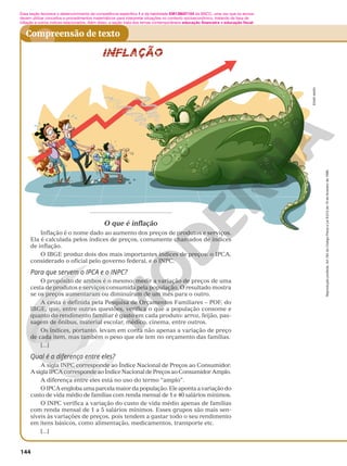 Reprodução
proibida.
Art.184
do
Código
Penal
e
Lei
9.610
de
19
de
fevereiro
de
1998.
144
Compreensão de texto
O que é inflação
Inflação é o nome dado ao aumento dos preços de produtos e serviços.
Ela é calculada pelos índices de preços, comumente chamados de índices
de inflação.
O IBGE produz dois dos mais importantes índices de preços: o IPCA,
considerado o oficial pelo governo federal, e o INPC.
Para que servem o IPCA e o INPC?
O propósito de ambos é o mesmo: medir a variação de preços de uma
cesta de produtos e serviços consumida pela população. O resultado mostra
se os preços aumentaram ou diminuíram de um mês para o outro.
A cesta é definida pela Pesquisa de Orçamentos Familiares – POF, do
IBGE, que, entre outras questões, verifica o que a população consome e
quanto do rendimento familiar é gasto em cada produto: arroz, feijão, pas-
sagem de ônibus, material escolar, médico, cinema, entre outros.
Os índices, portanto, levam em conta não apenas a variação de preço
de cada item, mas também o peso que ele tem no orçamento das famílias.
[...]
Qual é a diferença entre eles?
A sigla INPC corresponde ao Índice Nacional de Preços ao Consumidor.
A sigla IPCA corresponde ao Índice Nacional de Preços ao Consumidor Amplo.
A diferença entre eles está no uso do termo “amplo”.
O IPCA engloba uma parcela maior da população. Ele aponta a variação do
custo de vida médio de famílias com renda mensal de 1 e 40 salários mínimos.
O INPC verifica a variação do custo de vida médio apenas de famílias
com renda mensal de 1 a 5 salários mínimos. Esses grupos são mais sen-
síveis às variações de preços, pois tendem a gastar todo o seu rendimento
em itens básicos, como alimentação, medicamentos, transporte etc.
[...]
Essa seção favorece o desenvolvimento da competência específica 1 e da habilidade EM13MAT104 da BNCC, uma vez que os alunos
devem utilizar conceitos e procedimentos matemáticos para interpretar situações no contexto socioeconômico, tratando da taxa de
inflação e outros índices relacionados. Além disso, a seção trata dos temas contemporâneos educação financeira e educação fiscal.
EDNEI
MARX
 