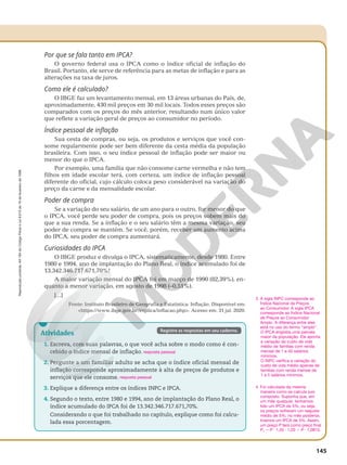 Reprodução
proibida.
Art.184
do
Código
Penal
e
Lei
9.610
de
19
de
fevereiro
de
1998.
145
Por que se fala tanto em IPCA?
O governo federal usa o IPCA como o índice oficial de inflação do
Brasil. Portanto, ele serve de referência para as metas de inflação e para as
alterações na taxa de juros.
Como ele é calculado?
O IBGE faz um levantamento mensal, em 13 áreas urbanas do País, de,
aproximadamente, 430 mil preços em 30 mil locais. Todos esses preços são
comparados com os preços do mês anterior, resultando num único valor
que reflete a variação geral de preços ao consumidor no período.
Índice pessoal de inflação
Sua cesta de compras, ou seja, os produtos e serviços que você con-
some regularmente pode ser bem diferente da cesta média da população
brasileira. Com isso, o seu índice pessoal de inflação pode ser maior ou
menor do que o IPCA.
Por exemplo, uma família que não consome carne vermelha e não tem
filhos em idade escolar terá, com certeza, um índice de inflação pessoal
diferente do oficial, cujo cálculo coloca peso considerável na variação do
preço da carne e da mensalidade escolar.
Poder de compra
Se a variação do seu salário, de um ano para o outro, for menor do que
o IPCA, você perde seu poder de compra, pois os preços sobem mais do
que a sua renda. Se a inflação e o seu salário têm a mesma variação, seu
poder de compra se mantém. Se você, porém, receber um aumento acima
do IPCA, seu poder de compra aumentará.
Curiosidades do IPCA
O IBGE produz e divulga o IPCA, sistematicamente, desde 1980. Entre
1980 e 1994, ano de implantação do Plano Real, o índice acumulado foi de
13.342.346.717.671,70%!
A maior variação mensal do IPCA foi em março de 1990 (82,39%), en-
quanto a menor variação, em agosto de 1998 (–0,51%).
[...]
Fonte: Instituto Brasileiro de Geografia e Estatística: Inflação. Disponível em:
https://www.ibge.gov.br/explica/inflacao.php. Acesso em: 31 jul. 2020.
3. A sigla INPC corresponde ao
Índice Nacional de Preços
ao Consumidor. A sigla IPCA
corresponde ao Índice Nacional
de Preços ao Consumidor
Amplo. A diferença entre eles
está no uso do termo “amplo”.
O IPCA engloba uma parcela
maior da população. Ele aponta
a variação do custo de vida
médio de famílias com renda
mensal de 1 e 40 salários
mínimos.
O INPC verifica a variação do
custo de vida médio apenas de
famílias com renda mensal de
1 a 5 salários mínimos.
4. Foi calculada da mesma
maneira como se calcula juro
composto. Suponha que, em
um mês qualquer, tenhamos
tido um IPCA de 5%, ou seja,
os preços sofreram um reajuste
médio de 5%; no mês posterior,
tivemos um IPCA de 3%. Assim,
um preço P terá como preço final
P1 5 P · 1,05 · 1,03 5 P · 1,0815.
Atividades
1. Escreva, com suas palavras, o que você acha sobre o modo como é con‑
cebido o índice mensal de inflação.
2. Pergunte a um familiar adulto se acha que o índice oficial mensal de
inflação corresponde aproximadamente à alta de preços de produtos e
serviços que ele consome.
3. Explique a diferença entre os índices INPC e IPCA.
4. Segundo o texto, entre 1980 e 1994, ano de implantação do Plano Real, o
índice acumulado do IPCA foi de 13.342.346.717.671,70%.
Considerando o que foi trabalhado no capítulo, explique como foi calcu‑
lada essa porcentagem.
resposta pessoal
resposta pessoal
Registre as respostas em seu caderno.
 