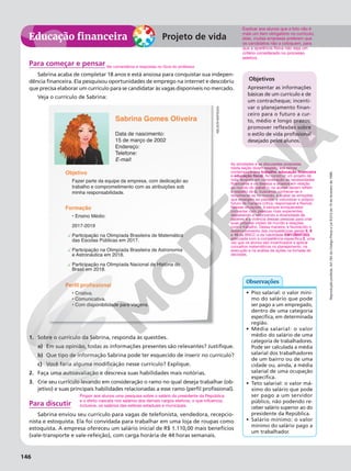 Reprodução
proibida.
Art.184
do
Código
Penal
e
Lei
9.610
de
19
de
fevereiro
de
1998.
146
Educação financeira
Reprodução
proibida.
Art.184
do
Código
Penal
e
Lei
9.610
de
19
de
fevereiro
de
1998.
Educação financeira
Reprodução
proibida.
Art.184
do
Código
Penal
e
Lei
9.610
de
19
de
fevereiro
de
1998.
146
Projeto de vida
Objetivos
Apresentar as informações
básicas de um currículo e de
um contracheque; incenti-
var o planejamento finan-
ceiro para o futuro a cur-
to, médio e longo prazos;
promover reflexões sobre
o estilo de vida profissional
desejado pelos alunos.
Para começar e pensar
Sabrina acaba de completar 18 anos e está ansiosa para conquistar sua indepen-
dência financeira. Ela pesquisou oportunidades de emprego na internet e descobriu
que precisa elaborar um currículo para se candidatar às vagas disponíveis no mercado.
Veja o currículo de Sabrina:
Sabrina Gomes Oliveira
Data de nascimento:
15 de março de 2002
Endereço:
Telefone:
E-mail:
Fazer parte da equipe da empresa, com dedicação ao
trabalho e comprometimento com as atribuições sob
minha responsabilidade.
• Criativa.
• Comunicativa.
• Com disponibilidade para viagens.
Objetivo
• Ensino Médio:
2017-2019
Participação na Olimpíada Brasileira de Matemática
das Escolas Públicas em 2017.
Participação na Olimpíada Brasileira de Astronomia
e Astronáutica em 2018.
Participação na Olimpíada Nacional de História do
Brasil em 2018.
Formação
Perfil profissional
1. Sobre o currículo da Sabrina, responda às questões.
a) Em sua opinião, todas as informações presentes são relevantes? Justifique.
b) Que tipo de informação Sabrina pode ter esquecido de inserir no currículo?
c) Você faria alguma modificação nesse currículo? Explique.
2. Faça uma autoavaliação e descreva suas habilidades mais notórias.
3. Crie seu currículo levando em consideração o ramo no qual deseja trabalhar (ob-
jetivo) e suas principais habilidades relacionadas a esse ramo (perfil profissional).
Para discutir
Sabrina enviou seu currículo para vagas de telefonista, vendedora, recepcio-
nista e estoquista. Ela foi convidada para trabalhar em uma loja de roupas como
estoquista. A empresa ofereceu um salário inicial de R$ 1.110,00 mais benefícios
(vale-transporte e vale-refeição), com carga horária de 44 horas semanais.
Ver comentários e respostas no Guia do professor.
Explicar aos alunos que a foto não é
mais um item obrigatório no currículo;
aliás, muitas empresas preferem que
os candidatos não a coloquem, para
que a aparência física não seja um
critério considerado no processo
seletivo.
• Piso salarial: o valor míni-
mo do salário que pode
ser pago a um empregado,
dentro de uma categoria
específica, em determinada
região.
• Média salarial: o valor
médio do salário de uma
categoria de trabalhadores.
Pode ser calculada a média
salarial dos trabalhadores
de um bairro ou de uma
cidade ou, ainda, a média
salarial de uma ocupação
específica.
• Teto salarial: o valor má-
ximo do salário que pode
ser pago a um servidor
público, não podendo re-
ceber salário superior ao do
presidente da República.
• Salário mínimo: o valor
mínimo do salário pago a
um trabalhador.
Observações
NELSON
MATSUDA
Propor aos alunos uma pesquisa sobre o salário do presidente da República
e o efeito cascata nos salários dos demais cargos eletivos, o que influencia,
inclusive, os salários das esferas estaduais e municipais.
As atividades e as discussões propostas
nesta seção dizem respeito aos temas
contemporâneos trabalho, educação financeira
e educação fiscal. Ao construir um projeto de
vida, levando em consideração as necessidades
financeiras e os desejos e anseios em relação
ao mundo do trabalho, os alunos devem refletir
a respeito de si, buscando conhecer-se e
reconhecer-se no mundo, e avaliar as emoções
que emergem ao planejar e vislumbrar o próprio
futuro de maneira crítica, responsável e flexível.
Nessas situações, é sempre enriquecedor
conversar com pessoas mais experientes,
respeitando e valorizando a diversidade de
saberes e a vivência dessas pessoas para criar
suas próprias visões de mundo e relações
com o trabalho. Dessa maneira, é favorecido o
desenvolvimento das competências gerais 6, 8
e 10 da BNCC e da habilidade EM13MAT203,
articulada com a competência específica 2, uma
vez que os alunos são incentivados a aplicar
conceitos matemáticos no planejamento, na
execução e na análise de ações na tomada de
decisões.
 