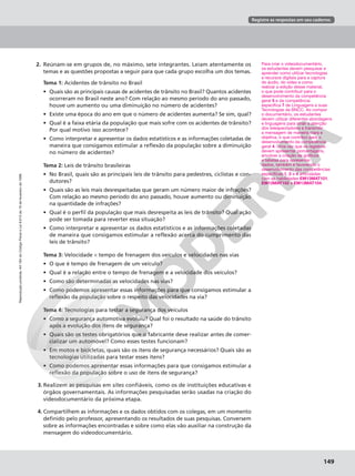 Reprodução
proibida.
Art.184
do
Código
Penal
e
Lei
9.610
de
19
de
fevereiro
de
1998.
149
Registre as respostas em seu caderno.
Reprodução
proibida.
Art.184
do
Código
Penal
e
Lei
9.610
de
19
de
fevereiro
de
1998.
149
Para criar o videodocumentário,
os estudantes devem pesquisar e
aprender como utilizar tecnologias
e recursos digitais para a captura
do áudio, do vídeo e como
realizar a edição desse material,
o que pode contribuir para o
desenvolvimento da competência
geral 5 e da competência
específica 7 de Linguagens e suas
Tecnologias da BNCC. Ao compor
o documentário, os estudantes
devem utilizar diferentes abordagens
e linguagens para atrair a atenção
dos telespectadores e transmitir
a mensagem de maneira clara e
objetiva, o que contribui para o
desenvolvimento da competência
geral 4. Uma vez que os registros
devem apresentar porcentagens,
envolver a criação de gráficos
e tabelas para apresentar
dados, também é favorecido o
desenvolvimento das competências
específicas 1, 2 e 4 articuladas
com as habilidades EM13MAT101,
EM13MAT102 e EM13MAT104.
2. Reúnam-se em grupos de, no máximo, sete integrantes. Leiam atentamente os
temas e as questões propostas a seguir para que cada grupo escolha um dos temas.
Tema 1: Acidentes de trânsito no Brasil
• Quais são as principais causas de acidentes de trânsito no Brasil? Quantos acidentes
ocorreram no Brasil neste ano? Com relação ao mesmo período do ano passado,
houve um aumento ou uma diminuição no número de acidentes?
• Existe uma época do ano em que o número de acidentes aumenta? Se sim, qual?
• Qual é a faixa etária da população que mais sofre com os acidentes de trânsito?
Por qual motivo isso acontece?
• Como interpretar e apresentar os dados estatísticos e as informações coletadas de
maneira que consigamos estimular a reflexão da população sobre a diminuição
no número de acidentes?
Tema 2: Leis de trânsito brasileiras
• No Brasil, quais são as principais leis de trânsito para pedestres, ciclistas e con-
dutores?
• Quais são as leis mais desrespeitadas que geram um número maior de infrações?
Com relação ao mesmo período do ano passado, houve aumento ou diminuição
na quantidade de infrações?
• Qual é o perfil da população que mais desrespeita as leis de trânsito? Qual ação
pode ser tomada para reverter essa situação?
• Como interpretar e apresentar os dados estatísticos e as informações coletadas
de maneira que consigamos estimular a reflexão acerca do cumprimento das
leis de trânsito?
Tema 3: Velocidade × tempo de frenagem dos veículos e velocidades nas vias
• O que é tempo de frenagem de um veículo?
• Qual é a relação entre o tempo de frenagem e a velocidade dos veículos?
• Como são determinadas as velocidades nas vias?
• Como podemos apresentar essas informações para que consigamos estimular a
reflexão da população sobre o respeito das velocidades na via?
Tema 4: Tecnologias para testar a segurança dos veículos
• Como a segurança automotiva evoluiu? Qual foi o resultado na saúde do trânsito
após a evolução dos itens de segurança?
• Quais são os testes obrigatórios que o fabricante deve realizar antes de comer-
cializar um automóvel? Como esses testes funcionam?
• Em motos e bicicletas, quais são os itens de segurança necessários? Quais são as
tecnologias utilizadas para testar esses itens?
• Como podemos apresentar essas informações para que consigamos estimular a
reflexão da população sobre o uso de itens de segurança?
3. Realizem as pesquisas em sites confiáveis, como os de instituições educativas e
órgãos governamentais. As informações pesquisadas serão usadas na criação do
videodocumentário da próxima etapa.
4. Compartilhem as informações e os dados obtidos com os colegas, em um momento
definido pelo professor, apresentando os resultados de suas pesquisas. Conversem
sobre as informações encontradas e sobre como elas vão auxiliar na construção da
mensagem do videodocumentário.
 