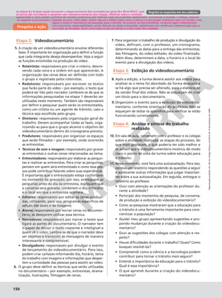 Reprodução
proibida.
Art.184
do
Código
Penal
e
Lei
9.610
de
19
de
fevereiro
de
1998.
150
Reprodução
proibida.
Art.184
do
Código
Penal
e
Lei
9.610
de
19
de
fevereiro
de
1998.
150
Pesquisa e ação
Registre as respostas em seu caderno.
Reprodução
proibida.
Art.184
do
Código
Penal
e
Lei
9.610
de
19
de
fevereiro
de
1998.
150
Etapa 2: Videodocumentário
5. A criação de um videodocumentário envolve diferentes
fases. É importante ter organização para definir a função
que cada integrante deseja desempenhar. Veja a seguir
as funções envolvidas na produção do vídeo.
• Roteiristas: responsáveis por criar o roteiro, descre-
vendo cada cena e a ordem em que aparecerão. A
organização das cenas deve ser definida com todo
o grupo e registrada pelos roteiristas.
• Redatores: responsáveis por escrever os textos
que farão parte do vídeo – por exemplo, o texto que
poderá ser lido pelo narrador. Lembrem-se de que as
informações pesquisadas na etapa 1 deverão ser
utilizadas neste momento. Também são responsáveis
por definir e pesquisar quem serão os entrevistados,
como um ciclista ou um agente de trânsito, caso a
técnica seja escolhida pelo grupo.
• Diretores: responsáveis pela organização geral do
trabalho. Devem acompanhar todas as fases, orga-
nizando-as para que o grupo alcance o objetivo do
videodocumentário dentro do cronograma previsto.
• Produtores: responsáveis por organizar os espaços
que serão filmados – por exemplo, onde ocorrerão
as entrevistas.
• Técnicos de som e imagem: responsáveis por gravar
as entrevistas e outras cenas relacionadas ao tema.
• Entrevistadores: responsáveis por elaborar as pergun-
tas e realizar as entrevistas. Para criar as perguntas,
pensem em quem será entrevistado e como essa pes-
soa pode contribuir falando sobre suas experiências.
É importante que o entrevistado esteja confortável
no momento da gravação; por isso, entreguem as
perguntas antes do dia da entrevista, expliquem que
a conversa será gravada, combinem o dia, o horário
e o local em que a entrevista ocorrerá.
• Editores: responsáveis por editar as cenas produzi-
das, utilizando, para isso, programas específicos de
edição (de texto e de imagem).
• Atores: responsáveis por recriar cenas no documen-
tário, se desejarem utilizar essa técnica.
• Narradores: responsáveis por narrar o texto que
ligará as partes do documentário. O narrador tem
o papel de deixar o texto coerente e inteligível a
quem vê o vídeo. Lembre-se de que o narrador deve
ser objetivo e transmitir as mensagens de maneira
interessante e compreensível.
• Divulgadores: responsáveis por divulgar o evento
de lançamento do videodocumentário. Para isso,
podem criar cartazes informando dia, horário, tema
do trabalho com imagens e informações que desper-
tem a curiosidade das pessoas para assistir ao vídeo.
6. O grupo deve definir as técnicas que serão utilizadas
no documentário – por exemplo, entrevistas, drama-
tização, ilustrações, filmagem de cenas.
7. Para organizar o trabalho de produção e divulgação do
vídeo, definam, com o professor, um cronograma,
determinando as datas para a entrega das entrevistas,
das filmagens, do vídeo editado, do vídeo finalizado.
Além disso, determinem a data, o horário e o local do
evento para a divulgação dos vídeos.
Etapa 3: Exibição do videodocumentário
8. Após a edição, a turma deverá assistir aos vídeos para
analisar se o tema foi abordado da forma desejada e
se há algo que precisa ser alterado, para a elaboração
da versão final dos vídeos. Não se esqueçam de criar
um título para o documentário.
9. Organizem o evento para a exibição do videodocu-
mentário, conforme orientação do professor. Não se
esqueçam de testar os aparelhos para verificar se estão
funcionando corretamente.
Etapa 4: Análise e síntese do trabalho
realizado
10. Em sala de aula, conversem com o professor e os colegas
sobre a atividade realizada: as etapas do processo, do
que mais gostaram, o que poderia ter sido melhor e
se acham que o videodocumentário mostrou de modo
claro o ponto de vista da turma sobre educação para
o trânsito.
11. Nesse momento, você fará uma autoavaliação. Para isso,
escreva um relatório respondendo às questões a seguir
e acrescente outras informações que julgar importan-
tes sobre a sua autoavaliação. Em seguida, entregue o
relatório ao professor.
• Ouvi com atenção as orientações do professor du-
rante a atividade?
• Participei dos momentos de pesquisa, de conversa,
de produção e exibição do videodocumentário?
• Como as pesquisas mostraram que a educação para
o trânsito é uma ferramenta importante para cons-
cientizar a população?
• Ajudei meu grupo apresentando sugestões e pro-
pondo mudanças durante a criação do videodocu-
mentário?
• Ouvi as sugestões dos colegas com atenção e res-
peito?
• Houve dificuldades durante o trabalho? Quais? Como
busquei resolvê-las?
• Compreendi como a ciência e a tecnologia podem
contribuir para tornar o trânsito mais seguro?
• Entendi a importância da educação para o trânsito?
Qual é essa importância?
• O que aprendi durante a criação do videodocu-
mentário?
As etapas 3 e 4 dessa seção favorecem o desenvolvimento das competências gerais 9 e 10 da BNCC, pois
os alunos são convidados a assistirem aos videodocumentários dos colegas, refletindo sobre o conteúdo
apresentado e como podem contribuir de maneira construtiva para melhorar cada documentário apresentado, exercitando a empatia, o diálogo, fazendo-
-se respeitar e promovendo o respeito ao outro. Além disso, devem discutir e refletir sobre como a ciência e a tecnologia contribuem para um trânsito mais
seguro e sobre a importância da educação para o trânsito. Ao produzir os documentários, os alunos agem coletivamente
com autonomia, responsabilidade, sendo flexíveis às ideias e propostas, trabalhando com resiliência e determinação para a
conclusão da atividade, tendo como base as leis de trânsito e o bem-estar dos cidadãos.
 