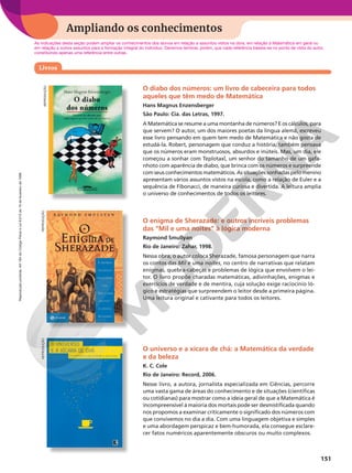 Reprodução
proibida.
Art.184
do
Código
Penal
e
Lei
9.610
de
19
de
fevereiro
de
1998.
151
Ampliando os conhecimentos
REPRODUÇÃO
O diabo dos números: um livro de cabeceira para todos
aqueles que têm medo de Matemática
Hans Magnus Enzensberger
São Paulo: Cia. das Letras, 1997.
A Matemática se resume a uma montanha de números? E os cálculos, para
que servem? O autor, um dos maiores poetas da língua alemã, escreveu
esse livro pensando em quem tem medo de Matemática e não gosta de
estudá-la. Robert, personagem que conduz a história, também pensava
que os números eram monstruosos, absurdos e inúteis. Mas, um dia, ele
começou a sonhar com Teplotaxl, um senhor do tamanho de um gafa-
nhoto com aparência de diabo, que brinca com os números e surpreende
com seus conhecimentos matemáticos. As situações sonhadas pelo menino
apresentam vários assuntos vistos na escola, como a relação de Euler e a
sequência de Fibonacci, de maneira curiosa e divertida. A leitura amplia
o universo de conhecimentos de todos os leitores.
O enigma de Sherazade: e outros incríveis problemas
das “Mil e uma noites” à lógica moderna
Raymond Smullyan
Rio de Janeiro: Zahar, 1998.
Nessa obra, o autor coloca Sherazade, famosa personagem que narra
os contos das Mil e uma noites, no centro de narrativas que relatam
enigmas, quebra-cabeças e problemas de lógica que envolvem o lei-
tor. O livro propõe charadas matemáticas, adivinhações, enigmas e
exercícios de verdade e de mentira, cuja solução exige raciocínio ló-
gico e estratégias que surpreendem o leitor desde a primeira página.
Uma leitura original e cativante para todos os leitores.
O universo e a xícara de chá: a Matemática da verdade
e da beleza
K. C. Cole
Rio de Janeiro: Record, 2006.
Nesse livro, a autora, jornalista especializada em Ciências, percorre
uma vasta gama de áreas do conhecimento e de situações (científicas
ou cotidianas) para mostrar como a ideia geral de que a Matemática é
incompreensível à maioria dos mortais pode ser desmistificada quando
nos propomos a examinar criticamente o significado dos números com
que convivemos no dia a dia. Com uma linguagem objetiva e simples
e uma abordagem perspicaz e bem-humorada, ela consegue esclare-
cer fatos numéricos aparentemente obscuros ou muito complexos.
As indicações desta seção podem ampliar os conhecimentos dos alunos em relação a assuntos vistos na obra, em relação à Matemática em geral ou
em relação a outros assuntos para a formação integral do indivíduo. Devemos lembrar, porém, que cada referência baseia-se no ponto de vista do autor,
constituindo apenas uma referência entre outras.
Livros
REPRODUÇÃO
REPRODUÇÃO
 