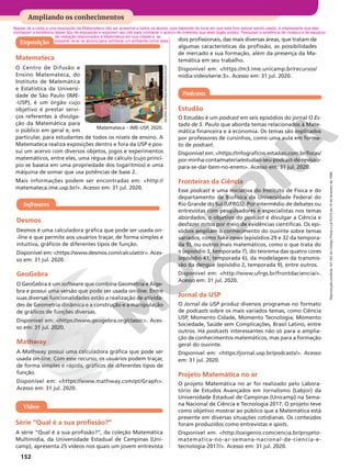 Reprodução
proibida.
Art.184
do
Código
Penal
e
Lei
9.610
de
19
de
fevereiro
de
1998.
152
Ampliando os conhecimentos
Exposição
VALÉRIA
GUIMARÃES/MATEMATECA/USP
Apesar de a visita a uma exposição da Matemateca não ser acessível a todos os alunos, pois depende do local em que este livro estiver sendo usado, é interessante que eles
conheçam a existência desse tipo de exposição e explorem seu site para conhecer o acervo de materiais que esse órgão possui. Pesquisar a existência de museus e de espaços
Matemateca – IME-USP, 2020.
Matemateca
O Centro de Difusão e
Ensino Matemateca, do
Instituto de Matemática
e Estatística da Universi-
dade de São Paulo (IME-
-USP), é um órgão cujo
objetivo é prestar servi-
ços referentes à divulga-
ção da Matemática para
o público em geral e, em
particular, para estudantes de todos os níveis de ensino. A
Matemateca realiza exposições dentro e fora da USP e pos-
sui um acervo com diversos objetos, jogos e experimentos
matemáticos, entre eles, uma régua de cálculo (cujo princí-
pio se baseia em uma propriedade dos logaritmos) e uma
máquina de somar que usa potências de base 2.
Mais informações podem ser encontradas em: http://
matemateca.ime.usp.br/. Acesso em: 31 jul. 2020.
Softwares
Desmos
Desmos é uma calculadora gráfica que pode ser usada on-
-line e que permite aos usuários traçar, de forma simples e
intuitiva, gráficos de diferentes tipos de função.
Disponível em: https://www.desmos.com/calculator. Aces-
so em: 31 jul. 2020.
GeoGebra
O GeoGebra é um software que combina Geometria e Álge-
bra e possui uma versão que pode ser usada on-line. Entre
suas diversas funcionalidades estão a realização de ativida-
des de Geometria dinâmica e a construção e a manipulação
de gráficos de funções diversas.
Disponível em: https://www.geogebra.org/classic. Aces-
so em: 31 jul. 2020.
Mathway
A Mathway possui uma calculadora gráfica que pode ser
usada on-line. Com esse recurso, os usuários podem traçar,
de forma simples e rápida, gráficos de diferentes tipos de
função.
Disponível em: https://www.mathway.com/pt/Graph.
Acesso em: 31 jul. 2020.
Vídeo
Série “Qual é a sua profissão?”
A série “Qual é a sua profissão?”, da coleção Matemática
Multimídia, da Universidade Estadual de Campinas (Uni-
camp), apresenta 25 vídeos nos quais um jovem entrevista
Podcasts
Estudão
O Estudão é um podcast em seis episódios do jornal O Es-
tado de S. Paulo que aborda temas relacionados à Mate-
mática financeira e à economia. Os temas são explicados
por professores de cursinhos, como uma aula em forma-
to de podcast.
Disponível em: https://infograficos.estadao.com.br/focas/
por-minha-conta/materia/estudao-seu-podcast-de-revisao-
para-se-dar-bem-no-enem. Acesso em: 31 jul. 2020.
Fronteiras da Ciência
Esse podcast é uma iniciativa do Instituto de Física e do
departamento de Biofísica da Universidade Federal do
Rio Grande do Sul (UFRGS). Por intermédio de debates ou
entrevistas com pesquisadores e especialistas nos temas
abordados, o objetivo do podcast é divulgar a Ciência e
desfazer mitos por meio de evidências científicas. Os epi-
sódios ampliam o conhecimento do ouvinte sobre temas
variados, como fake news (episódios 29 e 32 da tempora-
da 9), ou outros mais matemáticos, como o que trata do
π (episódio 3, temporada 7), do teorema das quatro cores
(episódio 41, temporada 6), da modelagem da transmis-
são da dengue (episódio 2, temporada 9), entre outros.
Disponível em: http://www.ufrgs.br/frontdaciencia/.
Acesso em: 31 jul. 2020.
Jornal da USP
O Jornal da USP produz diversos programas no formato
de podcasts sobre os mais variados temas, como Ciência
USP, Momento Cidade, Momento Tecnologia, Momento
Sociedade, Saúde sem Complicações, Brasil Latino, entre
outros. Há podcasts interessantes não só para a amplia-
ção de conhecimentos matemáticos, mas para a formação
geral do ouvinte.
Disponível em: https://jornal.usp.br/podcasts/. Acesso
em: 31 jul. 2020.
Projeto Matemática no ar
O projeto Matemática no ar foi realizado pelo Labora-
tório de Estudos Avançados em Jornalismo (Labjor) da
Universidade Estadual de Campinas (Unicamp) na Sema-
na Nacional de Ciência e Tecnologia 2017. O projeto teve
como objetivo mostrar ao público que a Matemática está
presente em diversas situações cotidianas. Os conteúdos
foram produzidos como entrevistas e spots.
Disponível em: http://oxigenio.comciencia.br/projeto-
matematica-no-ar-semana-nacional-de-ciencia-e-
tecnologia-2017/. Acesso em: 31 jul. 2020.
dois profissionais, das mais diversas áreas, que tratam de
algumas características da profissão, as possibilidades
de mercado e sua formação, além da presença da Ma-
temática em seu trabalho.
Disponível em: https://m3.ime.unicamp.br/recursos/
midia:video/serie:3. Acesso em: 31 jul. 2020.
de visitação relacionados à Matemática em sua cidade e, se
possível, levar os alunos para conhecer um ambiente como esse.
 