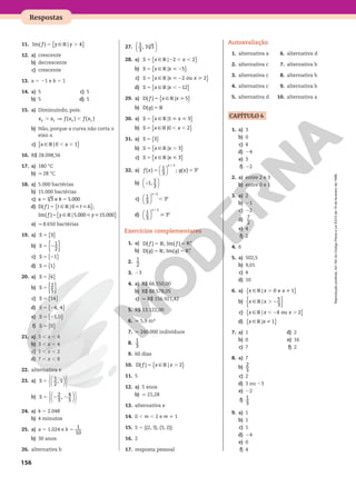 Reprodução
proibida.
Art.184
do
Código
Penal
e
Lei
9.610
de
19
de
fevereiro
de
1998.
156
Respostas
11. { }
f y y
9V
5 .
Im( ) | 4
12. a) crescente
b) decrescente
c) crescente
13. a 5 21 e b 5 1
14. a) 5
b) 5
c) 5
d) 5
15. a) Diminuindo, pois:
⇒
x x f x f x
. ,
( ) ( )
2 1 2 1
b) Não, porque a curva não corta o
eixo x.
c) { }
a a
9V , ,
| 0 1
16. R$ 28.098,56
17. a) 180 °C
b) q 28 °C
18. a) 5.000 bactérias
b) 15.000 bactérias
c) 3 e 5.000
6
5 5
a k
d) D( ) | 0 6 ;
{ }
9V
5  
f t t
5  
{ }
Im( ) | 5.000 15.000
f y y
9V
e) q 8.650 bactérias
19. a) { }
S 5 3
b) { }
S 5 2
1
2
c) { }
S 5 21
d) { }
S 5 1
20. a) { }
S 5 6
b) { }
S 5
2
5
c) { }
S 5 14
d) { }
S 5 24, 4
e) { }
S 5 21,0
f) { }
S 5 0
21. a) 3 , x , 4
b) 3 , x , 4
c) 1 , x , 2
d) 7 , x , 8
22. alternativa e
23. a) 











S 5
1
2
, 1
b) 











S 5 2 2
2
3
,
4
3
24. a) k 5 2.048
b) 4 minutos
25. a) a 5 1.024 e b 5
1
10
b) 30 anos
26. alternativa b
27. 





1
3
, 3 3
3
28. a) { }
S x x
9V
5 2 , ,
| 2 2
b) { }
S x x
9V
5  2
| 5
c) { }
S x x x
9V
5  2 
| 2 ou 2
d) { }
S x x
9V
5 , 2
| 12
29. a) { }
f x x
9V
5 
D( ) | 5
b) g V
5
D( )
30. a) { }
S x x
9V
5  
|1 3
b) { }
S x x
9V
5 , ,
|0 2
31. a) { }
S 5 3
b) { }
S x x
9V
5 .
| 3
c) { }
S x x
9V
5 
| 3
32. a) 





f x g x
x
x
5 5
1
( )
1
3
; ( ) 3
2
b) −






1,
1
3
c) 





x
x
,
1
1
3
3
2
d) 





x
x

1
1
3
3
2
Exercícios complementares
1. a) 5 5
D( ) ; Im( )
f f
V V
RR
1
b) 5 5
D( ) ; Im( )
g g
V V
RR
1
2.
1
2
3. 23
4. a) R$ 66.550,00
b) R$ 88.578,05
c) q R$ 156.921,42
5. R$ 13.122,00
6. q 5,9 m³
7. q 240.000 indivíduos
8.
1
3
9. 60 dias
10. { }
f x x
9V
5 .
D( ) | 2
11. 5
12. a) 5 anos
b) q 21,28
13. alternativa e
14. 0 , m , 2 e m i 1
15. S 5 {(2, 3), (3, 2)}
16. 2
17. resposta pessoal
Autoavaliação
1. alternativa a
2. alternativa c
3. alternativa c
4. alternativa c
5. alternativa d
6. alternativa d
7. alternativa b
8. alternativa b
9. alternativa b
10. alternativa a
CAPÍTULO 4
1. a) 3
b) 0
c) 4
d) 24
e) 3
f) 22
2. a) entre 2 e 3
b) entre 0 e 1
3. a) 2
b) 21
c) 22
d)
7
2
e) 4
f) 2
4. 6
5. a) 502,5
b) 9,01
c) 4
d) 10
6. a) { }
x x x
9V . i
| 0 e 1
b) { }
x x
9V . 2
|
5
3
c) { }
x x x
9V , 2 .
| 4 ou 2
d) { }
x x
9V i
| 1
7. a) 1
b) 0
c) 7
d) 2
e) 16
f) 2
8. a) 7
b)
2
3
c) 2
d) 3 ou 23
e) 22
f)
1
3
9. a) 1
b) 1
c) 1
d) 24
e) 0
f) 4
 