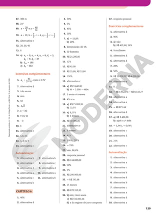 Reprodução
proibida.
Art.184
do
Código
Penal
e
Lei
9.610
de
19
de
fevereiro
de
1998.
159
67. 300 m
68. 2a²
69.
39
4
e
49
16
x y
5 5
70. 10,
7
2
, 4,
1
2
,
1
2
a b c q r
5 5 5 5 5
71. alternativa e
72. 20, 30, 40
73. 8
74. a) 0; 4; 8; 3;
9; 27
1 2 3 1
2 3
a a a d
d d
5 5 5 5
5 5
b) 180
10
S 5
c) 363
5
S 5
Exercícios complementares
1. 5
1
3
3
, com
a
n
n
n
n 9vR
2. alternativa d
3. três vezes
4. sim
5. 10
6. 2 2
7. S 5 {6}
8. 9 ou 42
9. 23
10. 6
11. alternativa e
12. 1,5x m
13. 1, 3 ou 9
14. alternativa c
Autoavaliação
1. alternativa b
2. alternativa c
3. alternativa d
4. alternativa a
5. alternativa c
6. alternativa b
7. alternativa b
8. alternativa c
9. alternativa d
10. alternativa a
11. alternativa b
CAPÍTULO 6
1. 40%
2. alternativa d
3. 30%
4. 5%
5. 45%
6. 20%
7. a) q 15,8%
b) 20%
8. diminuição; de 1%
9. 50 homens
10. R$ 21.200,00
11. 12%
12. R$ 45,00
13. R$ 35,00; R$ 33,60
14. 150%
15. alternativa c
16. a) R$ 3.440,00
b) M 5 2.000 1 480n
17. 3 anos e 4 meses
18. 4% a.m.
19. a) R$ 25.000,00
b) 23,5%
20. a) 6,25%
b) 5 meses
21. R$ 10.000,00
22. alternativa e
23. 5 meses
24. 41%
25. 100%; 220%
26. q 29%
27. não; 86,4%
28. resposta pessoal
29. R$ 144.000,00
30. 50%
31. 5%
32. R$ 200.000,00
33. q R$ 292,68
34. 15 meses
35. R$ 270.315,95
36. b) sim; cinco anos
c) R$ 156.833,66
d) a do regime de juro composto
37. resposta pessoal
Exercícios complementares
1. alternativa d
2. 96%
3. a) não
b) R$ 405,60; 56%
4. 9 mulheres
5. alternativa d
6. alternativa d
7. 20%
8. 50%
9. R$ 20.000,00; R$ 4.000,00
10. alternativa e
11. 8
12. q R$ 3.452,94; q R$ 8.115,77
13. alternativa a
14. alternativa e
15. q R$ 871,44
16. alternativa d
17. a) R$ 2.400,00
b) após o 1º mês
18. q 3,34%; q 0,64%
19. alternativa c
20. alternativa d
21. 25%
22. alternativa c
Autoavaliação
1. alternativa c
2. alternativa a
3. alternativa c
4. alternativa b
5. alternativa d
6. alternativa b
7. alternativa c
8. alternativa a
9. alternativa d
10. alternativa a
 