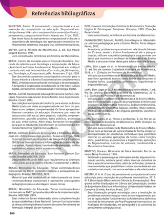 160
Referências bibliográficas
BLIKSTEIN, Paulo. O pensamento computacional e a re-
invenção do computador na educação. Disponível em:
http://www.blikstein.com/paulo/documents/online/ol_
pensamento_computacional.html. Acesso em: 31 jul. 2020.
Esse texto trata do pensamento computacional e discute a
importância da tecnologia não apenas para recombinar co-
nhecimentos existentes, mas para criar conhecimentos novos.
BOYER, Carl B. História da Matemática. 2. ed. São Paulo:
Edgard Blücher, 1991.
Livro conceituado, referência em história da Matemática.
BRASIL. Centro de Inovação para a Educação Brasileira. Cur-
rículo de referência em tecnologia e computação: da Educa-
ção Infantil ao Ensino Fundamental. Disponível em: https://
curriculo.cieb.net.br/assets/docs/Curriculo_de_Referencia_
em_Tecnologia_e_Computacao.pdf. Acesso em: 31 jul. 2020.
Esse documento apresenta uma proposta curricular para o
Ensino Infantil e o Ensino Fundamental em complemento à
BNCC, enfatizando conceitos de tecnologia e de computação.
A proposta é organizada considerando-se três eixos: cultura
digital, pensamento computacional e tecnologia digital.
BRASIL. Comitê Nacional de Educação Financeira (Conef). Edu-
cação financeira nas escolas: Ensino Médio: livro do professor.
Brasília: Conef, 2013.
Essa coleção é composta de três livros para alunos de Ensino
Médio (cada um deles acompanhado de um livro do pro-
fessor e um caderno complementar). Os livros apresentam
diversos conceitos da educação financeira por meio de
temas como vida social, bens pessoais, trabalho, empreen-
dedorismo, grandes projetos, bens públicos, economia
do país, entre outros. Além disso, fornecem ferramentas
para que os estudantes transformem os conhecimentos em
comportamentos financeiros saudáveis.
BRASIL. Instituto Brasileiro de Geografia e Estatística. Dispo-
nível em: https://www.ibge.gov.br/. Acesso em: 31 jul. 2020.
O portal do Instituto Brasileiro de Geografia e Estatística
(IBGE) traz diversos dados e informações do Brasil e de ou-
tros países. Possui vídeos, resultados de pesquisas, índices
econômicos, mapas, entre outros recursos.
BRASIL. Ministério da Educação. Base Nacional Comum Cur-
ricular. Brasília: MEC/SEB, 2018.
Documento oficial do MEC que regulamenta as diretrizes
curriculares para os ensinos Infantil, Fundamental e Médio.
BRASIL. Ministério da Educação. Temas contemporâneos
transversais na BNCC: contexto histórico e pressupostos pe-
dagógicos. Brasília: MEC/SEB, 2019.
Material que visa contextualizar historicamente os temas
contemporâneos transversais e apresentar pressupostos
pedagógicos para a abordagem desses temas.
BRASIL. Ministério da Educação. Temas contemporâneos
transversais na BNCC: propostas de práticas de implementação.
Brasília: MEC/SEB, 2019.
Esses materiais foram elaborados como complementação
ao que estabelece a Base Nacional Comum Curricular sobre
os temas contemporâneos transversais como ferramenta de
formação integral do ser humano.
EVES, Howard. Introdução à história da Matemática. Tradução
Hygino H. Domingues. Campinas: Unicamp, 1995. (Coleção
Repertórios).
Livro conceituado, referência em história da Matemática.
FAINGUELERNT, Estela K.; NUNES, Katia Regina A. Matemáti-
ca: práticas pedagógicas para o Ensino Médio. Porto Alegre:
Penso, 2012.
As autoras, professoras que atuam em sala de aula há mais
de 25 anos, desde o Ensino Fundamental até a pós-gra-
duação, utilizam sua prática pedagógica para escrever um
texto que incentiva o professor de Matemática do Ensino
Médio a procurar novas ideias para adotar em sala de aula.
LIMA, Elon Lages et al. A Matemática do Ensino Médio.
11. ed. Rio de Janeiro: Sociedade Brasileira de Matemática,
2016. v. 1. (Coleção do Professor de Matemática).
Voltado para professores de Matemática de Ensino Médio,
esse livro apresenta tópicos como teoria dos conjuntos e
funções (afins, quadráticas, polinomiais, logarítmicas e
trigonométricas).
LIMA, Elon Lages et al. A Matemática do Ensino Médio. 7. ed.
Rio de Janeiro: Sociedade Brasileira de Matemática, 2016.
v. 2. (Coleção do Professor de Matemática).
Voltado para professores de Matemática de Ensino Médio,
esse livro contempla o estudo de progressões aritméticas e
geométricas, Matemática financeira, análise combinatória,
probabilidade, Geometria espacial, pontos, retas e planos,
medição de distâncias e de ângulos, poliedros, volumes e
áreas, entre outros.
LIMA, Elon Lages et al. Temas e problemas. 3. ed. Rio de Ja-
neiro: Sociedade Brasileira de Matemática, 2010. (Coleção do
Professor de Matemática).
Voltado para professores de Matemática de Ensino Médio,
nesse livro as teorias são apresentadas de forma simples e
acompanhadas de problemas contextuais que permitem
mostrar as variadas aplicações de temas como funções
afins, quadráticas, exponenciais e logarítmicas, aplicações
de Trigonometria, cálculo de volumes, combinatória e
Matemática financeira.
MACEDO, Horácio. Dicionário de Física ilustrado. Rio de Ja-
neiro: Nova Fronteira, 1976.
Destinado a pessoas que se interessam em ter alguma infor-
mação sucinta, embora geral, sobre diversos conceitos de
Física, esse dicionário contém, além de definições, comentá-
rios e remissões que possibilitam colocar um verbete em um
contexto mais amplo com outros verbetes a ele relacionados.
MESTRE, P. A. A. O uso do pensamento computacional como
estratégia para resolução de problemas matemáticos. 2017.
91 f. Dissertação (Mestrado em Ciência da Computação) – Pro-
grama de Pós-Graduação em Ciência da Computação, Centro
de Engenharia Elétrica e Informática, Universidade Federal de
Campina Grande, Paraíba, Brasil, 2017.
Essa dissertação propõe estratégias para a resolução de
problemas matemáticos por meio de um mapeamento en-
tre as capacidades fundamentais da Matemática definidas
no nível de letramento do Pisa (Programa Internacional de
Avaliação de Estudantes, em português) e os conceitos do
pensamento computacional.
 