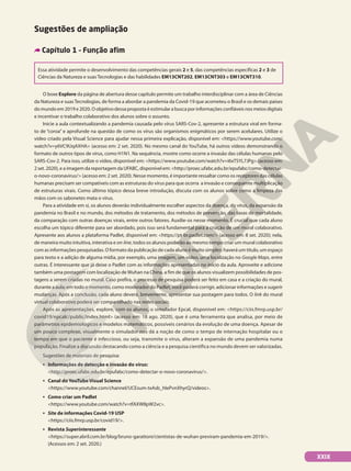 Sugestões de ampliação
Capítulo 1 – Função afim
Essa atividade permite o desenvolvimento das competências gerais 2 e 5, das competências específicas 2 e 3 de
Ciências da Natureza e suas Tecnologias e das habilidades EM13CNT202, EM13CNT303 e EM13CNT310.
O boxe Explore da página de abertura desse capítulo permite um trabalho interdisciplinar com a área de Ciências
da Natureza e suasTecnologias, de forma a abordar a pandemia da Covid-19 que acometeu o Brasil e os demais países
do mundo em 2019 e 2020. O objetivo dessa proposta é estimular a busca por informações confiáveis nos meios digitais
e incentivar o trabalho colaborativo dos alunos sobre o assunto.
Inicie a aula contextualizando a pandemia causada pelo vírus SARS-Cov-2, apresente a estrutura viral em forma-
to de “coroa” e aprofunde na questão de como os vírus são organismos enigmáticos por serem acelulares. Utilize o
vídeo criado pela Visual Science para ajudar nessa primeira explicação, disponível em: <https://www.youtube.com/
watch?v=y6VC9UqAXHA> (acesso em: 2 set. 2020). No mesmo canal do YouTube, há outros vídeos demonstrando o
formato de outros tipos de vírus, como H1N1. Na sequência, mostre como ocorre a invasão das células humanas pelo
SARS-Cov-2. Para isso, utilize o vídeo, disponível em: <https://www.youtube.com/watch?v=i6xTSYL7JPg> (acesso em:
2 set. 2020), e a imagem da reportagem da UFABC, disponível em: <http://proec.ufabc.edu.br/epufabc/como-detectar-
o-novo-coronavirus/> (acesso em: 2 set. 2020). Nesse momento, é importante ressaltar como os receptores das células
humanas precisam ser compatíveis com as estruturas do vírus para que ocorra a invasão e consequente multiplicação
de estruturas virais. Como último tópico dessa breve introdução, discuta com os alunos sobre como a limpeza das
mãos com os sabonetes mata o vírus.
Para a atividade em si, os alunos deverão individualmente escolher aspectos da doença, do vírus, da expansão da
pandemia no Brasil e no mundo, dos métodos de tratamento, dos métodos de prevenção, das taxas de mortalidade,
da comparação com outras doenças virais, entre outros fatores. Auxilie-os nesse momento. É crucial que cada aluno
escolha um tópico diferente para ser abordado, pois isso será fundamental para a criação de um mural colaborativo.
Apresente aos alunos a plataforma Padlet, disponível em: <https://pt-br.padlet.com/> (acesso em: 8 set. 2020); nela,
de maneira muito intuitiva, interativa e on-line, todos os alunos poderão ao mesmo tempo criar um mural colaborativo
com as informações pesquisadas. O formato da publicação de cada aluno é muito simples: haverá um título, um espaço
para texto e a adição de alguma mídia, por exemplo, uma imagem, um vídeo, uma localização no Google Maps, entre
outras. É interessante que já deixe o Padlet com as informações apresentadas no início da aula. Aproveite e adicione
também uma postagem com localização deWuhan na China, a fim de que os alunos visualizem possibilidades de pos-
tagens a serem criadas no mural. Caso prefira, o processo de pesquisa poderá ser feito em casa e a criação do mural,
durante a aula; em todo o momento, como moderador do Padlet, você poderá corrigir, adicionar informações e sugerir
mudanças. Após a conclusão, cada aluno deverá, brevemente, apresentar sua postagem para todos. O link do mural
virtual colaborativo poderá ser compartilhado nas redes sociais.
Após as apresentações, explore, com os alunos, o simulador Epcal, disponível em: <https://ciis.fmrp.usp.br/
covid19/epcalc/public/index.html> (acesso em: 18 ago. 2020), que é uma ferramenta que analisa, por meio de
parâmetros epidemiológicos e modelos matemáticos, possíveis cenários da evolução de uma doença. Apesar de
um pouco complexo, visualmente o simulador nos dá a noção de como o tempo de internação hospitalar ou o
tempo em que o paciente é infeccioso, ou seja, transmite o vírus, alteram a expansão de uma pandemia numa
população. Finalize a discussão destacando como a ciência e a pesquisa científica no mundo devem ser valorizadas.
Sugestões de materiais de pesquisa:
• Informações de detecção e invasão do vírus:
http://proec.ufabc.edu.br/epufabc/como-detectar-o-novo-coronavirus/.
• Canal do YouTube Visual Science
https://www.youtube.com/channel/UCEsum-txAsb_hIePvnXhyrQ/videos.
• Como criar um Padlet
https://www.youtube.com/watch?v=tfAXW8pW2vc.
• Site de informações Covid-19 USP
https://ciis.fmrp.usp.br/covid19/.
• Revista Superinteressante
https://super.abril.com.br/blog/bruno-garattoni/cientistas-de-wuhan-previram-pandemia-em-2019/.
(Acessos em: 2 set. 2020.)
XXIX
 