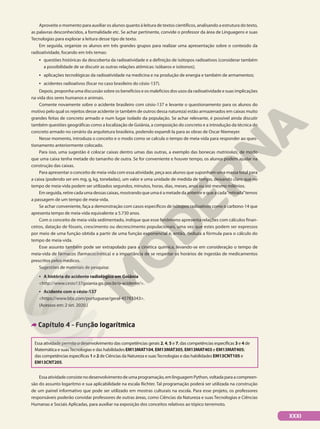Aproveite o momento para auxiliar os alunos quanto à leitura de textos científicos, analisando a estrutura do texto,
as palavras desconhecidos, a formalidade etc. Se achar pertinente, convide o professor da área de Linguagens e suas
Tecnologias para explorar a leitura desse tipo de texto.
Em seguida, organize os alunos em três grandes grupos para realizar uma apresentação sobre o conteúdo da
radioatividade, focando em três temas:
• questões históricas da descoberta da radioatividade e a definição de isótopos radioativos (considerar também
a possibilidade de se discutir as outras relações atômicas: isóbaros e isótonos);
• aplicações tecnológicas da radioatividade na medicina e na produção de energia e também de armamentos;
• acidentes radioativos (focar no caso brasileiro do césio-137).
Depois, proponha uma discussão sobre os benefícios e os malefícios dos usos da radioatividade e suas implicações
na vida dos seres humanos e animais.
Comente novamente sobre o acidente brasileiro com césio-137 e levante o questionamento para os alunos do
motivo pelo qual os rejeitos desse acidente (e também de outros dessa natureza) estão armazenados em caixas muito
grandes feitas de concreto armado e num lugar isolado da população. Se achar relevante, é possível ainda discutir
também questões geográficas como a localização de Goiânia, a composição do concreto e a introdução da técnica do
concreto armado no cenário da arquitetura brasileira, podendo expandi-la para as obras de Oscar Niemeyer.
Nesse momento, introduza o conceito e o modo como se calcula o tempo de meia-vida para responder ao ques-
tionamento anteriormente colocado.
Para isso, uma sugestão é colocar caixas dentro umas das outras, a exemplo das bonecas matrioskas, de modo
que uma caixa tenha metade do tamanho de outra. Se for conveniente e houver tempo, os alunos podem ajudar na
construção das caixas.
Para apresentar o conceito de meia-vida com essa atividade, peça aos alunos que suponham uma massa total para
a caixa (podendo ser em mg, g, kg, toneladas), um valor e uma unidade de medida de tempo, deixando claro que no
tempo de meia-vida podem ser utilizados segundos, minutos, horas, dias, meses, anos ou até mesmo milênios.
Em seguida, retire cada uma dessas caixas, mostrando que uma é a metade da anterior e que a cada“retirada”temos
a passagem de um tempo de meia-vida.
Se achar conveniente, faça a demonstração com casos específicos de isótopos radioativos como o carbono-14 que
apresenta tempo de meia-vida equivalente a 5.730 anos.
Com o conceito de meia-vida sedimentado, indique que esse fenômeno apresenta relações com cálculos finan-
ceiros, datação de fósseis, crescimento ou decrescimento populacionais, uma vez que estes podem ser expressos
por meio de uma função obtida a partir de uma função exponencial e, então, deduza a fórmula para o cálculo do
tempo de meia-vida.
Esse assunto também pode ser extrapolado para a cinética química, levando-se em consideração o tempo de
meia-vida de fármacos (farmacocinética) e a importância de se respeitar os horários de ingestão de medicamentos
prescritos pelos médicos.
Sugestões de materiais de pesquisa:
• A história do acidente radiológico em Goiânia
http://www.cesio137goiania.go.gov.br/o-acidente/.
• Acidente com o césio-137
https://www.bbc.com/portuguese/geral-45783343.
(Acessos em: 2 set. 2020.)
Capítulo 4 – Função logarítmica
Essa atividade permite o desenvolvimento das competências gerais 2, 4, 5 e 7, das competências específicas 3 e 4 de
Matemática e suasTecnologias e das habilidades EM13MAT104, EM13MAT305, EM13MAT403 e EM13MAT405;
das competências específicas 1 e 2 de Ciências da Natureza e suasTecnologias e das habilidades EM13CNT105 e
EM13CNT205.
Essaatividadeconsistenodesenvolvimentodeumaprogramação,emlinguagemPython,voltadaparaacompreen-
são do assunto logaritmo e sua aplicabilidade na escala Richter. Tal programação poderá ser utilizada na construção
de um painel informativo que pode ser utilizado em mostras culturais na escola. Para esse projeto, os professores
responsáveis poderão convidar professores de outras áreas, como Ciências da Natureza e suas Tecnologias e Ciências
Humanas e Sociais Aplicadas, para auxiliar na exposição dos conceitos relativos ao tópico terremoto.
XXXI
 