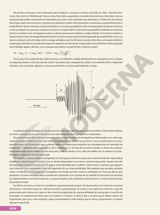 No primeiro encontro, como motivação para introduzir o assunto, os alunos assistirão ao vídeo: “Derrotar terre-
motos: Ross Stein no TEDxBermuda”. Nesse vídeo, Ross Stein, especialista no estudo de terremotos, fala sobre como as
estruturas dos prédios necessitam ser reforçadas para serem mais resistentes aos terremotos. O vídeo tem 20 minutos
de duração. Após esse momento, os professores poderão escolher entre apresentar conceitual ou quantitativamente a
escala Richter. Nesse momento, é possível abordar os conceitos geográficos sobre movimentação de placas tectônicas
e suas consequências, para que os alunos comecem a compreender os mecanismos geográficos atrelados aos tremores
de terra e também suas consequências para a vida das pessoas que habitam a região afetada. O momento também é
oportuno para tratar da energia liberada durante os tremores para cada nível de magnitude da escala Richter. Assim, os
alunos começam a ter uma ideia sobre a energia atrelada a esses fenômenos naturais. Além disso, a situação também é
propícia para abordar os conceitos de logaritmo aplicados ao cálculo das magnitudes na escala Richter. Outra sugestão
seria trabalhar alguns cálculos, com a equação que define a escala Richter, conforme segue:
log 3 log 8 2,92 log
1,62
10 10 10
3
( ) 





M A t
A t
5 1 d 2 5
8 d
Temos que A é a amplitude das ondas sísmicas, em milímetro, medida diretamente no sismograma; dt é o tempo,
em segundo, desde o início do trem de ondas P (primárias) até a chegada das ondas S (secundárias); M é a magnitude
arbitrária, mas constante, aplicável a sismos que libertem a mesma quantidade de energia.
A
P S
dt
tempo
A realização dessa atividade com professores de outras áreas permite que os alunos recebam informações relativas
ao mesmo assunto, porém com três pontos de vista diferentes: físico, geográfico e matemático.
No encontro seguinte, os alunos começarão a levantar dados sobre as consequências relacionadas com cada mag-
nitude da escala Richter; para isso, eles farão uma pesquisa pela internet ou por livros, caso a escola tenha um acervo
específico para tal. A sugestão é que os alunos sejam orientados para pesquisar tais consequências em intervalos de
magnitude 1, iniciando pela magnitude 0, até a magnitude 10. Ao final do encontro, ficando a critério do professor
responsável pelo projeto realizar ou não essa parte, pode-se montar com a sala uma tabela com os valores e as carac-
terísticas de cada intervalo de magnitude.
Em seguida, os alunos deverão se organizar em dez grupos, sendo um grupo para cada intervalo de magnitude já
trabalhado anteriormente. O intuito é que os alunos desenvolvam uma forma visual de representar aquele intervalo
de magnitude e suas consequências. Os grupos terão liberdade para escolher e desenvolver a maneira que julgarem
mais relevante para representar o nível de magnitude de sua responsabilidade. Eles poderão, por exemplo, produzir
vídeos simulando as consequências, sismógrafos construídos por eles mesmos, animações etc. Peça aos alunos que
produzam um texto resumido sobre a sua faixa de magnitude, com o intuito de ser utilizado no terminal. Esse terminal
será desenvolvido no encontro seguinte e as apresentações serão utilizadas posteriormente, no dia da apresentação
dos projetos visuais.
No último encontro, os alunos e o professor responsável pelo projeto vão desenvolver em conjunto um painel
informativo e interativo para ser utilizado durante a apresentação do projeto. Esse painel vai informar o que foi
pesquisado pelos alunos em cada um dos níveis de magnitude de responsabilidade de cada grupo. A escolha da
linguagem de programação feita para esse projeto é o Python. A ideia é que o usuário possa digitar valores de
magnitudes, para que, como resposta, sejam apresentadas as informações que os alunos pesquisaram a respeito
daquela magnitude.
NELSON
MATSUDA
XXXII
 