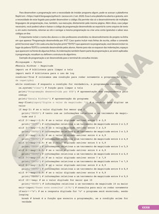 Para desenvolver a programação sem a necessidade de instalar programa algum, pode-se acessar a plataforma
Repl.it em: https://repl.it/languages/python3 (acesso em: 2 set. 2020). Essa é uma plataforma aberta e gratuita, sem
a necessidade de estar logado para poder desenvolver o código. Ela permite não só o desenvolvimento de múltiplas
linguagens de programação, mas, também, sua execução, diretamente pela mesma página. Além disso, caso julgar
necessário, você poderá salvar e baixar o código da programação desenvolvido ao exportá-lo como arquivo de texto
e, em outro momento, retornar ao site e carregar a mesma programação ou criar uma conta (gratuita) e salvar seus
códigos on-line.
É importante incluir o nome dos alunos e o dos professores envolvidos no desenvolvimento do projeto na linha
em que aparece “Programação desenvolvida por XYZ”. Caso queira incluir mais linhas de escrita, utilize o comando
print(“escrever aqui”). Em cada uma das funções print(“TEXTO”) que aparecem na programação, você deverá incluir no
lugar da palavraTEXTO o conteúdo desenvolvido pelos alunos. Atente para não se esquecer das indentações, espaços
que aparecem na frente de algumas linhas. As indentações também fazem parte da programação e, ao serem aplicadas
à programação, ressaltam ou definem a estrutura do algoritmo.
Exemplo de programação a ser desenvolvida para o terminal de consultas iniciais:
#Linguagem - Python
#Escala Richter - Magnitude
import os # biblioteca para limpar a tela
import math # biblioteca para o uso de log
condicao5True # colocamos uma condição para rodar novamente a programação (laço
de repetição)
while condicao: # enquanto a condição for verdadeira, a programação recomeça
os.system(“clear”) # função para limpar a tela
print(“Programação desenvolvida por XYX”) # apresentação dos responsáveis pelo
código
print(“Escala Richter”) # apresentação do programa
mag5float(input(“Digite o valor da magnitude: “)) # o usuário deve digitar um
valor
if mag,2: # se o valor digitado for menor que 2
print(“TEXTO”) # texto com as informações relativas a um terremoto de magni-
tude até 2
elif 2,5mag,52.9: # se o valor digitado estiver entre 2 e 2,9
print(“TEXTO”) # informações relativas a um terremoto de magnitude entre 2 e 2,9
elif 3,5mag,53.9: # se o valor digitado estiver entre 3 e 3,9
print(“TEXTO”) # informações relativas a um terremoto de magnitude entre 3 e 3,9
elif 4,5mag,54.9: # se o valor digitado estiver entre 4 e 4,9
print(“TEXTO”) # informações relativas a um terremoto de magnitude entre 4 e 4,9
elif 5,5mag,55.9: # se o valor digitado estiver entre 5 e 5,9
print(“TEXTO”) # informações relativas a um terremoto de magnitude entre 5 e 5,9
elif 6,5mag,56.9: # se o valor digitado estiver entre 6 e 6,9
print(“TEXTO”) # informações relativas a um terremoto de magnitude entre 6 e 6,9
elif 7,5mag,57.9: # se o valor digitado estiver entre 7 e 7,9
print(“TEXTO”) # informações relativas a um terremoto de magnitude entre 7 e 7,9
elif 8,5mag,58.9: # se o valor digitado estiver entre 8 e 8,9
print(“TEXTO”) # informações relativas a um terremoto de magnitude entre 8 e 8,9
elif 9,5mag,59.9: # se o valor digitado estiver entre 9 e 9,9
print(“TEXTO”) # informações relativas a um terremoto de magnitude entre 9 e 9,9
elif 10,5mag: # se o valor digitado for maior que 10
print(“TEXTO”) # informações relativas a um terremoto de magnitude 10 ou maior
sair5input(“Fazer nova consulta? (S/N)“) # consulta para sair ou rodar novamente
if sair55”n”: # se a resposta digitada for “n” o programa será encerrado, senão
looping
break # break é a função que encerra a programação, se a condição acima for
verdade
XXXIII
 