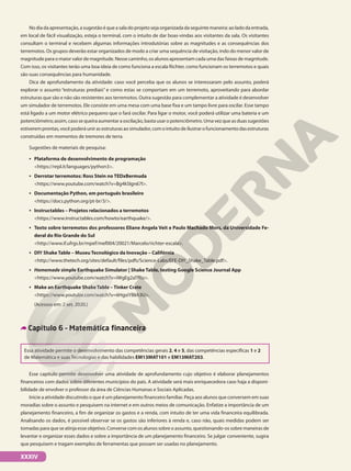No dia da apresentação, a sugestão é que a sala do projeto seja organizada da seguinte maneira: ao lado da entrada,
em local de fácil visualização, esteja o terminal, com o intuito de dar boas-vindas aos visitantes da sala. Os visitantes
consultam o terminal e recebem algumas informações introdutórias sobre as magnitudes e as consequências dos
terremotos. Os grupos deverão estar organizados de modo a criar uma sequência de visitação, indo do menor valor de
magnitude para o maior valor de magnitude. Nesse caminho, os alunos apresentam cada uma das faixas de magnitude.
Com isso, os visitantes terão uma boa ideia de como funciona a escala Richter, como funcionam os terremotos e quais
são suas consequências para humanidade.
Dica de aprofundamento da atividade: caso você perceba que os alunos se interessaram pelo assunto, poderá
explorar o assunto “estruturas prediais” e como estas se comportam em um terremoto, aproveitando para abordar
estruturas que são e não são resistentes aos terremotos. Outra sugestão para complementar a atividade é desenvolver
um simulador de terremotos. Ele consiste em uma mesa com uma base fixa e um tampo livre para oscilar. Esse tampo
está ligado a um motor elétrico pequeno que o fará oscilar. Para ligar o motor, você poderá utilizar uma bateria e um
potenciômetro; assim, caso se queira aumentar a oscilação, basta usar o potenciômetro. Uma vez que as duas sugestões
estiveremprontas,vocêpoderáunirasestruturasaosimulador,comointuitodeilustrarofuncionamentodasestruturas
construídas em momentos de tremores de terra.
Sugestões de materiais de pesquisa:
• Plataforma de desenvolvimento de programação
https://repl.it/languages/python3.
• Derrotar terremotos: Ross Stein no TEDxBermuda
https://www.youtube.com/watch?v=Bg4kSIgn67I.
• Documentação Python, em português brasileiro
https://docs.python.org/pt-br/3/.
• Instructables – Projetos relacionados a terremotos
https://www.instructables.com/howto/earthquake/.
• Texto sobre terremotos dos professores Eliane Angela Veit e Paulo Machado Mors, da Universidade Fe-
deral do Rio Grande do Sul
http://www.if.ufrgs.br/mpef/mef004/20021/Marcelo/richter-escala.
• DIY Shake Table – Museu Tecnológico da Inovação – Califórnia
http://www.thetech.org/sites/default/files/pdfs/Science-Labs/EFE-DIY_Shake_Table.pdf.
• Homemade simple Earthquake Simulator | Shake Table, testing Google Science Journal App
https://www.youtube.com/watch?v=iWgEg2aTfRo.
• Make an Earthquake Shake Table – Tinker Crate
https://www.youtube.com/watch?v=6HgxiYBkh3U.
(Acessos em: 2 set. 2020.)
Capítulo 6 – Matemática financeira
Essa atividade permite o desenvolvimento das competências gerais 2, 4 e 5, das competências específicas 1 e 2
de Matemática e suas Tecnologias e das habilidades EM13MAT101 e EM13MAT203.
Esse capítulo permite desenvolver uma atividade de aprofundamento cujo objetivo é elaborar planejamentos
financeiros com dados sobre diferentes municípios do país. A atividade será mais enriquecedora caso haja a disponi-
bilidade de envolver o professor da área de Ciências Humanas e Sociais Aplicadas.
Inicie a atividade discutindo o que é um planejamento financeiro familiar. Peça aos alunos que conversem em suas
moradias sobre o assunto e pesquisem na internet e em outros meios de comunicação. Enfatize a importância de um
planejamento financeiro, a fim de organizar os gastos e a renda, com intuito de ter uma vida financeira equilibrada.
Analisando os dados, é possível observar se os gastos são inferiores à renda e, caso não, quais medidas podem ser
tomadas para que se atinja esse objetivo. Converse com os alunos sobre o assunto, questionando-os sobre maneiras de
levantar e organizar esses dados e sobre a importância de um planejamento financeiro. Se julgar conveniente, sugira
que pesquisem e tragam exemplos de ferramentas que possam ser usadas no planejamento.
XXXIV
 
