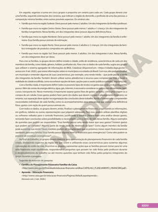 Em seguida, organize a turma em cinco grupos e proponha um cenário para cada um. Cada grupo deverá criar
uma família, seguindo orientações dos cenários, que indicam a região do domicílio, a profissão de uma das pessoas, a
composição mínima familiar, entre outros possíveis aspectos. Os cenários são:
• Família que mora na região Sudeste. Deve possuir pelo menos 2 adultos. Um dos integrantes da família é professor.
• Família que mora na região Centro-Oeste. Deve possuir pelo menos 1 adulto e 1 criança. Um dos integrantes da
família é engenheiro. Nessa família, um dos integrantes deve possuir alguma deficiência física.
• Família que mora na região Nordeste. Deve possuir pelo menos 1 adulto. Um dos integrantes da família é enfer-
meiro. Essa família possui animais de estimação.
• Família que mora na região Norte. Deve possuir pelo menos 2 adultos e 2 crianças. Um dos integrantes da famí-
lia é entregador de produtos comprados em aplicativos.
• Família que mora na região Sul. Deve possuir pelo menos 3 adultos. Um dos integrantes é ator. Nessa família,
um dos integrantes deve ser idoso.
Para criar as famílias, os grupos devem definir estado e cidade, estilo de residência, características de cada um dos
membros da família, como idade, gênero, hobbies, profissões etc. Para criar os dados de cada família, sugira aos grupos
que utilizem o sistema agregador de informações do IBGE, Cidades@ (disponível em: https://cidades.ibge.gov.br/,
acessoem:9set.2020.),quereúneinformaçõessobreosmunicípioseosestadosdoBrasil.Comisso,elespodemescolher
um município e entender algumas de suas características, por exemplo, uma renda média – que pode pautar a renda
dos integrantes da família. Também devem utilizar outras plataformas e recursos para compreender mais a fundo a
realidadedacidadeescolhida,comoreconheceropçõesdelazer,opçõesparaasaúde(públicaeprivada),segurançaetc.
Com a família criada, é importante definir todos os possíveis tipos de renda e os gastos que cada um dos integrantes
possui. Além de contas de energia elétrica, água, gás, internet, é necessário considerar os gastos com alimentação, lazer,
cursos, transporte etc. Nesse momento, é importante separar gastos fixos de gastos variáveis, como uma viagem ou a
compra de um celular. Esses gastos podem fazer parte dos dados que devem compor o planejamento financeiro; no
entanto, sua separação deve ajudar na organização das conclusões deste trabalho. Ainda, é interessante compreender
necessidades individuais de cada família, como os acompanhamentos para uma pessoa que possui uma deficiência
física, gastos com ração de quem possui animais etc.
Com todos os dados, os grupos devem, então, finalizar o planejamento financeiro, organizando as informações,
em gráficos, tabelas ou outras representações que julgarem adequado. Para isso, podem utilizar planilhas digitais
ou softwares voltados para o controle financeiro, justificando a escolha. Devem fazer uma análise desses gastos,
tentando fazer conclusões sobre possibilidades e necessidades para o estilo de vida dessa família. Alguns exemplos
de questões que podem ser respondidas: Essa família possui uma renda maior que seus gastos? Existem gastos
que podem ser cortados? Alguma parte da renda pode ser destinada ao lazer? Como algum membro da família
pode aumentar sua renda? Quais medidas podem ser tomadas para que os próximos meses sejam financeiramente
saudáveis para essa família? Essa família possui alguma reserva financeira para emergências? Como eles podem se
prevenir de eventuais emergências?”.
Ao final do trabalho, os grupos devem elaborar uma apresentação do planejamento financeiro de cada família
criada, destacando aspectos da região em que vivem e utilizando essas características para sustentar algumas
concepções do estilo de vida. Incentive os grupos a apresentar ações que as famílias possam tomar para ter uma
vida financeira mais equilibrada, respondendo a perguntas que possam ter sido feitas pelo professor durante
o desenvolvimento do trabalho ou até mesmo questões que tenham sido feitas pelos próprios integrantes do
grupo durante a pesquisa.
Sugestão de materiais de pesquisa:
• Cartilha de Planejamento Financeiro Familiar da Caixa
http://www.caixa.gov.br/Downloads/educacao-financeira-cartilhas/CARTILHA3_PLANEJAMENTO_FINANCEIRO.pdf.
• Aprenda – Educação Financeira
http://www.caixa.gov.br/educacao-financeira/Paginas/default.aspx#aprenda.
(Acessos em: 2 set. 2020.)
XXXV
 