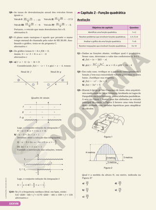 Q6– As taxas de desvalorização anual dos veículos foram
iguais a:
Veículo I: 2
5 2
25 75
5
10
Veículo III: 14 50
6
6
2
5 2
Veículo II:
2
5 2
10 80
4
17,5
Veículo IV: 16 36
4
5
2
5 2
Portanto, o veículo que mais desvalorizou foi o II.
alternativa b
Q7– O plano mais vantajoso é aquele que permite o maior
tempo mensal de chamada pelo valor de R$ 30,00. Ana-
lisando o gráfico, trata-se da proposta C.
alternativa c
Q8– Do gráfico temos b = 6 e f(3) = 0.
Assim, 0 = a 8 3 1 6 V a = 22
alternativa c
Q9– a) (2x 1 1) 8 (x 2 4)  0
Considerando f(x) 5 2x 1 1 e g(x) = x 2 4, temos:
Sinal de f Sinal de g
x
1 –
+
x
4
–
+
Quadro de sinais
f • g
g
f 2
2
1
1 4
1 4
1
2
2
2
1
2
Logo, o conjunto solução da inequação é
S = {x Ñ Rox  1 ou x  4}.
b) 2x 25  2x , x 1 1
Devemos obter a solução das inequações:
(I) 2 2  V 2  V 2
x x x x
5 2 3 5
5
3
(II) 2x , x 1 1 Vx , 1
Fazendo a intersecção das soluções, temos:
SI
SII
SI
 SII
5
3
–—
5
3
–—
1
1
Logo, o conjunto solução da inequação é
5 Ñ RJ2  ,
S x x
5
3
1










.
Q10– Se f é a frequência cardíaca ideal, em bpm, então:
0,6 8 (220 – 40)  f  0,75 8 (220 2 40) V 108  f  135
alternativa c
Capítulo 2 – Função quadrática
Avaliação
Objetivos do capítulo Questões
Identificar uma função quadrática. 1 e 2
Resolver problemas que envolvam funções quadráticas. 3, 4, 5 e 6
Analisar o gráfico de uma função quadrática. 7 e 8
Resolver inequações que envolvam funções quadráticas. 9 e 10
Q1– Dadas as funções abaixo, verifique qual é quadrática.
Nesse caso, determine o valor dos coeficientes a, b e c.
a) f(x) = (x 1 2)(3 2 x)
b) g x
x x
x
( ) 5
2
2 4
3 2
2 , se x i 0; e g(0) = 2x 24
Q2– Em cada caso, verifique se a parábola correspondente à
função f tem sua concavidade voltada para cima ou para
baixo. Justifique sua resposta.
a) f(x) = 2x2
2 2x 1 3
b) f(x) = 3x2
1 5
Q3– (Enem) A Igreja de São Francisco de Assis, obra arquitetô-
nica modernista de Oscar Niemeyer, localizada na Lagoa da
Pampulha, em Belo Horizonte, possui abóbadas parabólicas.
A seta na Figura 1 ilustra uma das abóbadas na entrada
principal da capela. A Figura 2 fornece uma vista frontal
desta abóbada, com medidas hipotéticas para simplificar
os cálculos.
Figura 1
Figura 2
5 metros
4 metros 3 metros
H metros
Qual é a medida da altura H, em metro, indicada na
Figura 2?
a)
16
3
b)
31
5
c)
25
4
d)
25
3
e)
75
2
ILUSTRAÇÕES:
ADILSON
SECCO
XXXVIII
 