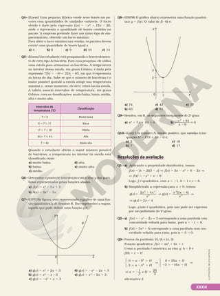 Q4– (Enem) Uma pequena fábrica vende seus bonés em pa-
cotes com quantidades de unidades variáveis. O lucro
obtido é dado pela expressão L(x) 5 2x² 1 12x 2 20,
onde x representa a quantidade de bonés contidos no
pacote. A empresa pretende fazer um único tipo de em-
pacotamento, obtendo um lucro máximo.
Para obter o lucro máximo nas vendas, os pacotes devem
conter uma quantidade de bonés igual a
a) 4 b) 6 c) 9 d) 10 e) 14
Q5– (Enem) Um estudante está pesquisando o desenvolvimen-
to de certo tipo de bactéria. Para essa pesquisa, ele utiliza
uma estufa para armazenar as bactérias. A temperatura
no interior dessa estufa, em graus Celsius, é dada pela
expressão T(h) = 2h2
1 22h 2 85, em que h representa
as horas do dia. Sabe-se que o número de bactérias é o
maior possível quando a estufa atinge sua temperatura
máxima e, nesse momento, ele deve retirá-las da estufa.
A tabela associa intervalos de temperatura, em graus
Celsius, com as classificações: muito baixa, baixa, média,
alta e muito alta.
Intervalos de
temperatura (°C)
Classificação
T , 0 Muito baixa
0  T  17 Baixa
17 , T , 30 Média
30  T  43 Alta
T . 43 Muito alta
Quando o estudante obtém o maior número possível
de bactérias, a temperatura no interior da estufa está
classificada como
a) muito baixa.
b) baixa.
c) média.
d) alta.
e) muito alta.
Q6– Determine o ponto de intersecção com o eixo y das pará-
bolas representadas pelas funções abaixo.
a) f(x) = x2
2 3x 1 2
b) h(x) = 2x2
2 5x
Q7– (UPF) Na figura, está representado o gráfico de uma fun-
ção quadrática g de domínio R. Das expressões a seguir,
aquela que pode definir uma função g é:
y
0
g
x
a) g(x) 5 x2
1 2x 1 3
b) g(x) 5 x2
2 x – 3
c) g(x) 5 2x2
1 x 1 3
d) g(x) 5 2x2
2 2x 1 3
e) g(x) 5 x2
2 2x 1 3
Q8– (ESPM) O gráfico abaixo representa uma função quadrá-
tica y 5 f(x). O valor de f(26) é:
y
0 x
2
3
1
a) 74
b) 63
c) 42
d) 51
e) 37
Q9– Resolva, em R, as seguintes inequações do 2o
grau:
a) x2
1 7x 1 10 , 0 b)
2 1
2

x
x
2
81
9
0
Q10– (Uerj) Um número N, inteiro positivo, que satisfaz à ine-
quação N2
– 17N 1 16 . 0 é:
a) 2
b) 7
c) 16
d) 17
Resoluções da avaliação
Q1– a) Aplicando a propriedade distributiva, temos:
f(x) 5 (x 1 2)(3 2 x) V f(x) = 3x 2 x2
1 6 2 2x V
V f(x) = 2x2
1 x 1 6
Logo, f é quadrática, com a = 21, b = 1 e c = 6.
b) Simplificando a expressão para x i 0, temos:
5
2
V 5
2
V
V 5 2
( )
2 4
( )
(2 4)
( ) 2 4
3 2
2
2
2
g x
x x
x
g x
x x
x
g x x
Logo, g não é quadrática, pois não pode ser expressa
por um polinômio do 2o
grau.
Q2– a) f(x) 5 2x2
2 2x 1 3 corresponde a uma parábola com
concavidade voltada para baixo, pois a = 21 , 0.
b) f(x) = 3x2
1 5 corresponde a uma parábola com con-
cavidade voltada para cima, pois a = 3 . 0.
Q3– Pontos da parábola: (5, 0) e (4, 3)
Função quadrática: f(x) 5 ax2
1 bx 1 c
Como a parábola é simétrica ao eixo y: b 5 0 e
f(0) 5 c 5 H
5 8 1
5 8 1
5 1
2 5 2 2
5 2 5





⇒





⇒
⇒
a H
a H
a H
a H
a H
0 5
3 4
0 25
3 16
1
3
e
25
3
2
2
alternativa d
ILUSTRAÇÕES:
NELSON
MATSUDA
XXXIX
 