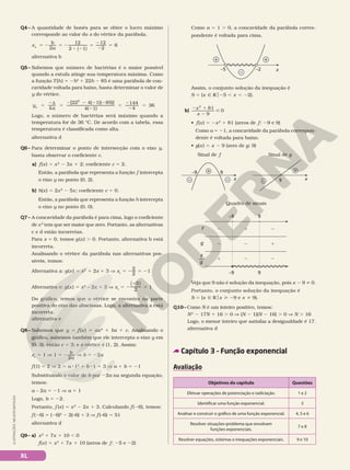 Q4– A quantidade de bonés para se obter o lucro máximo
corresponde ao valor do x do vértice da parábola.
2
12
2 1
12
2
6
v
( )
x
b
a
5 2 5 2
8 2
5
2
2
5
alternativa b
Q5– Sabemos que número de bactérias é o maior possível
quando a estufa atinge sua temperatura máxima. Como
a função T(h) 5 2h2
1 22h 2 85 é uma parábola de con-
cavidade voltada para baixo, basta determinar o valor de
y do vértice.
y
a
v =
2d
=
2 2 2 2
2
=
2
2
=
4
[22 4( 1)( 85)]
4( 1)
144
4
36
2
Logo, o número de bactérias será máximo quando a
temperatura for de 36 °C. De acordo com a tabela, essa
temperatura é classificada como alta.
alternativa d
Q6– Para determinar o ponto de intersecção com o eixo y,
basta observar o coeficiente c.
a) f(x) = x2
2 3x 1 2; coeficiente c 5 2.
Então, a parábola que representa a função f intercepta
o eixo y no ponto (0, 2).
b) h(x) = 2x2
2 5x; coeficiente c = 0.
Então, a parábola que representa a função h intercepta
o eixo y no ponto (0, 0).
Q7– A concavidade da parábola é para cima, logo o coeficiente
de x2
tem que ser maior que zero. Portanto, as alternativas
c e d estão incorretas.
Para x = 0, temos g(x) . 0. Portanto, alternativa b está
incorreta.
Analisando o vértice da parábola nas alternativas pos-
síveis, temos:
Alternativa a: g(x) 5 x2
1 2x 1 3 V xv
5
2
2
2 5 21
Alternativa e: g(x) 5 x2
– 2x 1 3 V xv
5
( )
2
2
2
2
5 1
Do gráfico, temos que o vértice se encontra na parte
positiva do eixo das abscissas. Logo, a alternativa a está
incorreta.
alternativa e
Q8– Sabemos que y = f (x ) = ax2
1 bx 1 c. Analisando o
gráfico, sabemos também que ele intercepta o eixo y em
(0, 3), então c 5 3; e o vértice é (1, 2). Assim:
xv
5 1 V 1 5
2
2
b
a
V b 5 22a
f(1) 5 2 V 2 5 a 812
1 b 81 1 3 V a 1 b 5 21
Substituindo o valor de b por 22a na segunda equação,
temos:
a – 2a 5 21 V a 5 1
Logo, b 5 22.
Portanto, f (x) 5 x2
2 2x 1 3. Calculando f (26), temos:
f (26) 5 (26)2
2 2(–6) 1 3 V f (–6) 5 51
alternativa d
Q9– a) x2
1 7x 1 10 , 0
f(x) = x2
1 7x 1 10 (zeros de f: 25 e 22)
Como a = 1 . 0, a concavidade da parábola corres-
pondente é voltada para cima.
x
–2
–5
–
+ +
Assim, o conjunto solução da inequação é
S = {x Ñ Ro25 , x , 22}.
b)
2 1
2

x
x
2
81
9
0
• f(x) = 2x2
1 81 (zeros de f: 29 e 9)
Como a = 21, a concavidade da parábola correspon-
dente é voltada para baixo.
• g(x) = x 2 9 (zero de g: 9)
Quadro de sinais
g
f 2
2
1
2
1
2
1
2
2
–9 9
–9 9
f
g
—
9 x
–
+
Sinal de f Sinal de g
x
9
–9
–
+
–
Veja que 9 não é solução da inequação, pois x 2 9 i 0.
Portanto, o conjunto solução da inequação é
S = {x Ñ Rox  29 e x i 9}.
Q10– Como N é um inteiro positivo, temos:
N2
2 17N 1 16 . 0 V (N 2 1)(N 2 16) . 0 V N . 16
Logo, o menor inteiro que satisfaz a desigualdade é 17.
alternativa d
Capítulo 3 – Função exponencial
Avaliação
Objetivos do capítulo Questões
Efetuar operações de potenciação e radiciação. 1 e 2
Identificar uma função exponencial. 3
Analisar e construir o gráfico de uma função exponencial. 4, 5 e 6
Resolver situações-problema que envolvam
funções exponenciais.
7 e 8
Resolver equações, sistemas e inequações exponenciais. 9 e 10
ILUSTRAÇÕES:
NELSON
MATSUDA
XL
 