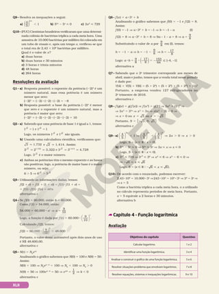 Q9– Resolva as inequações a seguir.
a)
4
5
2 x
( ) , 1 b) 53x
2 5x
 0 c) 3x2
 729
Q10– (PUC) Cientistas brasileiros verificaram que uma determi-
nada colônia de bactérias triplica a cada meia hora. Uma
amostra de 10.000 bactérias por mililitro foi colocada em
um tubo de ensaio e, após um tempo x, verificou-se que
o total era de 2,43 3106
bactérias por mililitro.
Qual é o valor de x?
a) duas horas
b) duas horas e 30 minutos
c) 3 horas e trinta minutos
d) 48 horas
e) 264 horas
Resoluções da avaliação
Q1– a) Resposta possível: o expoente da potência (−2)3
é um
número natural, mas essa potência é um número
menor que zero:
(−2)3
= (−2) 8 (−2) 8 (−2) = −8
b) Resposta possível: a base da potência (−2)4
é menor
que zero e o expoente é um número natural, mas a
potência é maior que zero:
(−2)4
= (−2) 8 (−2) 8 (22) 8 (−2) = 16
Q2– a) Sabendo que uma potência de base 1 é igual a 1, temos:
1 1 1 1
5 6
e
5 5
Logo, os números 1 1
5 6
e são iguais.
b) Usando uma calculadora científica, verificamos que:
3 1,732
q V
e 2 3
1,414
q V
. Assim:
2 2 3,322
3 1,732
q q e
2 3 3
2
4,728
1,414
q q
Logo, 3 2
é o maior número.
c) Ambas as potências têm o mesmo expoente e as bases
são positivas; logo, a potência de maior base é o maior
número, ou seja:
6 5 6 5
2 2
. V .
Q3– Utilizando as informações dadas, temos:
f (2 1 e) 5 f (1 1 (1 1 e)) 5 f (1) 8f (1 1 e) 5
5f (1) 8f (1) 8f (e) 5 m2
n
alternativa c
Q4– Se f (0) 5 60.000, então b 5 60.000.
Como f (1) 5 54.000, então:
54.000 5 60.000 8 a1
V a 5
9
10
Logo, a função é dada por f (t) 5 60.000 8
9
10






t
.
Calculando f (2), temos:
f (2) 5 60.000 8 ( )
9
10
2
5 48.600
Portanto, o valor desse automóvel após dois anos de uso
é R$ 48.600,00.
alternativa c
Q5– N(t) 5 N0
ekt
Analisando o gráfico sabemos que N(0) 5 100 e N(8) 5 50.
Assim:
N(0) 5 100 V N0
ek 8 0
5 100 V N0
5 100 V N0
. 0
N(8) 5 50 V 100ek 8 8
5 50 V ek8
5
1
2 V k , 0
alternativa c
Q6– f (x) 5 a 83x
1 b
Analisando o gráfico sabemos que f(0) 5 21 e f (2) 5 8.
Assim:
f (0) 5 –1 V a 830
1 b 5 –1 V b 5 –1 – a (I)
f (2) 5 8 V a 832
1 b 5 8 V 9a – 1 – a 5 8 V a 5
9
8
Substituindo o valor de a por
9
8 em (I), temos:
b 5 21 2 a V b 5 21 2
9
8 V b 5 −
17
8
Logo: a 8b 5 9
8
8 ( )
−
17
8
5 2 Ñ
153
64
[–4, –1[
alternativa a
Q7– Sabendo que o 2o
trimestre corresponde aos meses de
abril, maio e junho, temos que a venda total nesse período
é dado por:
V(4) 1 V(5) 1 V(6) 5 (5 1 24
) 1 (5 1 25
) 1 (5 1 26
) 5 127
Portanto, a empresa vendeu 127 refrigeradores no
2o
trimestre de 2016.
alternativa c
Q8– f (g(x) 5 g(f (x)) V f (x3
) 5 g(3x
) V 3x2
5 (3x
)3
V
V 3x3
5 33x
V x3
5 3x V x(x2
2 3) 5 0 V
V x 5 0 ou 5 5 2
3 ou 3
x x
Portanto, 5 2 3, 0, 3
S { }
alternativa c
Q9– a) , , . .





 ⇒ 










 ⇒ ⇒
4
5
1
4
5
4
5
2 0 0
2 2 0
x x
x x
Logo, S 5 {x Ñ R 0 x . 0}.
b) 53x
2 5x
 0 V 53x
 5x
V 3x  x V x  0
Logo, S 5 {x Ñ R 0 x  0}.
c) 3x2
 729 V 3x2
 36
V x2
 6 V x2
2 6  0 V
V 2  
6 6
x
Logo, S 5 {x Ñ R 0 2  
6 6
x }.
Q10– De acordo com o enunciado, podemos escrever:
2,43 8106
5 10.000 8 3x
V243 8104
5 104
8 3x
V 35
5 3x
V
Vx 5 5
Como a bactéria triplica a cada meia hora, o x utilizado
no cálculo representa períodos de meia hora. Portanto,
x 5 5 equivale a 2 horas e 30 minutos.
alternativa b
Capítulo 4 – Função logarítmica
Avaliação
Objetivos do capítulo Questões
Calcular logaritmo. 1 e 2
Identificar uma função logarítmica. 3 e 4
Analisar e construir o gráfico de uma função logarítmica. 5 e 6
Resolver situações-problema que envolvam logaritmos. 7 e 8
Resolver equações, sistemas e inequações logarítmicas. 9 e 10
XLII
 
