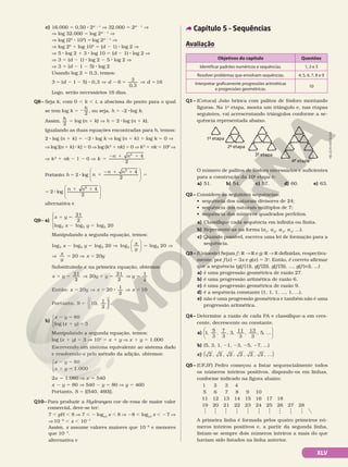 c) 16.000 5 0,50 8 2d 2 1
V 32.000 5 2d 2 1
V
V log 32.000 5 log 2d 2 1
V
  V log (25
8 103
) 5log 2d 2 1
V
  V log 25
1 log 103
5 (d 2 1) 8 log 2 V
  V 5 8 log 2 1 3 8 log 10 5 (d 2 1) 8 log 2 V
  V 3 5 (d 2 1) 8 log 2 2 5 8 log 2 V
  V 3 5 (d 2 1 2 5) 8 log 2
Usando log 2 5 0,3, temos:
5 2 2 8 V 2 5 V 5
d d d
3 ( 1 5) 0,3 6
3
0,3
16
Logo, serão necessários 16 dias.
Q8– Seja k, com 0 , k , t, a abscissa do ponto para o qual
se tem log k 5 2
h
2
, ou seja, h 5 –2 8log k.
Assim, h
2
5 log (n 1 k) V h 5 2 8log (n 1 k).
Igualando as duas equações encontradas para h, temos:
2 8 log (n 1 k) 5 22 8 log k V log (n 1 k) 1 log k 5 0 V
V log [(n 1 k) 8 k] 5 0 V log (k2
1 nk) 5 0 V k2
1 nk 5 100
V
V k2
1 nk 2 1 2 0 V 5
2 1 1 4
2
2
k
n n
Portanto: h 5 2 8 log 1
2 1 1
5






n
n n 4
2
2
5 2 8 log
1 1






n n 4
2
2
alternativa e
Q9– a)
x y
x y
1 5
2 5
21
2
20
5 5 5
log log log





Manipulando a segunda equação, temos:
log log log log log
5 5 5 5
20
x y
x
y
2 5 V 5





 5
5 20 V
V 5 V 5
x
y
x y
20 20
Substituindo x na primeira equação, obtemos:
x y y y
1 5 V 1 5 V
21
2
20
21
2
y 1
2
5
5 V 5 8 V 5
x y x x
Então: 20 20
1
2
10
5
Portanto, 10,
1
2












S .
b)
x y
x y
2 5
1 5
80
3
log ( )




Manipulando a segunda equação, temos:
log (x 1 y) 5 3 V 103
5 x 1 y V x 1 y 5 1.000
Escrevendo um sistema equivalente ao sistema dado
e resolvendo-o pelo método da adição, obtemos:
x y
x y 1.000
2 5
1 5
80




2x 5 1.080 V x 5 540
x 2 y 5 80 V 540 2 y 5 80 V y 5 460
Portanto, S 5 {(540, 460)}.
Q10– Para produzir a Hydrangea cor-de-rosa de maior valor
comercial, deve-se ter:
7 , pH , 8 V 7 , 2 log10
x , 8 V 28 , log10
x , 27 V
V1028
, x , 1027
Assim, x assume valores maiores que 1028
e menores
que 1027
.
alternativa e
Capítulo 5 – Sequências
Avaliação
Objetivos do capítulo Questões
Identificar padrões numéricos e sequências. 1, 2 e 3
Resolver problemas que envolvam sequências. 4, 5, 6, 7, 8 e 9
Interpretar graficamente progressões aritméticas
e progressões geométricas.
10
Q1– (Cotuca) João brinca com palitos de fósforo montando
figuras. Na 1a
etapa, monta um triângulo e, nas etapas
seguintes, vai acrescentando triângulos conforme a se-
quência representada abaixo.
1ª etapa
2ª etapa
3ª etapa
4ª etapa
O número de palitos de fósforo necessários e suficientes
para a construção da 10a
etapa é:
a) 51. b) 54. c) 57. d) 60. e) 63.
Q2– Considere as seguintes sequências:
• sequência dos naturais divisores de 24;
• sequência dos naturais múltiplos de 7;
• sequência dos números quadrados perfeitos.
a) Classifique cada sequência em infinita ou finita.
b) Represente-as na forma (a1
, a2
, a3
, a4
, ...).
c) Quando possível, escreva uma lei de formação para a
sequência.
Q3– (Unioeste) Sejam f : R  R e g: R  R definidas, respectiva-
mente, por f (x) 5 3x e g(x) 5 3x
. Então, é correto afirmar
que a seguência (g(f (1)), g(f (2)), g(f (3)), ..., g(f (n)), ...)
a) é uma progressão geométrica de razão 27.
b) é uma progressão aritmética de razão 6.
c) é uma progressão geométrica de razão 9.
d) é a sequência constante (1, 1, 1, ..., 1, ...).
e) não é uma progressão geométrica e também não é uma
progressão aritmética.
Q4– Determine a razão de cada PA e classifique-a em cres-
cente, decrescente ou constante.
a) 1, 5
3
, 7
3
, 3, 11
3
, 13
3
, 5, ...






b) (5, 3, 1, 21, 23, 25, 27, ...)
c) 2 2 2 2 2 2
, , , , , , ...
( )
Q5– (UFJF) Pedro começou a listar sequencialmente todos
os números inteiros positivos, dispondo-os em linhas,
conforme indicado na figura abaixo:
1 2 3 4
5 6 7 8 9 10
11 12 13 14 15 16 17 18
19 20 21 22 23 24 25 26 27 28
A primeira linha é formada pelos quatro primeiros nú-
meros inteiros positivos e, a partir da segunda linha,
listam-se sempre dois números inteiros a mais do que
haviam sido listados na linha anterior.
NELSON
MATSUDA
XLV
 