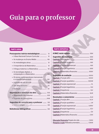 Guia para o professor
PARTE GERAL
Pressupostos teórico-metodológicos ............. IV
• A Base Nacional Comum Curricular .................. IV
• As mudanças no Ensino Médio ........................... VIII
• As metodologias ativas .......................................... IX
• A importância da Matemática ............................. XI
• A língua materna e a Matemática ...................... XII
• As tecnologias digitais, a
computação e a Matemática ............................... XIII
• Os temas contemporâneos transversais
e a interdisciplinaridade ........................................ XIV
• A gestão da sala de aula ........................................ XV
• Um olhar inclusivo ................................................... XV
• Avaliação ..................................................................... XV
Organização e estrutura da obra .................... XVII
• Organização dos volumes .................................... XVII
• Sugestão de cronograma ......................................XVIII
Sugestões de consulta para o professor ....... XIX
• Livros e artigos .......................................................... XIX
Referências bibliográficas ................................. XXI
PARTE ESPECÍFICA
A BNCC neste volume .......................................... XXIV
Sugestões de ampliação ................................... XXIX
Capítulo 1 Função afim ...................................................... XXIX
Capítulo 2 Função quadrática .......................................... XXX
Capítulo 3 Função exponencial ....................................... XXX
Capítulo 4 Função logarítmica ........................................ XXXI
Capítulo 6 Matemática financeira ............................... XXXIV
Sugestões de avaliação .................................... XXXVI
Capítulo 1 Função afim ................................................ XXXVI
Capítulo 2 Função quadrática .................................... XXXVIII
Capítulo 3 Função exponencial .......................................... XL
Capítulo 4 Função logarítmica .......................................... XLII
Capítulo 5 Sequências ......................................................... XLV
Capítulo 6 Matemática financeira ................................. XLVII
Resoluções e comentários .............................. XLIX
Capítulo 1 Função afim ...................................................... XLIX
Capítulo 2 Função quadrática ............................................ LXI
Capítulo 3 Função exponencial .................................. LXXXV
Capítulo 4 Função logarítmica ......................................... XCV
Capítulo 5 Sequências .......................................................... CIV
Capítulo 6 Matemática financeira .................................. CXVI
Educação financeira Projeto de vida ......................... CXXVI
Pesquisa e ação Videodocumentário........................ CXXVII
III
 