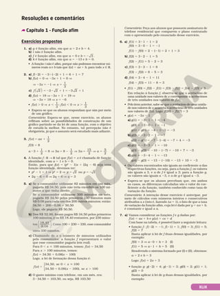 XLIX
Resoluções e comentários
Capítulo 1 – Função afim
Exercícios propostos
1. a) g é função afim, em que a 5 2 e b 5 4.
b) i não é função afim.
c) f é função afim, em que a 5 0 e b 5 2 3 .
d) k é função afim, em que a 5 213 e b 5 0.
• A função i não é afim, porque não podemos encontrar nú­
meros reais a e b tais que i(x) 5 ax 1 b, para todo x Ñ R.
2. a) f(22) 5 23 8 (22) 1 1 5 6 1 1 5 7
b) f(x) 5 0 V 23x 1 1 5 0 V
V 23x 5 21 V x 5
1
3
c) f 2
( ) 3 2 1 3 2 1
5 2 8 1 5 2 1
d) f(x) 5 19 V 23x 1 1 5 19 V
V 23x 5 18 V x 5 26
• f(x) . 0 V x
1
3
, ; f(x) , 0 V x
1
3
.
• Espera­se que os alunos respondam que sim por meio
de um gráfico.
Comentário: Espera­se que, nesse exercício, os alunos
reflitam sobre as possibilidades de construção de um
gráfico partindo­se da lei de uma função, com o objetivo
de estudá­la melhor. No entanto, tal percepção não é
obrigatória, já que o assunto será estudado mais adiante.
3. f x ax
( )
1
2
5 1
f(3) 5 8
a
1
2
8
8 1 5
3 V 3a 8
1
2
5 2 V 3a
15
2
5 V a
5
2
5
4. A função f : R  R tal que f(x) 5 x é chamada de função
identidade, com a 5 1 e b 5 0.
Então, para que j(x) 5 (p2
2 1)x 1 (2q 2 6) seja uma
função identidade, devemos ter:
• p2
2 1 5 1 V p2
5 2 V p p
ou
5 5 2
2 2
• 2q 2 6 5 0 V 2q 5 6 V q 5 3
5. a) Se o consumidor utilizasse 82 minutos em um mês,
pagaria R$ 34,50, pois não teria excedido os 100 mi­
nutos a que tinha direito.
Se o consumidor utilizasse 300 minutos no mês,
pagaria R$ 34,50 pelos primeiros 100 minutos mais
R$ 0,08 para cada um dos 200 outros minutos; então:
34,50 1 200 8 0,08 5 50,50
Logo, ele pagaria R$ 50,50.
b) Dos R$ 52,90, foram pagos R$ 34,50 pelos primeiros
100 minutos, e os R$ 18,40 restantes, por 230 minu­
tos
18,40
0,08





. Como 100 1 230 5 330, esse consumidor
usou 330 minutos.
c) Chamando de x o número de minutos utilizados
pelo consumidor, a função f representará o valor
que esse consumidor pagaria (em real).
Para 0 , x  100 minutos, temos: f(x) 5 34,50
Para x . 100 minutos, temos:
f(x) 5 34,50 1 0,08(x 2 100)
Logo, a lei de formação dessa função é:
f x
x
x
( )
34,50, se 0 100
34,50 0,08( 1
5
, 
1 2 0
00), se 100
x .





d) O gasto mínimo com telefone, em um mês, era:
3 8 34,50 5 103,50, ou seja, R$ 103,50
Comentário: Peça aos alunos que possuem assinatura de
telefone residencial que comparem o plano contratado
com o apresentado pelo enunciado desse exercício.
6. a) f(1) 5 3 8 1 2 1 5 2
f(0) 5 3 8 0 2 1 5 21
f(1) 2 f(0) 5 2 2 (21) 5 2 1 1 5 3
b) f(2) 5 3 8 2 2 1 5 5
f(2) 2 f(1) 5 5 2 2 5 3
c) f(3) 5 3 8 3 2 1 5 8
f(3) 2 f(2) 5 8 2 5 5 3
d) f(4) 5 3 8 4 2 1 5 11
f(4) 2 f(3) 5 11 2 8 5 3
• f(1) 2 f(0) 5 f(2) 2 f(1) 5 f(3) 2 f(2) 5 f(4) 2 f(3) 5 3
Em relação à função f, observa­se que o acréscimo de
uma unidade nos valores de x corresponde a acréscimos
de três unidades nos valores de f(x).
• Pelo item anterior, sabe­se que o acréscimo de uma unida­
de nos valores de x acarreta o acréscimo de três unidades
nos valores de f(x). Logo: f(28) 2 f(27) 5 3
• g(x) 5 23x 2 1
a) g(1) 5 23 8 1 2 1 5 24
g(0) 5 23 8 0 2 1 5 21
g(1) 2 g(0) 5 24 2 (21) 5 23
b) g(2) 5 23 8 2 2 1 5 27
g(2) 2 g(1) 5 27 2 (24) 5 27 1 4 5 23
c) g(3) 5 23 8 3 2 1 5 210
g(3) 2 g(2) 5 210 2 (27) 5 210 1 7 5 23
d) g(4) 5 23 8 4 2 1 5 213
g(4) 2 g(3) 5 213 2 (210) 5 213 1 10 5 23
• Os valores encontrados são iguais ao coeficiente a das
respectivas funções, ou seja, para a função f, os valores
são iguais a 3, e a de f é igual a 3; para a função g,
os valores são iguais a 23, e a de g é igual a 23.
• Espera­se que os alunos percebam que, em ambos
os casos, as diferenças calculadas são o valor do coe­
ficiente a da função, também conhecido como taxa de
variação da função.
Comentário: A intenção desse exercício é antecipar, por
meio de cálculos com números inteiros e consecutivos
atribuídos a x (isto é, fazendo dx 5 1), o fato de que a taxa
de variação da função afim, cuja lei é dada por y 5 ax 1 b,
é constante e igual a a.
7. a) Vamos considerar as funções f e g dadas por:
f (x) 5 ax 1 b e g(x) 5 cx 1 d
Com base na tabela, é possível fazer a seguinte leitura:
• função f : f(22) 5 21; f(21) 5 1; f(0) 5 3; f(1) 5 5;
f(2) 5 7
Basta aplicar à lei de f duas dessas igualdades, por
exemplo:
f(0) 5 3 V a 8 0 1 b 5 3 (I)
f(1) 5 5 V a 8 1 1 b 5 5 (II)
Resolvendo o sistema formado por (I) e (II), obtemos:
a 5 2 e b 5 3
Logo: f(x) 5 2x 1 3
• função g: g(22) 5 4; g(21) 5 3; g(0) 5 2; g(1) 5 1;
g(2) 5 0
Basta aplicar à lei de g duas dessas igualdades, por
exemplo:
 