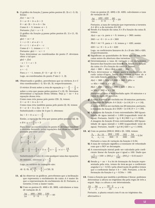 LI
9. O gráfico da função f passa pelos pontos (0, 3) e (23, 0).
Então:
f(x) 5 ax 1 b
3 5 a 8 0 1 b V b 5 3
0 5 a(23) 1 b V b 5 3a
Como b 5 3, temos: a 5 1
Portanto: f (x) 5 x 1 3
O gráfico da função g passa pelos pontos (0, 1) e (1, 0).
Então:
g(x) 5 cx 1 d
1 5 c 8 0 1 d V d 5 1
0 5 c 8 1 1 d V d 5 2c
Como d 5 1, temos: c 5 21
Portanto: g(x) 5 2x 1 1
Para determinar as coordenadas do ponto P, devemos
obter x tal que:
g(x) 5 f(x)
2x 1 1 5 x 1 3
2x 5 22
x 5 21
Para x 5 21, temos: f(21) 5 g(21) 5 2
Logo, as coordenadas do ponto P são (21, 2).
10. Observando o gráfico, percebemos que os vértices A e C
têm coordenadas (22, 0) e (0, 3), respectivamente.
O vértice B está sobre a reta de equação y
x
4
1
2
5 2 2 e
sobre a reta que passa pelos pontos C e (2, 0). Devemos
determinar a equação desta última. Seja y 5 ax 1 b a
equação dessa reta.
Como essa reta passa pelo ponto C(0, 3), temos:
3 5 a 8 0 1 b V b 5 3
Como essa reta também passa pelo ponto (2, 0), temos:
0 5 a 8 2 1 b V 2a 1 b 5 0
Substituindo o valor de b por 3, obtemos:
2a 1 3 5 0 V a
3
2
5 2
Então, a equação da reta que passa pelos pontos C(2, 0)
e B é: y x
3
2
3
5 2 1
Para obter as coordenadas do ponto B, devemos resolver
o sistema formado pelas equações das duas retas que
passam por esse ponto.
y
x
y x
4
1
2
3
2
3
5 2 2
5 2 1





2 2 5 2 1 V
x
x
4
1
2
3
2
3 V 5 V 5
4
7
2
14
5
5
x x
Substituindo o valor de x em qualquer uma das equações
do sistema, obtemos: y
6
5
5 2
Logo, os vértices do triângulo são:
A(22, 0), B
14
5
,
6
5
2





 e C(0, 3)
11. a) Ao observar os gráficos, percebemos que a inclinação
que representa o enchimento da caixa A é maior do
que a representação do enchimento de B. Portanto, a
torneira A tem a maior vazão.
b) Com os pontos (3, 480) e (0, 360), calculamos a taxa
de variação de A:
=
2
2
= =
∆
∆
480 360
3 0
120
3
40
y
x
Com os pontos (3, 480) e (0, 420), calculamos a taxa
de variação de B:
=
2
2
= =
∆
∆
480 420
3 0
60
3
20
y
x
Portanto, a taxa de variação que representa a torneira
A é 40 e a da torneira B é 20.
c) Sendo A a função da caixa A e B a função da caixa B,
temos:
A x ax b
= 1
( ) , para x 5 0, temos y 5 360; assim:
= 8 1 V =
360 0 360
a b b
( )
B x ax b
= 1 , para x 5 0, temos y 5 420, assim:
= 8 1 V =
a b b
420 0 420
Logo, os coeficientes lineares de A e B são 360 e 420,
respectivamente.
d) Significam as quantidades de litros que há em cada
caixa antes da abertura das torneiras.
e) Determinamos a taxa de variação e os coeficientes
lineares das funções nos itens b e c. Sendo A a função
da caixa A e B a função da caixa B, temos:
A(x) = 360 1 40x e B(x) = 420 1 20x
f) Para determinar o tempo para o enchimento de
cada caixa­d’água, basta determinar o valor de x
em cada função para A(x) 5 1.000 e B(x) 5 1.000.
A(x) 5 360 1 40x V1.000 5 360 1 40x V
V 40x 5 640 V x 5 16
B(x) 5 420 2 20x V1.000 5 420 1 20x V
V 20x 5 580 V x 5 29
Portanto a caixa A será enchida após 16 minutos e a
caixa B, após 29 minutos.
g) A caixa A deverá ser enchida em 16 minutos; portanto,
o domínio da função A é = Ñ R  
A x x
D( ) { |0 16}.
A caixa B deverá ser enchida em 29 minutos; portanto,
o domínio da função B é D( ) { |0 29}
B x x
= Ñ R   .
h) A imagem da função A tem extremidades 360 (quan­
tidade de água inicial) e 1.000 (capacidade total de
água). Portanto, = Ñ R  
A y y
Im( ) { |360 1.000}.
A imagem da função B tem extremidades 420 (quan­
tidade de água inicial) e 1.000 (capacidade total de
água). Portanto, B y y
= Ñ R  
Im( ) { |420 1.000}.
12. a) Com os pontos (300,0; 262) e (0, 100), temos:
= =
2
2
= = =
262 100
300 0
162
300
54
100
0,54
y y
x x
y
x
f i
f i
∆
∆
−
−
Portanto a taxa de variação da função é 0,54.
b) A taxa de variação significa a constante de velocidade
com que o NO2
se decompõe.
c) A concentração inicial pode ser calculada pelo coefi­
ciente linear da função que é igual a 100. Dado que

5 V 5 s 5
1
[NO ]
100 [NO ]
1
100
[NO ] 0,01mol/
2
2 2
d) Sendo y = ax 1 b a lei de formação da função repre­
sentada pela reta, temos do item a que o coeficiente
angular é a = 0,54 e pela observação do gráfico temos
que o coeficiente linear é b = 100. Portanto, a lei de
formação da função é y = 0,54x 1 100.
13. Como a função que modela o problema é linear, podemos
determinar a altura no trigésimo dia pela regra de três a
seguir. Seja x a altura a ser determinada.
x
x x
5 V 5
8
V 5
10
2
30 30 2
10
6
Portanto, a planta estará com 6 cm no trigésimo dia.
alternativa e
 