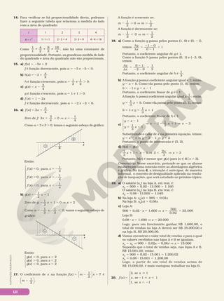 LII
ILUSTRAÇÕES:
ADILSON
SECCO
14. Para verificar se há proporcionalidade direta, podemos
fazer a seguinte tabela que relaciona a medida do lado
com a área do quadrado:
 1 2 3 4

5
A 2
8 5
1 1 1 8 5
2 2 4 8 5
3 3 9 4 4 16
8 5
Como i i i
1
1
4
2
9
3
16
4
, não há uma constante de
proporcionalidade. Portanto, as grandezas medida do lado
do quadrado e área do quadrado não são proporcionais.
15. a) f(x) 5 25x 1 2
f é função decrescente, pois a 5 25 e 25 , 0.
b) h x
x
( ) 3
2
5 2 1
h é função crescente, pois
1
2
5
a e
1
2
. 0.
c) g x x
( )
3
4
5 2
g é função crescente, pois a 5 1 e 1 . 0.
d) f (x) 5 1 2 2x
f é função decrescente, pois a 5 22 e 22 , 0.
16. a) f x x
( ) 3
3
4
5 1
Zero de f: 3
3
4
0
1
4
x x
1 5 V 5 2
Como a 5 3 e 3 . 0, temos o seguinte esboço do gráfico:
x
1
4
– —
–
+
Então:
f x x
f x x
f x x









5 5 2
. . 2
, , 2
( ) 0, para
1
4
( ) 0, para
1
4
( ) 0, para
1
4
b) g x x
( )
1
2
1
5 2 1
Zero de g: 2 1 5 V 5
1
2
1 0 2
x x
Como 5 2 2 ,
1
2
e
1
2
0
a , temos o seguinte esboço do
gráfico:
x
2
–
+
Então:
g(x) 5 0, para x 5 2
g(x) . 0, para x , 2
g(x) , 0, para x . 2
17. O coeficiente de x na função f x m x
( )
1
2
7
5 2 1




é
m
1
2
2




.
A função é crescente se:
m m
1
2
1
2
2 . V .
0
A função é decrescente se:
m m
2 , V ,
1
2
0
1
2
18. a) Como a função g passa pelos pontos (1, 0) e (0, 21),
temos:
d
d
5
2 2
2
5
y
x
1 0
0 1
1
Portanto, o coeficiente angular de g é 1.
Como a função h passa pelos pontos (0, 1) e (23, 0),
temos:
d
d
5
2
2 2
5
y
x
0 1
3 0
1
3
Portanto, o coeficiente angular de h é
1
3
.
b) A função g possui coeficiente angular igual a 1; então,
y 5 x 1 b. Como ela passa pelo ponto (1, 0), temos:
b 5 21 e y 5 x 2 1
Portanto, o coeficiente linear de g é 21.
A função h possui coeficiente angular igual a
1
3
; então,
y x b
1
3
.
5 1 Como ela passa pelo ponto (0, 1), temos:
b 5 1 e y x
1
3
1
5 1
Portanto, o coeficiente linear de h é 1.
c)
y 5 x 2 1
y x
1
3
1
5 1
Æ 2 5 1 Æ 5
1
1
3
1 3
x x x
Substituindo o valor de x na primeira equação, temos:
y 5 x 2 1 V y 5 3 2 1 V y 5 2
Portanto, o ponto de intersecção é (3, 2).
d) h(x) , g(x)
1
3
1 1
x x
1 , 2 V 2
2
3
3
, V .
x
x
Portanto, h(x) é menor que g(x) para {x Ñ Rox . 3}.
Comentário: Nesse exercício, pretende­se que os alunos
estabeleçam uma conexão entre as abordagens algébrica
e gráfica. No item d, a intenção é antecipar, de maneira
informal, o conceito de desigualdade aplicado na resolu­
ção de inequações, que será estudado no próximo tópico.
19. a) O salário (sA
) na loja A, em real, é:
sA
5 900 1 0,02 8 13.000 5 1.160
O salário (sB
) na loja B, em real, é:
sB
5 0,08 8 13.000 5 1.040
b) Na loja A: sA
(x) 5 900 1 0,02x
Na loja B: sB
(x) 5 0,08x
c) Loja A:
900 1 0,02 8 x 5 1.600 V x
700
0,02
35.000
5 5
Loja B:
0,08 8 x 5 1.600 V x 5 20.000
Logo, para um funcionário ganhar R$ 1.600,00, o
total de vendas na loja A deverá ser R$ 35.000,00 e
na loja B, R$ 20.000,00.
d) Vamos encontrar o valor total de vendas x para o qual
os valores recebidos nas lojas A e B se igualam.
sA
5 sB
V 900 1 0,02x 5 0,08x V x 5 15.000
Supondo que o total de vendas seja, nas lojas A e B,
R$ 15.001,00, então:
sA
5 900 1 0,02 8 15.001 5 1.200,02
sB
5 0,08 8 15.001 5 1.200,08
Logo, a partir de um total de vendas acima de
R$ 15.000,00, é mais vantajoso trabalhar na loja B.
20. f x
x
x x
x
( )
, se 1
, se 1 1
1, se 1
5

2  ,
, 2
2






 