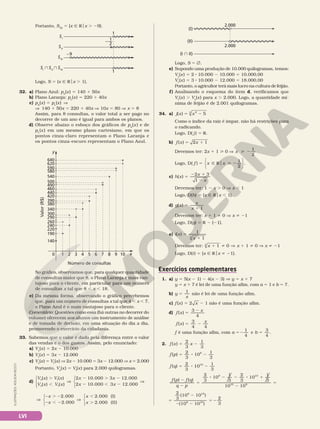 LVI
ILUSTRAÇÕES:
ADILSON
SECCO
Portanto, SIII
5 {x Ñ Rox . 29}.
SI
} SII
} SIII
SIII
SII
SI
1
2
–—
1
–9
1
Logo, S 5 {x Ñ Rox . 1}.
32. a) Plano Azul: pA
(x) 5 140 1 50x
b) Plano Laranja: pL
(x) 5 220 1 40x
c) pA
(x) 5 pL
(x) V
V 140 1 50x 5 220 1 40x V 10x 5 80 V x 5 8
Assim, para 8 consultas, o valor total a ser pago no
decorrer de um ano é igual para ambos os planos.
d) Observe abaixo o esboço dos gráficos de pA
(x ) e de
pL
(x ) em um mesmo plano cartesiano, em que os
pontos cinza­claro representam o Plano Laranja e
os pontos cinza­escuro representam o Plano Azul.
1 2 3 4 5
Número de consultas
Valor
(R$)
6 7 8 9 10
0
140
190
220
240
260
290
300
340
380
390
420
440
460
490
500
540
580
590
620
640
y
x
No gráfico, observamos que, para qualquer quantidade
de consultas maior que 8, o Plano Laranja é mais van­
tajoso para o cliente, em particular para um número
de consultas x tal que 8 , x , 18.
e) Da mesma forma, observando o gráfico percebemos
que, para um número de consultas x tal que 4 , x , 7,
o Plano Azul é o mais vantajoso para o cliente.
Comentário: Questões como essa (há outras no decorrer do
volume) oferecem aos alunos um instrumento de análise
e de tomada de decisão, em uma situação do dia a dia,
promovendo o exercício da cidadania.
33. Sabemos que o valor é dado pela diferença entre o valor
das vendas e o dos gastos. Assim, pelo enunciado:
a) Vs
(x) 5 2x 2 10.000
b) Vf
(x) 5 3x 2 12.000
c) Vs
(x) 5 Vf
(x) V 2x 2 10.000 5 3x 2 12.000 V x 5 2.000
Portanto, Vs
(x) 5 Vf
(x) para 2.000 quilogramas.
d)
.
,
V
2 . 2
2 , 2
V







( ) ( )
( ) ( )
2 10.000 3 12.000
2 10.000 3 12.000
s f
s f
V x V x
V x V x
x x
x x
x
x
x
x






V
2 . 2
2 , 2
V
,
.
2.000
2.000
2.000 (I)
2.000 (II)
(I  II)
(II)
(I)
2.000
2.000
Logo, S 5 Ö.
e) Supondo uma produção de 10.000 quilogramas, temos:
Vs
(x) 5 2 8 10.000 2 10.000 5 10.000,00
Vf
(x) 5 3 8 10.000 2 12.000 5 18.000,00
Portanto, o agricultor terá mais lucro na cultura de feijão.
f) Analisando o esquema do item d, verificamos que
Vf
(x) . Vs
(x) para x . 2.000. Logo, a quantidade mí­
nima de feijão é de 2.001 quilogramas.
34. a) j x x
( ) 5
2
3
5 2
Como o índice da raiz é ímpar, não há restrições para
o radicando.
Logo, D( j) 5 R.
b) f x x
( ) 1
5 1
2
Devemos ter: 2x 1 1  0 V x
1
2
 2
Logo, D( )
1
2
f x x
5 Ñ R  2
o






.
c) h x
x
x
( )
2 3
1
5
2 1
2
Devemos ter: 1 2 x . 0 V x , 1
Logo, D(h) 5 {x Ñ Rox , 1}.
d) g x
x
x
( )
1
5
1
Devemos ter: x 1 1 i 0 V x i 21
Logo, D(g) 5 R 2 {21}.
e) i x
x
( )
1
1
3
5
1
Devemos ter: x 1
1 i V
3
0 x 1 1 i 0 V x i 21
Logo, D(i) 5 {x Ñ Rox i 21}.
Exercícios complementares
1. a) y 5 5(x 2 1) 2 4(x 2 3) V y 5 x 1 7
y 5 x 1 7 é lei de uma função afim, com a 5 1 e b 5 7.
b) y
x
1
5 não é lei de uma função afim.
c) f (x) 5 2 x 2 1 não é uma função afim.
d) f x
x
( )
3
5
2
4
f x
x
( )
3
4
5 2
4
f é uma função afim, com a b
52 5
1
4
e
3
4
.
2. f x x
( )
2
3
1
3
5 2
f p
( )
2
3
10
1
3
8
5 8 2
f q
( )
2
3
10
1
3
10
5 8 2
f p f q
q p
( ) ( )
2
3
10
1
3
2
3
10
1
3
10 10
8 10
10 8
2
2
5
8 2 2 8 1
2
5
5
2
2 2
5 2
2
3
(10 10 )
(10 10 )
2
3
8 10
8 10
 