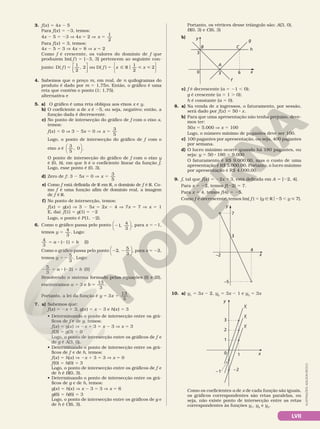 LVII
ILUSTRAÇÕES:
ADILSON
SECCO
3. f(x) 5 4x 2 5
Para f(x) 5 23, temos:
4x 2 5 5 23 V 4x 5 2 V x
1
2
5
Para f(x) 5 3, temos:
4x 2 5 5 3 V 4x 5 8 V x 5 2
Como f é crescente, os valores do domínio de f que
produzem Im( f ) 5 [23, 3] pertencem ao seguinte con­
junto: D( )
1
2
, 2
f 5 





ou D( )
1
2
2
f x x
5 Ñ R  
o






4. Sabemos que o preço m, em real, de n quilogramas do
produto é dado por m 5 1,75n. Então, o gráfico é uma
reta que contém o ponto (1; 1,75).
alternativa e
5. a) O gráfico é uma reta oblíqua aos eixos x e y.
b) O coeficiente a de x é 25, ou seja, negativo; então, a
função dada é decrescente.
c) No ponto de intersecção do gráfico de f com o eixo x,
temos:
f(x) 5 0 V 3 2 5x 5 0 V x
3
5
5
Logo, o ponto de intersecção do gráfico de f com o
eixo x é
3
5
0
,





 .
O ponto de intersecção do gráfico de f com o eixo y
é (0, b), em que b é o coeficiente linear da função f.
Logo, esse ponto é (0, 3).
d) Zero de f: 3 2 5x 5 0 V x
3
5
5
e) Como f está definida de R em R, o domínio de f é R. Co­
mo f é uma função afim de domínio real, a imagem
de f é R.
f) No ponto de intersecção, temos:
f(x) 5 g(x) V 3 2 5x 5 2x 2 4 V 7x 5 7 V x 5 1
E, daí: f(1) 5 g(1) 5 22
Logo, o ponto é P(1, 22).
6. Como o gráfico passa pelo ponto 21,
4
3





 , para x 5 21,
temos y
4
3
5 . Logo:
4
3
( 1)
5 8 2 1
a b (I)
Como o gráfico passa pelo ponto 2 2
2,
5
3





 , para x 5 22,
temos y
5
3
5 2 . Logo:
2 5 8 2 1
5
3
( 2)
a b (II)
Resolvendo o sistema formado pelas equações (I) e (II),
encontramos a 5 3 e b
13
3
5 .
Portanto, a lei da função é y x
3
13
3
5 1 .
7. a) Sabemos que:
f(x) 5 2x 1 3, g(x) 5 x 2 3 e h(x) 5 3
• Determinando o ponto de intersecção entre os grá­
ficos de f e de g, temos:
f(x) 5 g(x) V 2x 1 3 5 x 2 3 V x 5 3
f(3) 5 g(3) 5 0
Logo, o ponto de intersecção entre os gráficos de f e
de g é A(3, 0).
• Determinando o ponto de intersecção entre os grá­
ficos de f e de h, temos:
f(x) 5 h(x) V 2x 1 3 5 3 V x 5 0
f(0) 5 h(0) 5 3
Logo, o ponto de intersecção entre os gráficos de f e
de h é B(0, 3).
• Determinando o ponto de intersecção entre os grá­
ficos de g e de h, temos:
g(x) 5 h(x) V x 2 3 5 3 V x 5 6
g(6) 5 h(6) 5 3
Logo, o ponto de intersecção entre os gráficos de g e
de h é C(6, 3).
Portanto, os vértices desse triângulo são: A(3, 0),
B(0, 3) e C(6, 3)
b) y
x
A
6
3
3
0
f
g
h
C
B
c) f é decrescente (a 5 21 , 0);
g é crescente (a 5 1 . 0);
h é constante (a 5 0).
8. a) Na venda de x ingressos, o faturamento, por sessão,
será dado por f(x) 5 50 8 x.
b) Para que uma apresentação não tenha prejuízo, deve­
mos ter:
50x 5 5.000 V x 5 100
Logo, o número mínimo de pagantes deve ser 100.
c) 100 pagantes por apresentação, ou seja, 400 pagantes
por semana.
d) O lucro máximo ocorre quando há 180 pagantes, ou
seja: y 5 50 8 180 5 9.000
O faturamento é R$ 9.000,00, mas o custo de uma
apresentação é R$ 5.000,00. Portanto, o lucro máximo
por apresentação é R$ 4.000,00.
9. f, tal que f(x) 5 22x 1 3, está definida em A 5 [22, 4[.
Para x 5 22, temos f(22) 5 7.
Para x 5 4, temos f(4) 5 25.
Como f é decrescente, temos Im( f ) 5 {y Ñ Ro25 , y  7}.
y
x
4
–2
–5
3
7
10. a) y1
5 3x 2 2, y2
5 3x 2 1 e y3
5 3x
y
x
1
1
0
–2
2
3
–1
y3
y2
y1
Como os coeficientes a de x de cada função são iguais,
os gráficos correspondentes são retas paralelas, ou
seja, não existe ponto de intersecção entre as retas
correspondentes às funções y1
, y2
e y3
.
 