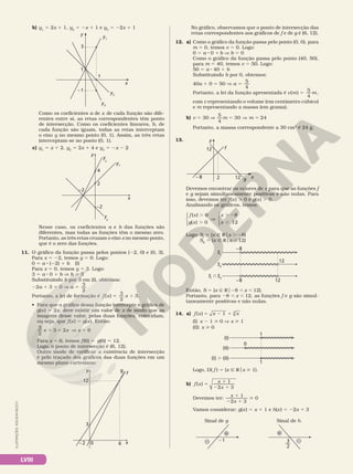LVIII
ILUSTRAÇÕES:
ADILSON
SECCO
b) y1
5 2x 1 1, y2
5 2x 1 1 e y3
5 22x 1 1
y
x
1
1
–1
3
y3
y2
y1
Como os coeficientes a de x de cada função são dife­
rentes entre si, as retas correspondentes têm ponto
de intersecção. Como os coeficientes lineares, b, de
cada função são iguais, todas as retas interceptam
o eixo y no mesmo ponto (0, 1). Assim, as três retas
interceptam­se no ponto (0, 1).
c) y1
5 x 1 2, y2
5 2x 1 4 e y3
5 2x 2 2
y
x
2
4
–2
–2
y
2
y1
y
3
Nesse caso, os coeficientes a e b das funções são
diferentes, mas todas as funções têm o mesmo zero.
Portanto, as três retas cruzam o eixo x no mesmo ponto,
que é o zero das funções.
11. O gráfico da função passa pelos pontos (22, 0) e (0, 3).
Para x 5 22, temos y 5 0. Logo:
0 5 a 8 (22) 1 b (I)
Para x 5 0, temos y 5 3. Logo:
3 5 a 8 0 1 b V b 5 3
Substituindo b por 3 em (I), obtemos:
22a 1 3 5 0 V a
3
2
5
Portanto, a lei de formação é f x x
( )
3
2
5 1 3.
• Para que o gráfico dessa função intercepte o gráfico de
g(x) 5 2x, deve existir um valor de x de modo que as
imagens desse valor, pelas duas funções, coincidam,
ou seja, que f(x) 5 g(x). Então:
3
2
2
x x
1 5
3 V x 5 6
Para x 5 6, temos f(6) 5 g(6) 5 12.
Logo, o ponto de intersecção é (6, 12).
Outro modo de verificar a existência de intersecção
é pelo traçado dos gráficos das duas funções em um
mesmo plano cartesiano:
y
x
0
3
6
12
f
g
– 2
No gráfico, observamos que o ponto de intersecção das
retas correspondentes aos gráficos de f e de g é (6, 12).
12. a) Como o gráfico da função passa pelo ponto (0, 0), para
m 5 0, temos v 5 0. Logo:
0 5 a 8 0 1 b V b 5 0
Como o gráfico da função passa pelo ponto (40, 50),
para m 5 40, temos v 5 50. Logo:
50 5 a 8 40 1 b
Substituindo b por 0, obtemos:
40a 1 0 5 50 V a
5
4
5
Portanto, a lei da função apresentada é v m m
( )
5
4
5 ,
com v representando o volume (em centímetro cúbico)
e m representando a massa (em grama).
b) v 5 30 V
5
4
m m
30 24
5 V 5
Portanto, a massa correspondente a 30 cm3
é 24 g.
13. y
x
– 8 12
12
2 g
f
Devemos encontrar os valores de x para que as funções f
e g sejam simultaneamente positivas e não nulas. Para
isso, devemos ter f(x) . 0 e g(x) . 0.
Analisando os gráficos, temos:
f x
g x
x
x
( ) 0
( ) 0
8
12
.
.
V
. 2
,










Logo: SI
5 {x Ñ Rox . 28}
SII
5 {x Ñ Rox , 12}
12
SI
SII
SII
SI
–8
–8 12
Então, S 5 {x Ñ Ro28 , x , 12}.
Portanto, para 28 , x , 12, as funções f e g são simul­
taneamente positivas e não nulas.
14. a) f x x x
( ) 1 4
5 2 1
(I) x 2 1  0 V x  1
(II) x  0
(I)
(II)
(I) . (II)
1
0
1
Logo, D( f ) 5 {x Ñ Rox  1}.
b) f x
x
x
( )
1
3
5
1
2 1
2
Devemos ter:
x
x
1
3
0
1
2 1

2
Vamos considerar: g(x) 5 x 1 1 e h(x) 5 22x 1 3
Sinal de g Sinal de h
21
–
+
—
3
2
–
+
 
