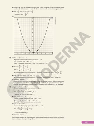 LXV
c) Espera­se que os alunos percebam que existe uma parábola que passa pelos
pontos. O vértice seria o ponto (0, 0) e a concavidade seria voltada para cima.
d) g(1) 5
1
2
V a 8 12
5 1
2
V a 5 1
2
Portanto, =
( ) 1
2
2
g x x .
e)
y
0 1
1
2
3
4
5
6
7
8
2 3 4
21
22
23
24 x
12. a) f(x) 5 22x2
1 x 2 1
A parábola intercepta o eixo y quando x 5 0.
f(0) 5 22 8 02
1 0 2 1 5 21
Logo, a parábola intercepta o eixo y no ponto (0, 21).
b) f x
x x
( )
3 3
1
3
2
5 2 1
f ( )
0
0 0
2
3 3
1
3
1
3
5 2 1 5
As coordenadas do ponto no qual a parábola intercepta o eixo y são 0,
1
3





.
c) f(x) 5 x2
1 x V  f(0) 5 02
1 0 5 0
As coordenadas do ponto no qual a parábola intercepta o eixo y são (0, 0).
• Resposta pessoal.
Comentário: A pergunta apresentada no fim da questão tem por objetivo fazer com
que os alunos percebam a importância do ponto (0, c), que intercepta o eixo y,
pois ele pode ser usado como referência para a obtenção do vértice da parábola.
13. a) g(x) 5 x2
1 3x 1 2
Vamos resolver a equação: x2
1 3x 1 2 5 0
x
1
2 1
5
2 6
8
3
V x1
5 22 e x2
5 21
Os zeros da função são 22 e 21.
b) g(x) 5 2x2
1 x 1 1
Vamos resolver a equação: 2x2
1 x 1 1 5 0
d 5 12
2 4 8 2 8 1 5 1 2 8 5 27 , 0
Como d , 0, a função não tem zeros reais.
c) g(x) 5 29x2
1 6x 2 1
Vamos resolver a equação: 29x2
1 6x 2 1 5 0
x
0
2 9)
6
1
1
3
5
2 6
8 2
5
2
2
5
6
8
(
O zero da função é
1
3
.
• Resposta pessoal.
Comentário: Espera­se que os alunos percebam a importância dos zeros da função
na construção do respectivo gráfico.
NELSON
MATSUDA
 