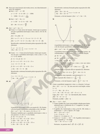 LXVI
14. Para que uma função não tenha zeros, seu discriminante
deve ser negativo.
a) h(x) 5 kx2
2 x 1 25
d 5 (21)2
2 4 8 k 8 25 5 1 2 100k
1 2 100k , 0 V k
100
.
1
b) h(x) 5 2x2
2 5x 1 k
d 5 (25)2
2 4 8 2 8 k 5 25 2 8k
25 2 8k , 0 V k
8
.
25
15. f(x) 5 ax2
1 bx 1 3
a) Como 1 e 3 são zeros da função, temos que os pontos
em que a parábola intercepta o eixo x são (1, 0) e (3, 0).
Assim:
f(1) 5 0 e f(3) 5 0
f(1) 5 a 8 12
1 b 8 1 1 3 V a 1 b 1 3 5 0 (I)
f(3) 5 a 8 32
1 b 8 3 1 3 V 9a 1 3b 1 3 5 0 (II)
Resolvendo o sistema formado pelas equações (I) e (II),
obtemos:
3 0
9 3 3 0
1 e 4
1 1 5
1 1 5
V 5 5 2
a b
a b
a b





b) Como 21 e 23 são zeros da função, temos que os pon­
tos em que a parábola intercepta o eixo x são (21, 0)
e (23, 0). Assim:
f(21) 5 0 e f(23) 5 0
f(21) 5 a 8 (21)2
1 b 8 (21) 1 3 V
V a 2 b 1 3 5 0 (I)
f(23) 5 a 8 (23)2
1 b 8 (23) 1 3 V
V 9a 2 3b 1 3 5 0 (II)
Resolvendo o sistema formado pelas equações (I) e (II),
obtemos:
2 1 5
2 1 5
V 5 5
a b
a b
a b
3 0
9 3 3 0
1 e 4





16. a)
x
–5
15
–3
y
f
A parábola intercepta o eixo y no ponto (0, 15). Então,
a lei da função quadrática associada a ela é do tipo:
f(x) 5 ax2
1 bx 1 15, com a, b Ñ R e a i 0
Notamos também que a parábola intercepta o eixo x
nos pontos (25, 0) e (23, 0). Então:
f(25) 5 0 e f(23) 5 0
f(25) 5 a 8 (25)2
1 b 8 (25) 1 15 V
    V 25a 2 5b 1 15 5 0 (I)
f(23) 5 a 8 (23)2
1 b 8 (23) 1 15 V
    V 9a 2 3b 1 15 5 0 (II)
Resolvendo o sistema formado pelas equações (I) e (II),
obtemos:
25
9
a b
a b
a
5 15 0
3 15 0
1
2 1 5
2 1 5
V 5





e
e 8
b 5
Portanto, a lei da função é f(x) 5 x2
1 8x 1 15.
b)
x
–3
6
g
y
A parábola intercepta o eixo y no ponto (0, 6). Então,
a lei da função quadrática associada a ela é do tipo:
g(x) 5 ax2
1 bx 1 6, com a, b Ñ R
A parábola intercepta o eixo x em um único ponto, de
coordenadas (23, 0); então, 23 é o zero da função.
g(23) 5 0
g(23) 5 a 8 (23)2
1 b 8 (23) 1 6 V
    V 9a 2 3b 1 6 5 0 (I)
Como a parábola intercepta o eixo x em um único
ponto, temos d 5 0. Assim:
    d 5 b2
2 4 8 a 8 6 5 0 V b2
5 24a V a
b2
5
24
(II)
Substituindo a equação (II) na equação (I), obtemos:
9 3 6 0
3
8
3 6
2
8 2 1 5 V 2 1
b
b b b
24
2





 0
5
Resolvendo essa equação, encontramos b 5 4.
Pela equação (II), temos: a
2
3
2
5 5
4
24
Portanto, a lei da função é: g x x x
( ) 4
2
5 1 1
2
3
6
17. Como a parábola tangencia o eixo x, a função f, tal que
f(x) 5 2x2
2 cx 1 (c 2 2), tem um zero real duplo; então:
d 5 0
d 5 c2
2 8(c 2 2) 5 0 V
V c2
2 8c 1 16 5 0 V (c 2 4)2
5 0 V c 5 4
Logo, f(x) 5 2x2
2 4x 1 2. Calculando f(2), temos:
f(2) 5 8 2 8 1 2 5 2
Portanto, f( f(2)) 5 f(2) 5 2.
18. f(x) 5 2mx2
1 2m2
• Como o gráfico de f tem concavidade voltada para baixo,
sabemos que o coeficiente de x2
é negativo, ou seja:
2m , 0 V m . 0
• O gráfico de f intercepta o eixo y em (0, 18); então, o
coeficiente c 5 2m2
é igual a 18. Logo:
2m2
5 18 V m2
5 9 V
  V m 5 3 ou m 5 23
Como m . 0, temos m 5 3.
• Como m 5 3, f(x) 5 23x2
1 18. O gráfico intercepta o
eixo x quando y 5 0; então:
  23x2
1 18 5 0 V x 6
5 6
Portanto, os pontos são 2 6 e 6
, , .
0 0
( ) ( )
ILUSTRAÇÕES:
ADILSON
SECCO
 