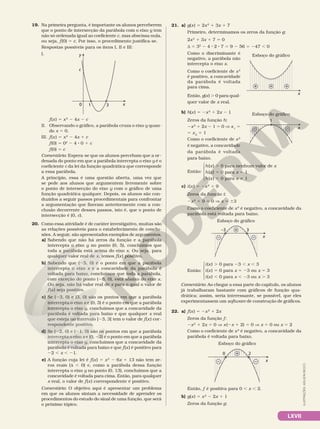LXVII
19. Na primeira pergunta, é importante os alunos perceberem
que o ponto de intersecção da parábola com o eixo y tem
não só ordenada igual ao coeficiente c, mas abscissa nula,
ou seja, f(0) 5 c. Por isso, o procedimento justifica­se.
Respostas possíveis para os itens I, II e III:
I.
x
1
c
3
y
0
f(x) 5 x2
2 4x 2 c
II. Observando o gráfico, a parábola cruza o eixo y quan­
do x 5 0.
III. f(x) 5 x2
2 4x 1 c
f(0) 5 02
2 4 8 0 1 c
f(0) 5 c
Comentário: Espera­se que os alunos percebam que a or­
denada do ponto em que a parábola intercepta o eixo y é o
coeficiente c da lei da função quadrática que corresponde
a essa parábola.
A princípio, essa é uma questão aberta, uma vez que
se pede aos alunos que argumentem livremente sobre
o ponto de intersecção do eixo y com o gráfico de uma
função quadrática qualquer. Depois, os alunos são con­
duzidos a seguir passos procedimentais para confrontar
a argumentação que fizeram anteriormente com a con­
clusão decorrente desses passos, isto é, que o ponto de
intersecção é (0, c).
20. Como essa atividade é de caráter investigativo, muitas são
as relações possíveis para o estabelecimento de conclu­
sões. A seguir, são apresentados exemplos de argumentos.
a) Sabendo que não há zeros da função e a parábola
intercepta o eixo y no ponto (0, 5), concluímos que
toda a parábola está acima do eixo x. Ou seja, para
qualquer valor real de x, temos f(x) positivo.
b) Sabendo que (25, 0) é o ponto em que a parábola
intercepta o eixo x e a concavidade da parábola é
voltada para baixo, concluímos que toda a parábola,
com exceção do ponto (25, 0), está abaixo do eixo x.
Ou seja, não há valor real de x para o qual o valor de
f(x) seja positivo.
c) Se (23, 0) e (3, 0) são os pontos em que a parábola
intercepta o eixo x e (0, 3) é o ponto em que a parábola
intercepta o eixo y, concluímos que a concavidade da
parábola é voltada para baixo e que qualquer x real
que esteja no intervalo ]23, 3[ tem o valor de f(x) cor­
respondente positivo.
d) Se (22, 0) e (21, 0) são os pontos em que a parábola
intercepta o eixo x e (0, 22) é o ponto em que a parábola
intercepta o eixo y, concluímos que a concavidade da
parábola é voltada para baixo e que f(x) é positivo para
22 , x , 21.
e) A função cuja lei é f(x) 5 x2
2 6x 1 13 não tem ze­
ros reais (d , 0) e, como a parábola dessa função
intercepta o eixo y no ponto (0, 13), concluímos que a
concavidade é voltada para cima. Então, para qualquer
x real, o valor de f(x) correspondente é positivo.
Comentário: O objetivo aqui é apresentar um problema
em que os alunos sintam a necessidade de aprender os
procedimentos do estudo do sinal de uma função, que será
o próximo tópico.
21. a) g(x) 5 2x2
1 3x 1 7
Primeiro, determinamos os zeros da função g:
2x2
1 3x 1 7 5 0
d 5 32
2 4 8 2 8 7 5 9 2 56 5 247 , 0
Como o discriminante é
negativo, a parábola não
intercepta o eixo x.
Como o coeficiente de x2
é positivo, a concavidade
da parábola é voltada
para cima.
Então, g(x) . 0 para qual­
quer valor de x real.
b) h(x) 5 2x2
1 2x 2 1
Zeros da função h:
2x2
1 2x 2 1 5 0 V x1
5  
5 x2
5 1
Como o coeficiente de x2
é negativo, a concavidade
da parábola é voltada
para baixo.
Então:





h(x) . 0 para nenhum valor de x
h(x) 5 0 para x 5 1
h(x) , 0 para x i 1
c) i(x) 5 2x2
1 9
Zeros da função i:
2x2
1 9 5 0 V x 5 63
Como o coeficiente de x2
é negativo, a concavidade da
parábola está voltada para baixo.
x
–3 3
–
+
–
Esboço do gráfico
Então:





i(x) . 0 para 23 , x , 3
i(x) 5 0 para x 5 23 ou x 5 3
i(x) , 0 para x , 23 ou x . 3
Comentário: Ao chegar a essa parte do capítulo, os alunos
já trabalharam bastante com gráficos de função qua­
drática; assim, seria interessante, se possível, que eles
experimentassem um software de construção de gráficos.
22. a) f(x) 5 2x2
1 2x
Zeros da função f:
2x2
1 2x 5 0 V x(2x 1 2) 5 0 V x 5 0 ou x 5 2
Como o coeficiente de x2
é negativo, a concavidade da
parábola é voltada para baixo.
x
0 2
–
+
–
Esboço do gráfico
Então, f é positiva para 0 , x , 2.
b) g(x) 5 x2
2 2x 1 1
Zeros da função g:
+ + +
x
Esboço do gráfico
x
1
– –
Esboço do gráfico
ILUSTRAÇÕES:
ADILSON
SECCO
 