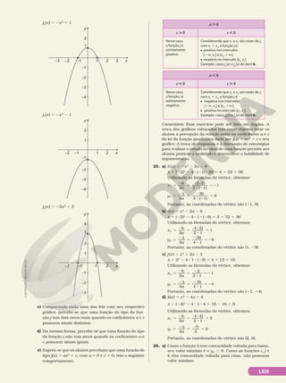 LXIX
j6
(x) 5 2x2
1 1
x
y
–1
–2 1
–1
–3
–2
1
2
–3 3
–4
2
j7
(x) 5 2x2
2 1
x
y
–1
–2 1
–1
–3
–2
1
2
–4
2
j8
(x) 5 23x2
1 3
x
y
–1
–2 1
–1
–3
–2
1
2
2
3
4
c) Comparando cada uma das leis com seu respectivo
gráfico, percebe­se que uma função do tipo da fun­
ção j tem dois zeros reais quando os coeficientes a e c
possuem sinais distintos.
d) Da mesma forma, percebe­se que uma função do tipo
da função j não tem zeros quando os coeficientes a e
c possuem sinais iguais.
e) Espera­se que os alunos percebam que uma função do
tipo j(x) 5 ax2
1 c, com a i 0 e c i 0, tem o seguinte
comportamento:
a . 0
c . 0 c , 0
Nesse caso,
a função j é
estritamente
positiva.
Considerando que x1
e x2
são raízes de j,
com x1
, x2
, a função j é:
positiva nos intervalos
]2Ü, x1
[ e ]x2
, 1Ü[;
negativa no intervalo ]x1
, x2
[.
Exemplo: casos j1
(x) e j5
(x) do item b.
a , 0
c , 0 c . 0
Nesse caso,
a função j é
estritamente
negativa.
Considerando que x1
e x2
são raízes de j,
com x1
, x2
, a função j é:
negativa nos intervalos
]2Ü, x1
[ e ]x2
, 1Ü[;
positiva no intervalo ]x1
, x2
[.
Exemplo: casos j6
(x) e j8
(x) do item b.
Comentário: Esse exercício pode ser feito em duplas. A
troca dos gráficos esboçados tem como objetivo levar os
alunos à percepção da relação entre os coeficientes a e c
da lei da função quadrática dada por j(x) 5 ax2
1 c e seu
gráfico. A troca de respostas e a discussão de estratégias
para realizar o estudo do sinal de uma função permite aos
alunos praticar a oralidade e desenvolver a habilidade de
argumentação.
25. a) h(x) 5 2x2
2 2x 1 8
d 5 (22)2
2 4 8 (21) 8 (8) 5 4 1 32 5 36
Utilizando as fórmulas do vértice, obtemos:
x
b
a
V
( 2)
2 ( 1)
1
5
2
5
22
8 2
5 2
2
y
a
V
3
4 ( 1)
9
5
2d
5
2
8 2
5
4
6
Portanto, as coordenadas do vértice são (21, 9).
b) i(x) 5 x2
2 2x 2 8
d 5 (22)2
2 4 8 1 8 (28) 5 4 1 32 5 36
Utilizando as fórmulas do vértice, obtemos:
x
b
a
V
( 2)
2 1
1
5
2
5
22
8
5
2
y
a
V
3
4 1
9
5
2d
5
2
8
5 2
4
6
Portanto, as coordenadas do vértice são (1, 29).
c) j(x) 5 x2
1 2x 2 3
d 5 22
2 4 8 1 8 (23) 5 4 1 12 5 16
Utilizando as fórmulas do vértice, obtemos:
x
b
a
V
2
2 1
1
5
2
5
2
8
5 2
2
y
a
V
1
4 1
4
5
2d
5
2
8
5 2
4
6
Portanto, as coordenadas do vértice são (21, 24).
d) k(x) 5 x2
2 4x 1 4
d 5 (24)2
2 4 8 1 8 4 5 16 2 16 5 0
Utilizando as fórmulas do vértice, obtemos:
x
b
a
V
( 4)
2 1
2
5
2
5
22
8
5
2
y
a
V
4
0
5
2d
5
2
5
4
0
Portanto, as coordenadas do vértice são (2, 0).
26. a) Como a função h tem concavidade voltada para baixo,
seu valor máximo é o yV
5 9. Como as funções i, j e
k têm concavidade voltada para cima, não possuem
valor máximo.
ILUSTRAÇÕES:
ADILSON
SECCO
 