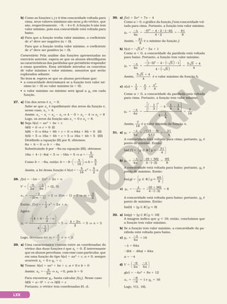 LXX
b) Como as funções i, j e k têm concavidade voltada para
cima, seus valores mínimos são seus y do vértice, que
são, respectivamente, 29, 24 e 0. A função h não tem
valor mínimo, pois sua concavidade está voltada para
baixo.
c) Para que a função tenha valor máximo, o coeficiente
de x2
deve ser negativo (a , 0).
Para que a função tenha valor mínimo, o coeficiente
de x2
deve ser positivo (a . 0).
Comentário: Pela análise das funções apresentadas no
exercício anterior, espera­se que os alunos identifiquem
as características das parábolas que permitirão responder
a essas questões. Essa atividade introduz os conceitos
de valor máximo e valor mínimo, assuntos que serão
explorados adiante.
No item c, espera­se que os alunos percebam que:
• a concavidade determinará se a função terá valor mí­
nimo (a . 0) ou valor máximo (a , 0);
• o valor máximo ou mínimo será igual a yV
em cada
função.
27. a) Um dos zeros é x1
5 0.
Sabe­se que xV
é equidistante dos zeros da função e,
nesse caso, xV
5 4.
Assim: xV
2 x1
5 x2
2 xV
V 4 2 0 5 x2
2 4 V x2
5 8
Logo, os zeros da função são x1
5 0 e x2
5 8.
b) Seja h(x) 5 ax2
1 bx 1 c
h(0) 5 0 V c 5 0 (I)
h(8) 5 0 V 64a 1 8b 1 c 5 0 V 64a 1 8b 5 0 (II)
h(4) 5 5 V 16a 1 4b 1 c 5 5 V 16a 1 4b 5 5 (III)
Dividindo a equação (II) por 8, obtemos:
8a 1 b 5 0 V b 5 28a
Substituindo b por 28a na equação (III), obtemos:
16a 1 4 8 (28a) 5 5 V 216a 5 5 V a 52
5
16
Como b 5 28a, então: b b
52 8 2 V 5
8
5
16
5
2






Assim, a lei dessa função é h x x x
( )52 1
5
16
2 5
2
.
28. f(x) 5 2(m 2 1)x2
1 2x 1 n
V
b
a a
2 4
(2, 5)
5
2 2d
5
,






x
m
m m
V
2( 1)
2 2( 1) 1
3
2
5
2
2 2
5 V 2 5 V 5
2
Então, f x x x n
( )
2
2
2
5 2 1 1
1
.
Agora:
5
2 1 8 8
2
5 V
1
5 V 5












y
n
n
n
V
4 4
1
2
4
1
2
5
4 2
2
5 3
Logo, devemos ter m n
3
2
e 3
5 5 .
29. a) Uma característica comum entre as coordenadas do
vértice das duas funções é que xV
5 0. É interessante
que os alunos percebam, com esse caso particular, que
em uma função do tipo h(x) 5 ax2
1 c, a i 0, sempre
ocorrerá xV
5 0 e yV
5 c.
b) Temos: h(x) 5 ax2
1 bx 1 c, a i 0 e b 5 0
Assim: 52 V 5
x
b
a
x
V V
2
0, pois b 5 0
Para encontrar yV
, basta calcular f(xV
). Nesse caso:
h(0) 5 a 8 02
1 c V h(0) 5 c
Portanto, o vértice tem coordenadas (0, c).
30. a) f(x) 5 2x2
1 7x 2 4
Como a . 0, o gráfico da função f tem concavidade vol­
tada para cima. Portanto, a função tem valor mínimo.
y
a
V 5
2d
5
2 2 8 8 2
8
5 2
4
[7 4 2 ( 4)]
4 2
81
8
2
Assim, 2
81
8
é o mínimo da função f.
b) 5 2 2 1
h x x x
( ) 5 5 1
2
Como a , 0, a concavidade da parábola está voltada
para baixo. Portanto, a função tem valor máximo.
y
a
V
5) 4 5
5
5
2d
5
2 2 2 8 2 8
8 2
4
1
4
2
( ( )




(( )
5 5 4
4
5
1
Assim,
5 5 4
4
1
é o valor máximo da função h.
c) n x
x x
( )
1
2 3 4
5 2 1
2
Como a . 0, a concavidade da parábola está voltada
para cima. Portanto, a função tem valor mínimo.
y
a
V
4
4
1
4
1
2
5
2d
5
2 2 2 8 8
1
3
2















4
1
4
7
18
8
5
Assim,
7
18
é o valor mínimo da função n.
31. a) y
a
V
4
(25 4)
4 1
21
4
5
2d
5
2 2
8
5 2
A concavidade está voltada para cima; portanto, yV
é
ponto de mínimo. Então:
Im( )
21
4
f y y
5 Ñ R 2
o






b) y
a
V
4
(9 56)
4 ( 2)
65
8
5
2d
5
2 1
8 2
5
A concavidade está voltada para baixo; portanto, yV
é
ponto de máximo. Então:
Im( )
65
8
g y y
5 Ñ R 
o






c) y
a
V
4
(0 96)
4 ( 3)
8
5 2
d
5
2 1
8 2
5
A concavidade está voltada para baixo; portanto, yV
é
ponto de máximo. Então:
Im(h) 5 {y Ñ Roy  8}
32. a) Im(g) 5 {y Ñ Roy  16}
A imagem indica que y  16; então, concluímos que
a função tem valor máximo.
b) Se a função tem valor máximo, a concavidade da pa­
rábola está voltada para baixo.
c) y
a
V
4
5
2d
516
2d 5 64a
2(64 2 48a) 5 64a
a 5 24
d) V
b
a a
2 4
5
2 2d
,






g(x) 5 24x2
1 8x 1 12
xV 1
5
2
2
5
8
8
e yV
5 16
Logo, V(1, 16).
 