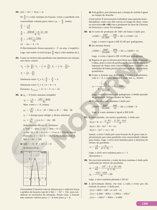 LXXI
33. f(x) 5 3x2
1 2mx 1 m
Se
4
3
é o valor mínimo da função, então a parábola tem
concavidade voltada para cima e yV
3
5
4
. Assim:
4
3 4
5
2d
a
4
3
[(2 ) 4 3 ]
4 3
2
5
2 2 8 8
8
m m
4
3
4 12
12
2
5
2 1
m m
m2
2 3m 1 4 5 0
O discriminante dessa equação é 27, ou seja, é negativo.
Logo, não existe m real tal que
4
3
seja o valor mínimo de f.
34. Como os vértices das parábolas são simétricos em relação
aos eixos, temos:
( ) ( ) ( )
( )
5 5 2 5 2 2
5 2
2,
3
2
; 2,
3
2
; 2,
3
2
e
2,
3
2
V V V
V
g f h
i
Distância entre Vg
e Vi
:
3
2
3
2
3
1 5
Distância entre Vg
e Vf
: 2 1 2 5 4
Portanto: Aretângulo
5 b 8 h 5 3 8 4 5 12
35. a) yV
5 5 (valor máximo atingido)
y
a
b ac
a
V
( 4 )
2
5
2d
5
2 2
4 4
Mas, como c 5 0, temos:
y
b
a
V 5
2
5
2
5
4
V 2b2
5 20a V b2
5 220a (I)
xV
5 1 (tempo para atingir a altura máxima)
    x
b
a
V 1
5
2
5
2
V b 5 22a (II)
Substituindo (II) em (I), obtemos:
(22a)2
5 220a V 4a2
1 20a 5 0 V
    V 4a 8 (a 1 5) 5 0 V a 5 25 ou a 5 0 (não serve)
Portanto, a 5 25 e b 5 10, e a lei dessa função é
h(t) 5 25t2
1 10t.
b) h(2) 5 25 8 22
1 10 8 2 5 0
A altura é 0 m.
c) y
1
0
5
2 x
Comentário: Comente com os alunos que o software traça
o gráfico da função cuja lei é h(t) 5 25t2
1 10t, sem con­
siderar as restrições da situação. Nesse caso, a função
não assume valores para x , 0 nem para y , 0.
NELSON
MATSUDA
d) Pelo gráfico, percebemos que o tempo de subida é igual
ao tempo de descida.
Comentário: É interessante trabalhar uma questão inter­
disciplinar como esta (há outras ao longo da obra, como
os exercícios 44 e 45) com o professor da área de Ciências
da Natureza e suas Tecnologias.
36. a) O custo de produção de 100 t de balas é dado por:
c c
100
100
10 000
100
10
30 100 21
2
( ) ( )
5 2 1 V 5
.
Logo, o custo é igual a R$ 21,00 por quilograma.
b) Da mesma forma:
c c
200
200
10 000
200
10
30 200 14
2
( ) ( )
5 2 1 V 5
.
Logo, o custo é igual a R$ 14,00 por quilograma.
c) Espera­se que os alunos percebam que essa afirmação
é falsa, pois o custo da produção de pacotes de um qui­
lograma de balas está relacionado com o número de
toneladas de balas produzidas por meio de uma função
quadrática.
d) Como a função que determina o custo é quadrática,
com a . 0, o custo mínimo é dado por xV
. Assim:
5
2 2
8
V 5
x x
V V
1
10
2 1
10.000
500






Logo, o custo mínimo, por quilograma, é obtido quando
se produzem 500 toneladas de balas.
e) O valor do custo mínimo é dado por:
c c
500
500
10 000
500
10
30 500 5
2
( ) ( )
5 2 1 V 5
.
Logo, o custo mínimo é igual a R$ 5,00.
37. A área pintada, em metro quadrado, é dada por:
= 8 2
8
2
8 2
= 2 1
= 2 1 1
A x
x x x
A x x x
A x x x
( ) 6 4
4
2
2 (6 4 )
2
( ) 24 2 6 4
( ) 2 4 18
2
2
−
Assim, a área é dada por uma função do 2o
grau com re­
presentação por uma parábola com concavidade voltada
para baixo. Logo, a área será máxima para a abscissa do
vértice da parábola.
= 2 = 2
8 2
=
2
4
2 ( 2)
1
x b
a
V
Logo, a área será máxima para x 5 1.
alternativa c
38. No exercício anterior, o valor da área máxima é dado pela
ordenada do vértice da parábola.
= 2d =
2 2 8 2 8
8 2
=
2 1
2
=
4
[4 4 ( 2) 18]
4 ( 2)
[16 144]
8
20
2
y
a
y
V
V
Logo, a área máxima pintada é 20 m2
.
39. A arrecadação diária, em real, a cada x reais que ela
reduzir no preço, é dada por:
= 1 8 8 2
= 2 1 2
= 2 1 1
( ) (200 100 ) (10 )
( ) 2.000 200 1.000 100
( ) 100 800 2.000
2
2
f x x x
f x x x x
f x x x
 