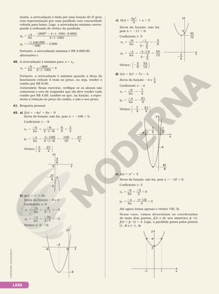LXXII
Assim, a arrecadação é dada por uma função do 2o
grau
com representação por uma parábola com concavidade
voltada para baixo. Logo, a arrecadação máxima corres­
ponde à ordenada do vértice da parábola.
= 2d =
2 2 8 2 8
8 2
= 2
2
=
4
[800 4 ( 100) 2.000]
4 ( 100)
1.440.000
400
3.600
2
y
a
y
V
V
Portanto, a arrecadação máxima é R$ 3.600,00.
alternativa c
40. A arrecadação é máxima para =
x xV .
= 2 = 2
8 2
=
2
800
2 ( 100)
4
x b
a
V
Portanto, a arrecadação é máxima quando a dona da
lanchonete reduzir 4 reais no preço, ou seja, vender o
combo por R$ 6,00.
Comentário: Nesse exercício, verifique se os alunos não
comentem o erro de responder que ela deve vender cada
combo por R$ 4,00. Lembre­os que, na função, x repre­
senta a redução no preço do combo, e não o seu preço.
41. Resposta pessoal.
42. a) f(x) 5 24x2
1 6x 2 9
Zeros da função: não há, pois d 5 2108 , 0.
Coeficiente c: 29
x
b
a
V
2 2 ( 4)
6
8
3
4
5
2
5
2
8 2
5 5
6
y
a
V
4 4 ( 4)
108
16
27
4
5
2d
5
22
8 2
5 2 5 2
( )
108
Vértice:
3
4
,
27
4
2






3
4
––
27
4
2 —–
x
y
29
0
b) g(x) 5 x2
1 6x
Zeros da função: 26 e 0
Coeficiente c: 0
x
b
a
V
2 2
5
2
5
2
8
5 2
6
1
3
y
a
V
4 4
5
2d
5
2
8
5 2
36
1
9
Vértice: (23, 29)
x
y
–9
0
–3
–6
c) h x
x
x
( ) 5
5 1 1
3
5
2
Zeros da função: não há,
pois d 5 211 , 0.
Coeficiente c: 5
x
b
a
V
2
2
3
5
5
2
5
2
8
5 2
1 5
6
y
a
V
4
4
3
5
5
2d
5
22
8
5
( )
11 55
12
Vértice: 2
5
6
,
55
12






d) i(x) 5 2x2
1 7x 2 4
Zeros da função: 24 e
1
2
Coeficiente c: 24
x
b
a
V
2
5
2
5 2
7
4
y
a
V
4
5
2d
5 2
81
8
Vértice: 2 2
7
4
81
8
,






1
2
—
7
4
– —
81
8
– —–
x
y
–4
–4
e) j(x) 5 x2
1 3
Zeros da função: não há, pois d 5 212 , 0.
Coeficiente c: 3
x
b
a
V 5
2
5
2
5
2
0
2
0
y
a
V 5
2d
5
22
5
4
12
4
3
( )
Até agora temos apenas o vértice V(0, 3).
Nesse caso, vamos determinar as coordenadas
de mais dois pontos, j(1) e de seu simétrico j(21):
j(1) 5 j(21) 5 4. Logo, a parábola passa pelos pontos
(1, 4) e (21, 4).
x
y
–1 1
3
4
55
12
—–
5
6
– —
x
y
5
ILUSTRAÇÕES:
ADILSON
SECCO
 