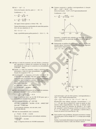 LXXIII
f) l(x) 5 22x2
2 2
Zeros da função: não há, pois d 5 216 , 0.
Coeficiente c: 22
x
b
a
V 5
2
5
2
2
5
2
0
2 2
0
( )
y
a
V 5
2d
5
22
2
52
4
16
4 2
2
( )
( )
Até agora temos apenas o vértice V(0, 22).
Vamos determinar as coordenadas de mais dois pontos,
l(1) e de seu simétrico l(21):
l(1) 5 l(21) 5 24
Logo, a parábola passa pelos pontos (1, 24) e (21, 24).
x
y
–1 1
–4
–2
43. a) Seja x o valor do aumento, em real. Então, a sentença
que apresenta o número de usuários em função da
quantidade de reais que se aumenta na mensalidade
é 60.000 2 400x.
b) Sendo x o valor do aumento, então a sentença que
determina o valor de uma mensalidade, em real, em
função do aumento é 75 1 x.
c) Atualmente, a empresa arrecada um total de
4.500.000 reais (60.000 8 75) com as mensalidades.
Indicando por x o aumento (em real) na mensalidade,
sabemos que a empresa perderá 400x assinantes.
Assim, a função que determina o faturamento mensal
(em real) é dada por:
y 5 (60.000 2 400x) 8 (75 1 x)
y 5 4.500.000 1 30.000x 2 400x2
d) Para determinar o aumento do faturamento máximo,
devemos calcular o valor xV
dessa função:
2
30.000
2 ( 400)
37,5
5
2
5
2
8 2
5
x
b
a
V
Logo, o aumento deve ser de R$ 37,50 para que a
arrecadação mensal seja máxima.
e) Arrecadação máxima: yV
5 f(37,50)
f(37,50) 5 4.500.000 1 30.000 8 37,50 2 400(37,50)2
f(37,50) 5 5.062.500
A arrecadação máxima, em um mês, será
R$ 5.062.500,00.
f) Valor da mensalidade com o aumento:
p 5 75,00 1 37,50 5 112,50
Número de assinantes para arrecadação máxima:
5.062.500
112,50
45.000
5
Logo, a empresa deverá ter 45.000 assinantes.
44. Vamos construir o gráfico correspondente à função
h(t) 5 24,9t2
1 24,5t 1 9,8
Zeros da função: 20,37 e 5,37 (aproximadamente)
Coeficiente c: 9,8
x
b
a
V
2 ( 4,9)
2,5
5
2
5
2
8 2
5
24 5
2
,
t
2,5
h
9,8
– 0,37 5,37
V
Portanto, o projétil está subindo no intervalo de 0 s a
2,5 s e descendo no intervalo de 2,5 s a 5,37 s, aproxi­
madamente.
45. Esboçando os gráficos de sA
(t) e sB
(t), para t  0, em um
mesmo plano cartesiano é possível visualizar algumas
informações importantes.
sA
(t) 5 5 1 5t e sB
(t) 5 5 2 5t 1 t2
sB
(t)
s(t)
10
–10
0
20 t
5
10
20
30
40
50
60
55
70
5 + 5
2
———
5 – 5
2
———
5
2
—
5
4
–—
sA
(t)
sA
(t) intercepta sB
(t) em dois pontos, correspondentes a
sA
(t) 5 sB
(t). Vamos determiná­los:
sA
(t) 5 sB
(t) V 5 1 5t 5 5 2 5t 1 t2
V t2
2 10t 5 0
Resolvendo essa última equação, encontramos t 5 0
e t 5 10, que são os valores de t para os quais os dois
móveis estão emparelhados. Ou seja, os móveis estão
no mesmo ponto no instante de partida e 10 s após
ela, quando o móvel B passa à frente do móvel A. Para
0 , t , 10, temos sA
(t) . sB
(t). Portanto, o móvel A fica à
frente do móvel B no intervalo ]0, 10[.
46. Para resolver esse problema, devemos encontrar o tempo
decorrido para o forno atingir 48 °C e o tempo para atingir
200 °C.
Porém, é necessário determinar em que intervalo de tempo
a temperatura estará a cada um desses valores.
ILUSTRAÇÕES:
ADILSON
SECCO
 