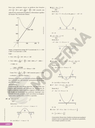 LXXIV
Para isso, podemos traçar os gráficos das funções
5 1
( ) 7
5
20
f t t e 5 2 1
( ) 2
125
16
5
320
2
g t t t usando um
software de construção de gráficos e determinar o gráfico
da função T(t), destacado abaixo.
y
100
(100, 160)
0
20
100
200
200 x
Assim, a temperatura atinge 48 °C no intervalo ≤ 
0 100
t
e 200 °C no intervalo ≥100
t .
Logo:
• 5 V 1 5 V 5
( ) 48 7
5
20 48 20
T t t t
• 5 V 2 1 5 V 2 1
( ) 200 2
125
16
5
320 200 200
2 2
T t t t t t
2 1 5
7.500 0
5
1 6
V 5 5
200 10.000
2
50 ou 150
t t t
Como 5 2 1
( ) 2
125
16
5
320
2
T t t t somente para 100
t ,
a solução t 5 50 não convém.
Portanto, a peça deve ser colocada no forno aos 20 minu­
tos e retirada aos 150 minutos, permanecendo no forno
por 130 minutos.
alternativa d
Comentário: No caso desse exercício, foi solicitado aos
alunos que usassem um software de construção de
gráficos; porém, como a questão original é de uma prova
do Enem, os candidatos não puderam empregar esse
recurso, devendo, portanto, fazer um esboço ou imaginar
como seria o gráfico para resolver a questão.
47. a) 2x2
1 1 , 0
Zeros de f:
    2x2
1 1 5 0 V x2
5 1 V x 5 21 ou x 5 1
x
1
–1
–
+
–
S 5 {x Ñ Rox , 21 ou x . 1}
NELSON
MATSUDA
f(x)
b) 2x2
1 3x 1 7  0
Zeros de f:
2x2
1 3x 1 7 5 0 V á x Ñ R, pois d 5 247 , 0
x
+ + +
S 5 Ö
c) 2x2
1 2x 2 1  0
Zeros de f:
2x2
1 2x 2 1 5 0 V x 5 1
x
1
– –
S 5 {1}
d) x2
1 2(x 2 4) 2 1  2x2
2 9 V x2
2 2x  0
Zeros de f:
x2
2 2x 5 0 V x 5 0 ou x 5 2
x
2
0 –
+ +
S 5 {x Ñ Rox  0 ou x  2}
e) x2
2 4x  24 V x2
2 4x 1 4  0
Zeros de f:
x2
2 4x 1 4 5 0 V x 5 2
x
2
+ +
S 5 R
f) (22x 1 1)2
. 0 V 22x 1 1 i 0 V x i
1
2
S x x
2
5 Ñ R i
o
1






Comentário: Nesse item, lembre os alunos que qualquer
número real ou expressão real, elevado ao quadrado,
será sempre positivo ou nulo.
f(x)
f(x)
f(x)
f(x)
ILUSTRAÇÕES:
ADILSON
SECCO
 